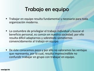 Trabajo en equipo
• Trabajar en equipo resulta fundamental y necesario para toda
  organización moderna.

• La costumbre de privilegiar el trabajo individual y buscar el
  beneficio personal, es común en nuestra sociedad; por ello
  resulta difícil adaptarnos y sobretodo someternos
  convencidamente al trabajo en equipo.

• De éste conocemos poco y por ello no valoramos las ventajas
  que representa, por lo cual, resulta imprescindible no
  confundir trabajar en grupo con trabajar en equipo.
 