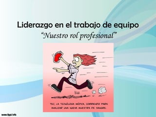 Liderazgo en el trabajo de equipo
      “Nuestro rol profesional”
 