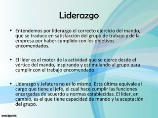 Liderazgo
• Entendemos por liderazgo el correcto ejercicio del mando,
  que se traduce en satisfacción del grupo de trabajo y de la
  empresa por haber cumplido con los objetivos
  encomendados.

• El líder es el motor de la actividad que se ejerce desde el
  vértice del mando, inspirando y estimulando al grupo para
  cumplir con el trabajo encomendado.

• Liderazgo y Jefatura no es lo mismo. Esta última equivale al
  cargo que tiene el jefe, el cual hace cumplir las funciones
  encargadas de acuerdo a normas establecidas. El líder, en
  cambio, es el que tiene capacidad de mando y la aceptación
  del grupo.
 
