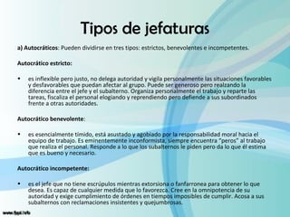Tipos de jefaturas
a) Autocráticos: Pueden dividirse en tres tipos: estrictos, benevolentes e incompetentes.

Autocrático estricto:

•   es inflexible pero justo, no delega autoridad y vigila personalmente las situaciones favorables
    y desfavorables que puedan afectar al grupo. Puede ser generoso pero realzando la
    diferencia entre el jefe y el subalterno. Organiza personalmente el trabajo y reparte las
    tareas, fiscaliza el personal elogiando y reprendiendo pero defiende a sus subordinados
    frente a otras autoridades.

Autocrático benevolente:

•   es esencialmente tímido, está asustado y agobiado por la responsabilidad moral hacia el
    equipo de trabajo. Es eminentemente inconformista, siempre encuentra “peros” al trabajo
    que realiza el personal. Responde a lo que los subalternos le piden pero da lo que él estima
    que es bueno y necesario.

Autocrático incompetente:

•   es el jefe que no tiene escrúpulos mientras extorsiona o fanfarronea para obtener lo que
    desea. Es capaz de cualquier medida que lo favorezca. Cree en la omnipotencia de su
    autoridad y exige cumplimiento de órdenes en tiempos imposibles de cumplir. Acosa a sus
    subalternos con reclamaciones insistentes y quejumbrosas.
 