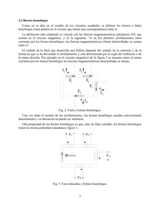4.2 Bornes homólogos
Como ya se dijo en el estudio de los circuitos acoplados se definen los bornes o lados
homólogos como puntos en el circuito que tienen una correspondencia entre sí.
La definición más empleada se vincula con las fuerzas magnetomotrices (productos NI), que
actúan en el circuito magnético, y es la siguiente: “si en los distintos arrollamientos entra
corriente por los bornes homólogos, las fuerzas magnetomotrices (fmm) desarrolladas se suman
entre sí”.
El sentido de la fmm que desarrolla una bobina depende del sentido de la corriente y de la
forma en que se ha devanado el arrollamiento y está determinada por la regla del tirabuzón o de
la mano derecha. Por ejemplo en el circuito magnético de la figura 2 se muestra cómo al entrar
corriente por los bornes homólogos las fuerzas magnetomotrices desarrolladas se suman.
1 2F F
F
F
3
4
1 2
3
4
I I
I
I
Fig. 2. Fmm y bornes homólogos.
Una vez dado el sentido de los arrollamientos, los bornes homólogos quedan unívocamente
determinados y su ubicación no puede ser arbitraria.
Otra propiedad de los bornes homólogos es que, ante un flujo variable, los bornes homólogos
tienen la misma polaridad instantánea, figura 3.
1 2
3
4
Φ(crece)
e e
e
e
− −
−
−
+ +
+
+
Fig. 3. Fem inducidas y bornes homólogos.
3
 