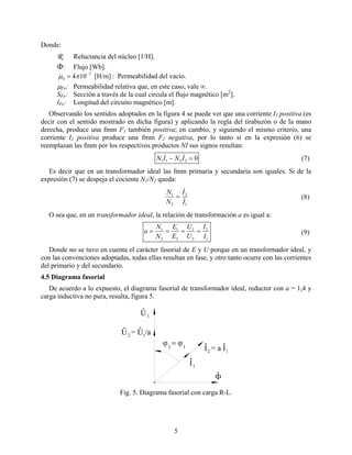 Donde:
R: Reluctancia del núcleo [1/H].
Φ: Flujo [Wb].
: Permeabilidad del vacío.[H/m]104 7
0
−
= πµ
µFe: Permeabilidad relativa que, en este caso, vale ∞.
SFe: Sección a través de la cual circula el flujo magnético [m2
].
lFe: Longitud del circuito magnético [m].
Observando los sentidos adoptados en la figura 4 se puede ver que una corriente I1 positiva (es
decir con el sentido mostrado en dicha figura) y aplicando la regla del tirabuzón o de la mano
derecha, produce una fmm F1 también positiva; en cambio, y siguiendo el mismo criterio, una
corriente I2 positiva produce una fmm F2 negativa, por lo tanto si en la expresión (6) se
reemplazan las fmm por los respectivos productos NI sus signos resultan:
02211 =− ININ && (7)
Es decir que en un transformador ideal las fmm primaria y secundaria son iguales. Si de la
expresión (7) se despeja el cociente N1/N2 queda:
1
2
2
1
I
I
N
N
&
&
= (8)
O sea que, en un transformador ideal, la relación de transformación a es igual a:
1
2
2
1
2
1
2
1
I
I
U
U
E
E
N
N
a ==== (9)
Donde no se tuvo en cuenta el carácter fasorial de E y U porque en un transformador ideal, y
con las convenciones adoptadas, todas ellas resultan en fase, y otro tanto ocurre con las corrientes
del primario y del secundario.
4.5 Diagrama fasorial
De acuerdo a lo expuesto, el diagrama fasorial de transformador ideal, reductor con a = 1,4 y
carga inductiva no pura, resulta, figura 5.
U
I
1
1
2U = U /a
2I = a I
Φ
ϕ = ϕ
1
1
12
Fig. 5. Diagrama fasorial con carga R-L.
5
 