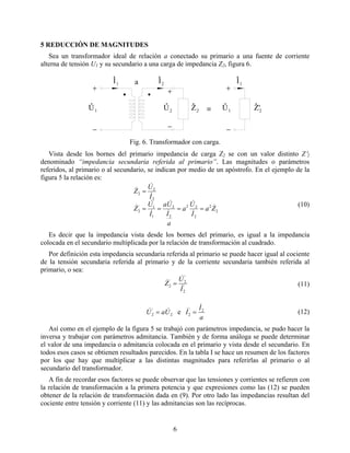 5 REDUCCIÓN DE MAGNITUDES
Sea un transformador ideal de relación a conectado su primario a una fuente de corriente
alterna de tensión U1 y su secundario a una carga de impedancia Z2, figura 6.
U U U
III
Z Z
a
≡
+ + +
−−−
1
1
12
2
2
1
2'
Fig. 6. Transformador con carga.
Vista desde los bornes del primario impedancia de carga Z2 se con un valor distinto Z′2
denominado “impedancia secundaria referida al primario”. Las magnitudes o parámetros
referidos, al primario o al secundario, se indican por medio de un apóstrofo. En el ejemplo de la
figura 5 la relación es:
2
2
2
22
2
2
1
1'
2
2
2
2
Za
I
U
a
a
I
Ua
I
U
Z
I
U
Z
&
&
&
&
&
&
&
&
&
&
&
====
=
(10)
Es decir que la impedancia vista desde los bornes del primario, es igual a la impedancia
colocada en el secundario multiplicada por la relación de transformación al cuadrado.
Por definición esta impedancia secundaria referida al primario se puede hacer igual al cociente
de la tensión secundaria referida al primario y de la corriente secundaria también referida al
primario, o sea:
'
2
'
2'
2
I
U
Z
&
&
& = (11)
a
I
IUaU 2'
22
'
2 e
&
&&& == (12)
Así como en el ejemplo de la figura 5 se trabajó con parámetros impedancia, se pudo hacer la
inversa y trabajar con parámetros admitancia. También y de forma análoga se puede determinar
el valor de una impedancia o admitancia colocada en el primario y vista desde el secundario. En
todos esos casos se obtienen resultados parecidos. En la tabla I se hace un resumen de los factores
por los que hay que multiplicar a las distintas magnitudes para referirlas al primario o al
secundario del transformador.
A fin de recordar esos factores se puede observar que las tensiones y corrientes se refieren con
la relación de transformación a la primera potencia y que expresiones como las (12) se pueden
obtener de la relación de transformación dada en (9). Por otro lado las impedancias resultan del
cociente entre tensión y corriente (11) y las admitancias son las recíprocas.
6
 