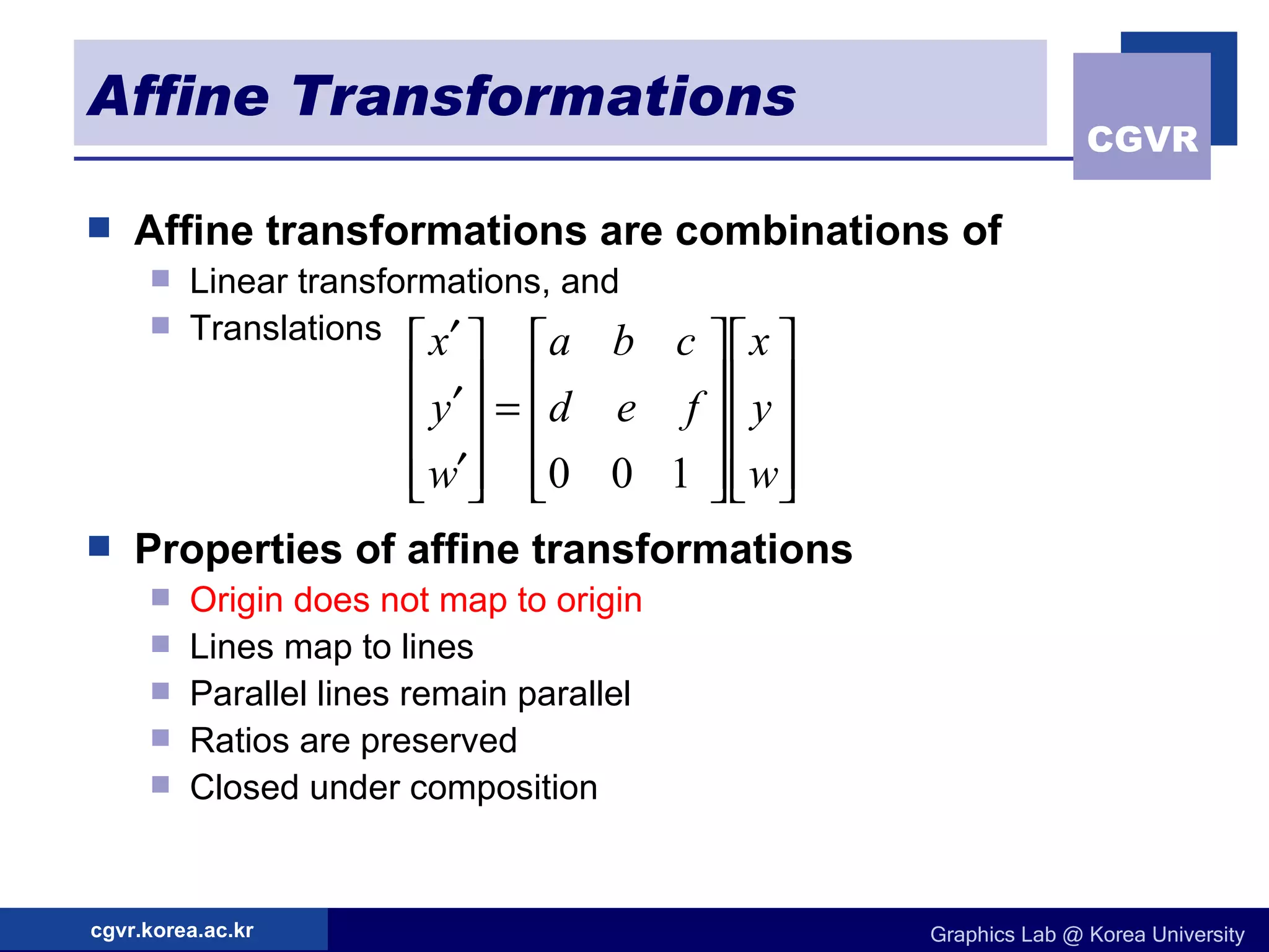 Affine Transformations Affine transformations are combinations of   Linear transformations, and Translations Properties of affine transformations   Origin does not map to origin Lines map to lines Parallel lines remain parallel Ratios are preserved Closed under composition 