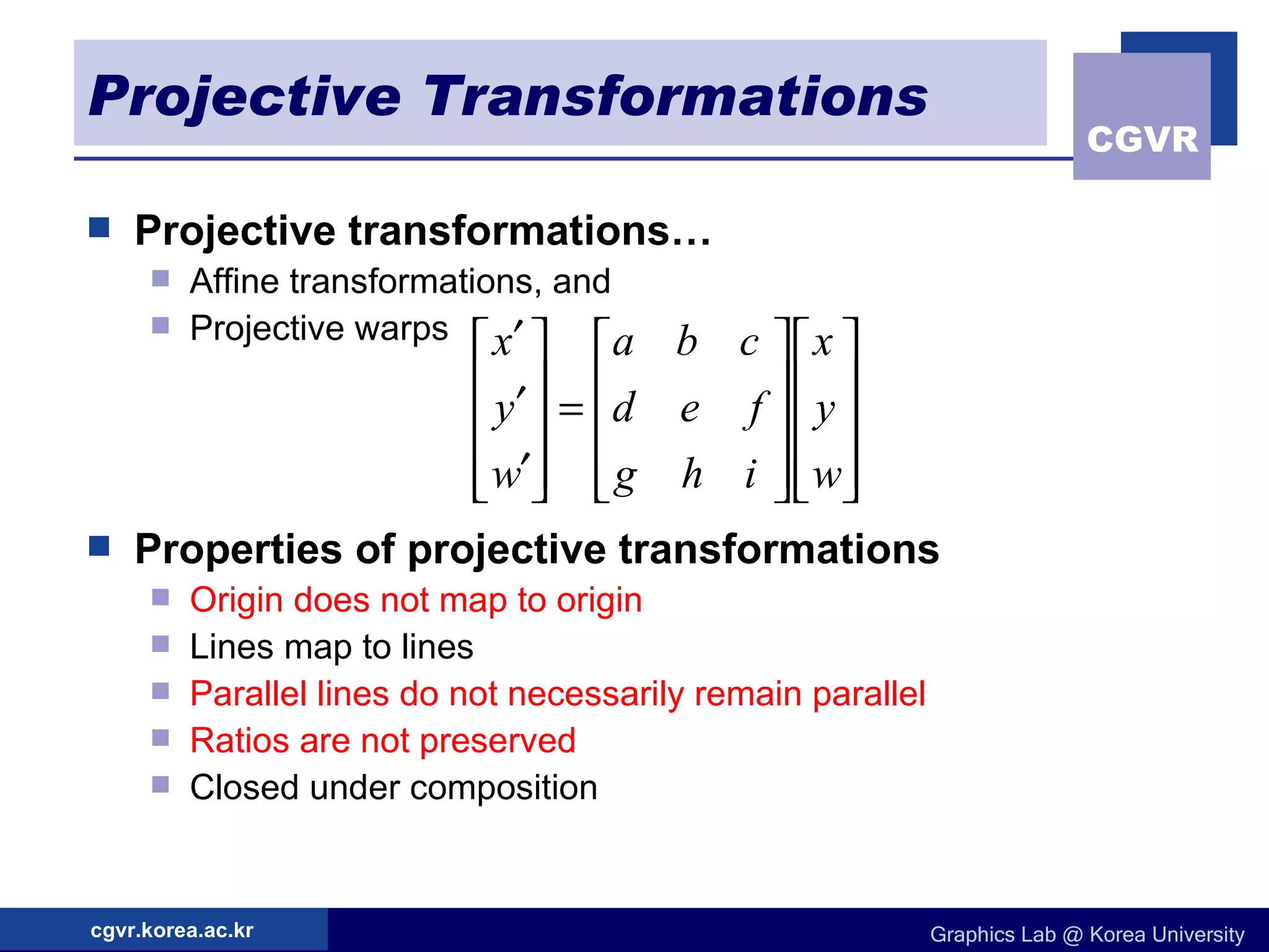 Projective Transformations Projective transformations… Affine transformations, and Projective warps Properties of projective transformations Origin does not map to origin Lines map to lines Parallel lines do not necessarily remain parallel Ratios are not preserved Closed under composition 