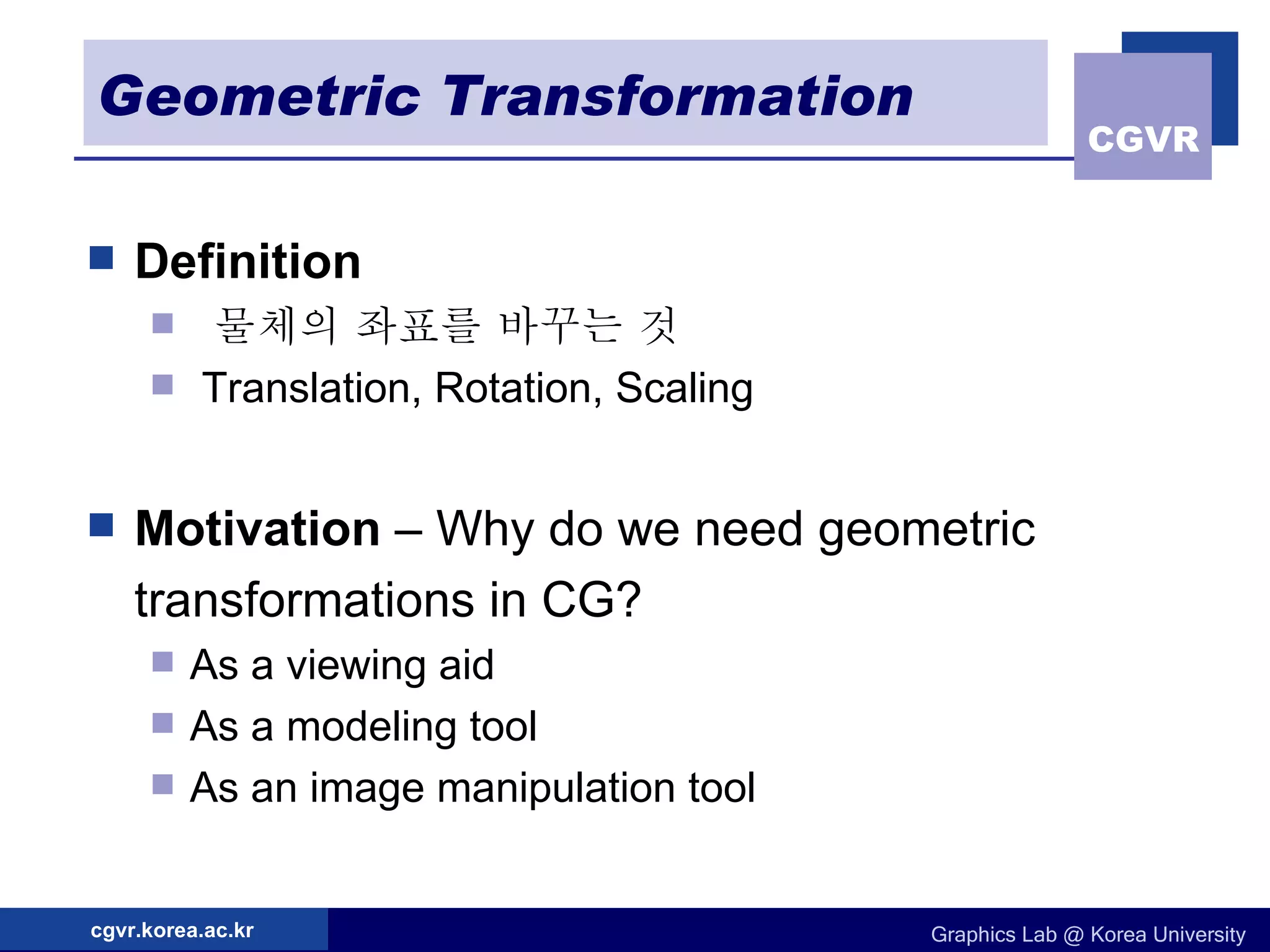 Geometric Transformation Definition  물체의 좌표를 바꾸는 것 Translation, Rotation, Scaling Motivation  – Why do we need geometric transformations in CG? As a viewing aid As a modeling tool As an image manipulation tool 