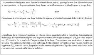L’expression de la réponse après la stabilisation de la force (ttr) peut également être déterminée avec
la superposition; i.e. la soustraction de deux forces variant linéairement et décalée dans le temps de tr:
pour
Connaissant la réponse pour une force linéaire, la réponse après stabilisation de la force (ttr) devient:
(2.46)
L’amplitude de la réponse dynamique est plus ou moins accentuée selon la rapidité de l’augmentation
de la force. Elle est maximale pour une augmentation très rapide (petits rapports tr/Tn) et elle s’atténue
avec l’extension de la durée de l’augmentation de la force. Pour certains cas particuliers, le système
n’oscille plus après que la force se soit stabilisée. Cette situation survient pour des valeurs entières du
rapport (tr/Tn), car dans ce cas, le système atteint sa nouvelle position d’équilibre avec une vitesse nulle
exactement au moment où la force se stabilise.
F t
( ) F0 F0
t
tr
--
-
⋅ F0
t tr
–
tr
----------
-
⎝ ⎠
⎜ ⎟
⎛ ⎞
⋅
–
= = t tr

x t
( )
F0
k
-----
- 1
ωn
sin t
ωn tr
⋅
----------------
–
ωn t tr
–
( )
sin
ωn tr
⋅
------------------------------
-
+
⎝ ⎠
⎜ ⎟
⎛ ⎞
δstat 1
1
ωn tr
⋅
--------------
-
– ωn
sin t ωn t tr
–
( )
sin
–
[ ]
⋅
⎝ ⎠
⎛ ⎞
⋅
=
⋅
=
 