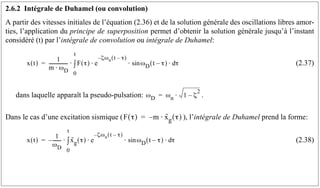 2.6.2 Intégrale de Duhamel (ou convolution)
A partir des vitesses initiales de l’équation (2.36) et de la solution générale des oscillations libres amor-
ties, l’application du principe de superposition permet d’obtenir la solution générale jusqu’à l’instant
considéré (t) par l’intégrale de convolution ou intégrale de Duhamel:
(2.37)
dans laquelle apparaît la pseudo-pulsation: .
Dans le cas d’une excitation sismique ( ), l’intégrale de Duhamel prend la forme:
(2.38)
x t
( )
1
m ω
⋅ D
----------------
- F τ
( ) e
ζωn t τ
–
( )
–
ωD t τ
–
( ) τ
d
⋅
sin
⋅
⋅
0
t
∫
⋅
=
ωD ωn 1 ζ
2
–
⋅
=
F τ
( ) m x
··
g τ
( )
⋅
–
=
x t
( )
1
ωD
-------
-
– x
··
g τ
( ) e
ζωn t τ
–
( )
–
ωD t τ
–
( ) τ
d
⋅
sin
⋅
⋅
0
t
∫
⋅
=
 