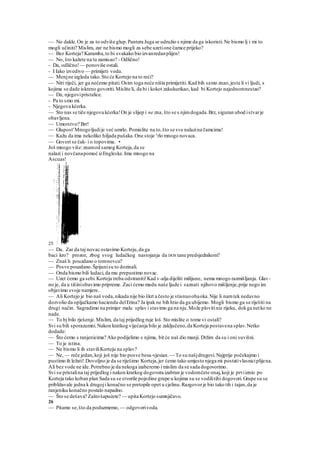 — No dakle.On je za to odviše glup.Pantera Juga se udružio s njime da ga iskoristi.Ne bismo lj i mi to
mogli učiniti? Mislim, zar ne bismo mogli za sebe uzetione čamce prijeko?
— Bez Korteja? Karamba,to bi svakako bio izvanredanplijen!
— No, što kažete na tu zamisao? - Odlično!
- Da, odlično!— ponoviše ostali.
- I Iako izvedivo — primijeti voda.
— Menjne izgleda tako.Sto će Kortejo na to reći?
— Niti riječi, jer ga nećemo pitati.Osim toga neće ništa primijetiti. Kad bih samo znao,jeste li vi ljudi, s
kojima se dade iskreno govoriti.Mislite li, da bi i kokot zakukurikao, kad bi Kortejo najednomnestao?
— Da, njegovipristalice.
- Pa to smo mi.
- Njegova kćerka.
— Sto nas se tiče njegova kćerka!On je slijep i ne zna, što se s njimdogada.Brz, siguran ubod istvarje
obavljena.
— Umorstvo? Brr!
— Glupost'Mnogoljudije već umrlo. Pomislite na to,što se sve nalazina čamcima!
— Kažu da ima nekoliko hiljada pušaka.One stoje v
rlo mnogo novaca.
— Govori se čak- i o topovima. •
Još mnogo više:znamod samog Korteja,da se
nalazi i novčanapomoć izEngleske.Ima mnogo na
Ascuas!
25
— Da. Zar da taj novac ostavimo Korteju,da ga
baci kro? prozor, zbog svog ludačkog nastojanja da DOS tane predsjednikom?
— Znaš h pouzdano o tomnovcu?
— Posve pouzdano.Špijunisu to dozinali.
— Onda bismo bili ludaci,da mu prepustimo novac.
— Uzet ćemo ga sebi.Korteja treba odstraniti!Kad v-alja dijeliti milijune, nema mnogo razmišljanja. Glav-
no je, da u tišiniobavimo pripreme. Zaci ćemo medu naše ljude i saznati njihovo mišljenje,prije nego im
objavimo svoje namjere.
— Ali Kortejo je bio naš voda,nikada nije bio škrt a često je stisnuoobaoka.Nije li namtek nedavno
dozvolio da opljačkamo haciendu delErina? Ja ipak ne bih htio da ga ubijemo. Mogli bismo ga se riješiti na
drugi način. Sagradimo na primjer malu splav i stavimo ga na nju.Može plovitiniz rijeku, dokga netko ne
nade.
— To bj bilo rješenje.Mislim, da taj prijedlog ruje loš.Sto mislite o tome vi ostali?
Svi su bili sporazumni.Nakon kratkog vijećanja bilo je zaključeno,da Korteja postavena splav.Netko
dodade:
— Što ćemo s ranjenicima? Ako podijelimo s njima, bit će naš dio manji. Držim da su i oni suvišni.
— To je istina.
— Ne bismo li ih staviliKorteju na splav?
— Ne, — reče jedan,koji još nije bio posve besa-vjesian.— To su našjdrugovi.Najprije počekajmo i
pustimo ih ležati! Dovoljno je da se riješimo Korteja,jer ćemo tako umjesto njega mi postativlasniciplijena.
Ali bez vode ne ide.Potrebno je da nekoga izaberemo i mislim da se sada dogovorimo.
Svi su pristalina taj prijedlog i nakon kratkog dogovora izabran je vodomčete onaj,koji je prviiznio po
Korteja tako koban plan Sada su se stvorile pojedine grupe u kojima su se vodilitihi dogovori.Grupe su se
približavale jedna k drugoji konačno se pretopile opet u cjelinu.Razgovorje bio tako tih i tajan,da je
ranjeniku konačno postalo napadno.
— Što se dešava? Zaštošapućete? — upita Kortejo sumnjičavo.
26
— Pitamo se,što da poduzmemo, — odgovorivoda.
 