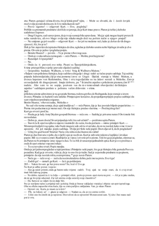 zna Piaten.gutajući očima divotu,što je ležala pred" njim, - Može se shvatiti, da i čestit čovjek
rnož ovdje postatizločincem.Je li to meksikanski rad?
— Posve sigurno! — odgovori Kurt. — Evo, pogledaj!
Pobliže su promatrah predmete idošlido uvjerenja,da je Kurt imao pravo.Platon je teško j duboko
uzdahnuoišapnuo: ,
— Dragi Ungeru,sad samuvjeren,da je tvoja sumnja bila opravdana. Mojje ujak mogao kupiti prsten ili
neku narukvicu, ali ovo blago ovdje nije nikako moglo doći na pošten način u njegov posjed!
— Ne smijemo ga još osuditi— odgovori Kurt.— Jer još ne možemo reći, kako je došao do tih drago-
cjenosti.Ah,što je to?
Dok je bio zaposlen da ispraznoškrinjicu do dna,ugledao je duboko unutra nešto bijeloga:izvadio je dva
pisma. Otvorio je jedno i pogledaopotpis.
— Beraito Huarez! — poviče. - To je pismo vrhovnogsuca.
— Onda je svaka zabuna nemoguća —.reče Piaten.— Molim, pročitajpismo!
— Razumiješ li španjolski?
— Ne.
— Onda ću ti prevesti ove retke. Pisani su Španjolskimjezikom,
S time pristupiblizu svjetla i prevede slijedećisadržaj:
— Gospodinu bankaru Wallneru, u tvrtci Voig & Wallneru Mainzu.'
»Šaljem vampriloženu škrinjicu,koja sadržava dragulje i drugi nakit uz tačao popis sadržaja.Tajsadržaj
pripada lednomdječaku,čiji je otac pomorac izove se Unger. Dječak stanuje u blizini Mainza, u
dvorcu kapetan« von Rodenstelna, Otac i str:c toga dječaka su na žalost nestali u Meksiku. Zato je
on nasljednik tih dragocjenosti. Imajte dobrotu, pa m
ih izručite zajedno s priloženim pismom, čim Sa prc
^
nadete. Ako vam to ne uspije, pozivam vas da m o tome odmah obavijestitei da škrinjicu
zajedno ^ sadržajem predate u pohranu vašim državnim v stima.
262!
priloženo pismo adresirano je na gospodu Sternau,rodenugroficu de Rodnganda,koja stanuje u istom
dvorcu.Primalac će Isplatitivaše izdatke.Primjećujem konačno,da posjedujemprijepis popisa sadržaja ida
samvrijednostpredmeta osigurao.
Benito Huarez, vrhovnisudac, Meksiko.«
_ No sad više nema sumnje,da je ujak kradljivac! — reče Piaten,čije je lice postalo blijedo poputlešine. —
Prema tim podacima te je morao naći. On nije škrinjicu predao vlastima. — Pročitajdrugilist!
Kurt ga otvorii proCita.
— Pisala ga je lady Amy Dryden gospodiSternau — reče om.— Sadržaj je privatne naravi!On timože biti
ravnodušan.
— Dobro je, znam dosta!Stvaripripadaju tebi.što oeš učiniti? — potištenoupita Piaten.
— Stavit ću ih opet na njihovo mjesto irazmisliti do sutra,štoda počnem— mirno primijeti Kurt. —
Morampoštedjetitvog ujaka,iako bude moguće ude-sititu stvartako,da on ne nasluti,kako sime ti na to
apozorio. Ali još manjka popis sadržaja. Ovdje još •leže neki papiri. Dozvoljavaš li, da ih pregledam?
— Učinj što god hoćeš!Strašno!Neću više ništa nida čitamni da vidim!
Piaten je dao bravaru svjetlo,da svijetlii sjeo je na divan.Kurt je zahvatio rukomu šupljinu i izvukao
papire.Bili su svezaniu omot.Razdriješio je vrpcu i otvorio prvo pismo.Tekšto ga je pogledao,okrenuo se,
da Piaten ne bi primijetio izraz njegova lica.To su bili dvanaestpojedinačnih spisa.Kurt je sve pročitao a
onda ih opet omotao vrpcomi rekao:
— To su nevažne stvari.Popis manjka.
Onda je još jednompogledao u tajnipretinac iPrimijetio neki papir, što ga je škrinjica bila gurnula Posveu
pozadinu.Kad ga je otvorio,vidio je,da je to ono što je tražio.Sad je usporedio predmete sa popisom,
primijetio da nije nestalo ništa,osamprstena, sto
ga je nosio Piaten.
— Neću ga — reče ovaj— neću da nosimukradeno dobro,peče me na prstu.Evo tiga!
— Zadrži ga! — zamoli ga Kurt. — Ja ti ga poklanjam.
263— Nakon što sam ga bez prava nosio? Ne, hval ti! Evo ga.
No Kurt je odbio prsten iizjavio:
— Ako ga nećeš primiti, onda ga barem neko vrijeme zadrži. Tvoj ujak ne smije znati, da ti o toj stvari
imaš bilo kakvog pojma.
— No dobro, ispunit ću ti tu želju — primijeti oficir, pošto je prsten opet stavio na prst. — Ali ja te jako molim,
da mi ga što prije oduzmeš. Zar ćeš uistinu ovdje ostavitj svoje vlasništvo?
— Da. Sutra će se vidjeti što će dalje biti.
Sve je stavljeno tačno u prijašnji red i položaj. Onda je bravar zaključao vratašca i objesio sat opet ispred toga.
Oba su oficira napustilavrtnu kuću, čija su vrata pažljivo zaključana. Van; je rekao Platen:
— Oprosti mi, Kurte, ja nisam za to kriv!
— Pih, ne žalostj se! — glasio je odgovor. — Nadam se, cla ee sve sretno svršiti.
— Učini ono što misliš da je ispravno. Dozvolimi da se oprostim! Moramostatisam. Vj ćete i bez mane naći
put iz vrta.
 