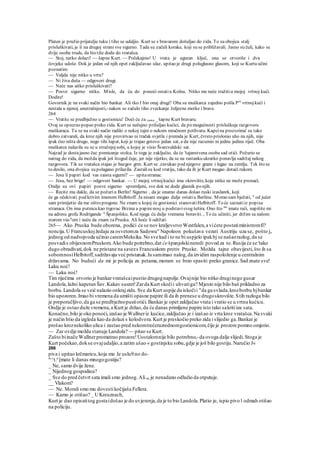 Platen je pružio prijatelju ruku i tiho se udaljio. Kurt se s bravarom došuljao do zida. To su obojica stalj
prisluškivati, je li na drugoj strani sve sigurno. Tada su začuli korake, koji su se približavali. Jasno su čuli, kako se
dvije osobe trude, da što tiše dodu do vratašca.
— Stoj, netko dolazi! — šapne Kurt. — Počekajmo! U vrata je uguran ključ, ona se otvoriše i dva
čovjeka udoše. Dok je jedan od njih opet zaključavao ulaz, upitao je drugi poluglasno glasom, koji se Kurtu učini
poznatim:
— Valjda nije nitko u vrtu?
— Ni živa duša — odgovori drugi.
— Neće nas aitko prisluškivati?
— Posve sigurno nitko. Misle, da ću do ponoći ostatiu Kolnu. Nitko me neće tražitiu mojoj vrtnoj kući.
Dodite!
Govornik je na svaki način bio bankar. Ali tko J bio onaj drugi? Oba su muškarca zajedno pošla Pre
vrtnojkući i
nestala u njenoj unutrašnjosti,- nakon se začulo tiho zveckanje željezne motke i brave.
264
— Vratite se predbježno u gostionicu! Doći ću za vama _ šapne Kurt bravaru.
Ovaj se oprezno popeo preko zida. Kurt se nečujno prišuljao kućici, da po mogućnosti prisluškuje razgovoru
muškaraca. Tu se na svaki način radilo o nekoj tajni o nekom mračnom pothvatu. Kapcina prozorima' su tako
dobro zatvarali, da kroz njih nije provirivao ni tračak svjetla i premda je Kurt, čvrsto prislonio uho na njih, nije
ipak čuo ništa drugo, nego tihi šapat, koji je trajao gotovo jedan sat, a da nije razumio ni jednu jedinu riječ. Oba
muškarca nalazila su se u stražnjojsobi, u kojoj je visio Švarcvaldski sat.
Najzad je dostajasno čuc pomicanje stolca. Iz toga je zaključio, da će 'tajanstvena osoba sad otići. Požurio se
natrag do zida, da možda ipak još štogod čuje, jer nije rijetko, da se na rastanku ukratko ponavlja sadržaj nekog
razgovora. Tik uz vratašca stajao je bazgov grm. Kurt se .zavukao pod njegove grane i legao na zemlju. Tek što se
to desilo, ona dvojica su polagano prilazila. Zastalisu kod vratiju, tako da ih je Kurt mogao dotaći rukom.
— Jesu li papiri kod vas zaista sigurni? — upitastranac.
— Jesu, bez brige! — odgovori bankar. — U mojoj vrtnojkućici ima »krovište, koje nitko ne može pronaći.
Ondje su ovi papiri posve sigurno spremljeni, sve dok ne dode glasnik po njih.
— Recite mu dakle, da se požuriu Berlin! Sigurno , da je onamo danas došao ruski izaslanrk, koji
će ga očekivati pod krivim imenom Helbitoff. Ja nisam mogao dulje ostatiu Berlinu. Morao sam bježati, a
od jučer
sam primijetio da me oštro progone. Ne znam u kojoj će gostionici stanovatiHelbitoff. To će saznatiiz popisa
stranaca. On ima putnicu kao trgovac Brzina a papirenosj u podstavisvog šešira. Ono što mi
imate reći, napišite mi
na adresu grofa Rodrigande u
Španjolsku. Kod njega ću dulje vremena boraviti. , To ću učiniti, jer držim sa našom
starom via-a
om i neću da znam zaPrusku. Ali hoće li održati
265— Ako Pruska bude oborena, podići će se nov kraljevstvo Westfalen,a vićete postatiministromfi?
noncija.U Francuskojžedaju za osvetomza Sadowu" Napoleon pokušava vezati Austriju uza se, pošto je
jednog od nadvojvoda učinio caremMeksika.No sve kad i to ne bi uspjelo ipakbj se našaorazlog,da se
posvadis obijesnomPruskom.Ako bude potrebno,dat će španjolskineredi povod za to.Rusija će se 'tako
dugo obradivati,dok ne pristane na savezs Francuskom protiv Pruske. Možda tajne obavijesti,što ih sa
sobomnosiHelbitoff,sadržavaju već pristanak.Ja samimao nalog,da izvidim raspoloženje u centralnim
državama. No budući da mi je policija za petama,moram se brzo spasiti preko granice.Sad znate sve!
Laku noć!
— Laku noć!
Tim riječima otvorio je bankarvratašcaipustio drugognapolje.Ovajnije bio nitko druginego gusar
Landola,lažni kapetan Šav.Kakav susret!Zarda Kurt skočii uhvatiga? Mjesto nije bilo baš prikladno za
borbu.Landola se veić nalazio onkrajzida. Sve da Kurt uspije da iskočii "da ga svlada,krozborbu bjbankar
bio upozoren.Imao bi vremena da umišti opasne papire ili da ih prenese u drugoskrovište.Stih razloga bilo
je preporučljivo,da ga se predbježnopustiotići.Bankar je opet zaključao vrata i vratio se u vrtnu kućicu.
Ondje je ostao duže vremena,a Kurt je držao,da će danas primljene papire isto tako sakritiiza sata.
Konačno,bilo je oko ponoći,izašao je Wallneriz kućice,zaključao je i izašao iz vrta kroz vratašca.Na svaki
je način htio da izgleda kao da dolazi s kolodvora.Kurt je preskočio preko zida i slijedio ga.Bankar je
prošao kroznekoliko ulica i zastao pred nekomtrećerazrednomgostionicom,čije je prozore pomno omjerio.
— Zar ovdje možda stanuje Landola? — pitao se Kurt.
Zašto biinače Wallnerpromatrao prozore!Uostalomnije bilo potrebno,-da ovoga dalje slijedi.Stoga je
Kurt počekao,dokse ovajudaljio,a zatim ušao « gostinjsku sobu,gdje je još bilo gostiju.Naručio J«
266
piva i upitao krčmaricu,koja mu Je uslu9.no do-
m
^t.a
[mate li danas mnogogostiju?
_ Ne, samo dvije žene.
_ Nijednog gospodina?
_ Sve do pred četvrt sata imali smo jednog.Ali on je nenadano odlučio da otputuje.
__ Vlakom?
— Ne. Morali smo mu dovestikočijaša Fellera.
— Kamo je otišao? _ UKreuznach,
Kurt je dao opisatitog gostaidošao je do uvjerenja,da je to bio Landola.Platio je, ispio pivo l odmah otišao
na policiju.
 