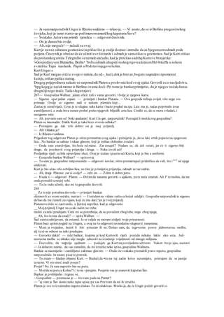 — Ja sammatporučnikUngeriz Rheinswaldena — rekao je. — Vi anate,da se iz Berlina progoninekog
čovjeka,koji je tamo stanovao pod imenomameričkog kapetana Šava?
— Svakako.Jučersmo primili tjeralicu — odgovoričinovnik.
— On je danas bio ovdje.
— Ah,nije moguće!— začudi se ovaj.
Kurt je naveo odnosnugostionicuiispričao što je ondje doznao izatražio da za bjeguncemodmah pode
potjera.Činovnikje obećao da će učinitisve štomože i odmah je samotišao u gostionicu.Sad je Kurt otišao
do poštanskogureda.Telegrafist senemalo začudio,kad je pročitao sadržajKurtove brzojavke:
'»Gospodinuvon Bizmarku, Berlin! Treba odmah uhapsitiruskogtrgovcakrznomHel-bitoffa u nekom
svratištu.Tajni izaslanik. Papiri u Podstavinjegova šešira.
Kurt Unger.«
Sad je Kurt mogao otićiu svoje svratiste,da od-_ kući,dokje bravar,bogato nagradeniopomenut
šutnju,otišao pješice natrag.
Drugog prijepodneva nalazio se natporučnikPlaten u poslovnicikod svog ujaka.Govorili su o nasljedstvu,
2
bpg kojeg je nećakmorao iz Berlina ovamo doćii Pri tome je bankarprimijetio, da je njegov nećakdanas
drugačijinego inače.Tada sluganajavi:
267— GospodineWallner, jedan oficir želi s vama govoriti. Ovdje je njegova karta.
— Sigurno opet jedan zajam — primijeti i bankar Platanu. — Ova gospoda trebaju uvijek više nego sto
primaju. Ovdje se sigurno radi o nekom plemiću koji ...
Zastao je usred riječi. Uzeo je iz slugine ruke kartu i bacio pogled na nju. Lice mu je, načas poprimilo izraz
zamišljenosti, a onda brza rumen preleti preko njegovih blijedih crta lica. Cindlo se, da se mora svladati, i
nesigurno reče:
— Ah. prevario sam se! Neki gradanin! Kurt Un-ger, natporučnik! Poznaješ li možda tog gospodina?
Platen se ianonadio. Dakle Kurt je tako brzo stvorio odluku?
— Poznajem ga čak vrlo dobro: on je moj prijatelj.
— Ah! Odakle je?
— Iz Rheinsvvaldena.
Prigodom tog odgovora Platen je oštro promatrao svog ujaka i primijetio je, da se laki strah pojavio na njegovom
licu. .No bankar se sabrao i rekao glasom, koji je trebao slobodno zvučati:
— Onda sam znatiželjan, što hoće od mene. Zar ustaješ? Nadam se, da ćeš ostati, jer će ti sigurno biti
drago, da pozdraviš svog prijatelja i druga. — Neka izvoli ući!
Posljednje riječi su bile upravljene sluzi. Ovaj je izašao i pustio ući Kurta, koji je bio u uniformi.
— Gospodin bankar Wallner? — upitaovaj.
— To sam ja, gospodine natporuoniče — odgovori novčar, oštro promatrajući pridošlicu da vidi, što i1
"13
od njega
očekivati.
Kurt je bio ušao vrlo ozbiljna lica, no čim je primijetio prijatelja, odmah se razvedrio.
— Ah, dragi Platene, zar si ovdje? — reče on. — Želim ti dobro jutro.
— Hvala ti— odgovori Platen. — Držimda nasamu govoriti s ujakom, pate neću smetati. Ali Ja
temolim, da me
onda potražiš u mojoj sobi.
— To ću rado učiniti, ako mi to gospodin dozvoli.
268
__ Za to nije potrebnadozvola — primijeti bankar.
okrenuvši se svom nećaku, nastavi: — Uostalomne vidam zašto sehoćeš udaljiti. Gospodin natporučnik ie sigurno
do'šao da me zamoli za zajam, koji ću mu dati,"jer je tvojprijatelj.
Piatenovo čelo se zacrvenilo, u Ijutitoj neprilici, kad je odgovorio:
__ Mojprijatelj Unger na svaki način ne treba
moliti zaneki predujam. Cimi mi se potrebnije, da se povučem zbog tebe, nego zbog njega,
__ Ah, što to ima da znači? — upitaWallner. —
Sad zaistazahtijevam, da ostaneš. Ja se valjda ne moram stidjeti tvoje prisutnosti.
Platen baci upitnipogled na Ungera, a ovaj na to odgovori ravnodušno slegnuvši ramenima:
— Meni je svejedno, hoćeš li biti prisutan ili ne. Došao sam, da izgovorim posve jednostavnu molbu,
alj ta se ne odnosi na neki predujam.
— Govorite dakle! — reče bankar, kojemu je kod Kurtovih riječi postalo nekako lakše oko srca. Jed-
nostavna molba se nikako nije mogla odnositi na izručenje vrijednosti od mnogo milijuna.
— Dozvolite, da najprije sjednem — podsjeti ga Kurt na povrijedenu učtivost. Nakon što je sjeo, nastavi:
— Ja dolazim naime, da vas zamolim, da mi izručite neke spise, gospodine Wallneru.
Bankar se nasmiješio i zamišljeno zakimao glavom: — Onda ste svakako promašili pravo mjesto, gospodine
natporučniče. Ja nisam pisar ni pravnik.
— To znam — hladno objasni Kurt. — Budući da •ttena taj način krivo razumijete, pristajem da se jasnije
izrazim. Vi stesinoć imali posjet?
Posjet? Ne. Ja sam naprotiv bio na putu.
— Moždana putu u Kolnu? U to ne vjerujem. Posjetio vas je stanovitikapetan Šav.
Bankar je problijedio i trgnuo se.
~ Gospodine — promucao je — što vam pada na Pamet?
~~ T
aj vam je Šav donio neke tajne spise, pa vas Pozivam da mi ih izručite.
Platen je sve to izvanredno napeto slušao. To ni-očekivao. Mislio je, da će Unger početi govoriti o
 