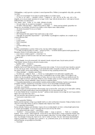 269draguljima, a sad je govorio o spisima i o onom kapetanu Šavu. Wallner je razrogačenih očiju pilji0 u govornika
i povikao:
— Ali ja vas ne razumijem! Ja ne znam ni za kakvog Shavva ni za kakve spise.
— Vi ćete se već sjetiti — nasmiješi se Kurt. — Najprije ću vam reći da taj Šav neće stići u Ro-
drigandu, jer su mu po mojim uputamaveć na tragu A osim toga treba da doznate, da se i neki trgovac krznom
Helbitoff nalazi već onkraj brave.
Tad bankar skoči. Trudio se da svlada drhtanje od straha.
— Već sam rekao, da vas uopćene razumijem! — uvjeravaše on.
— No dobro, onda opet idem — objasni Kurt, pošto se digao. — Došao sam kao prijatelj gospodina von
Platana, da .vas poštedim. Ali pošto to ne uvidate, to ćete umjesto mene vidjeti policiju.
— Ah, hoćete mj prijetiti?Ja vas se ne bojim!
— Tražit će!
— Neće ništanaći! '
— Pih! Nemojte biti tako sigurni! Neće tražitisamo o-vdje u kući!
— Nego gdje još, gospodine natporučniče? — upitaWallner sa podrugljivim smijehom, ino u smijehu mu je
zvučio prikriveni strah.
— U vrtu.
— S moje strane!
— Čak u vrtnoj kući.
— Neka!
— Iza Švarcvaldskog sata.
— Pro...
Kletva je zastalabankaru u ustima. Učinio je lice, kao da je dobio toljagom po glavi.
— Vi vidite, da tako po prilici sve znam — nastavio je Kurt, — Ja moram dotične papireizručiti gospodinu von
Bizmarku. Hoćete li mi ih dobrovoljno dati ili ne?
— Ja ne znam ni zakakve papire! — istisne ban-• ^ar.
— Dobro, onda će se tražitiiza satai neće naći samo ove papire!
- Nego što još?
§70
_ Zbirku dragulja, što steih pronevjerili i čiji zakonski vlasnik stojipred vama. Zar još nećete priznati?
Tada Wallner zatetura. Morao se uhvatitiza naslon stolca.
__ Izgubljen sam! — zastenjeon.
__ još ne — opomene ga Kurt. — Nema takve
pogreške, koja se ne bi dala oprostiti, ako se ona priznai ako se okaje. To što ste mi oteli moje vlasništvo, oprostit
ću vam, čim mj ga vratite. A ono drugo će se još možda dati urediti. Gospodin von Pla-ten ne može dalje služiti
kao nećak čovjeka, krivog zbog veleizdaje. Ja ću obzirom na mog -prijatelja potražitiizlaz.
— Zbog veleizdaje? — začudeno upita.Platen.
— Na žalost, da — odgovori Kurt. — Govori sa. svojim ujakom! Ja ću dotle otići u susjednu sobu.
Unger je ne sačekavši odgovor, izašao kroz vrata. U predsoblju je sjeo na stolac i čekao. Čuo je glasove one
dvojice, čas tiše, čas glasnije. Prošlo je dugo vre-'mena, dok su se vrata otvorila i Platen. ga zamolio da ude. Na
njemu se vidjelo da je borio tešku borbu. WalLner je kao slomljen sjedio na stolcu i uzdisao kao da je grozničav.
Kad je Kurt ušao, ustao je mehanički i rekao, kao da je to napamet naučio:
— Gospodinenatporučniče, ja sam pred duže vremena primio pošiljku iz Meksika. Usprkos svomtrudu da
pronadem primaoca, uspjelo mi je to tek danas. To ste vi. Ja ću vam pošiljku neoštećenu predati.
— Hvala vam — jednostavno odgovori Unger. Nakon stanke, za vrijeme koje se činilo da Wallner
tražiriječi, on je nastavio:
Pred neko vrijeme položio je kod mene neki neznanac, koji se nazivao Šav, razne spise. Ja ne znam njihov sadržaj,
ali znam, da ih imam predatinekom stanovitomHelbitoffu. Po te će spisenetko doći. Tko,
0 ne znam. Budući da me vi uvjeravate, da je nji-ov
sadržaj za mene opasan, to mi je drago da vam ih ogu predati j
dajem vam svoju časnu riječ, da ni-
ada više neću'ništa takva primiti na čuvanje. Hoćete
1 sa
mnom poći u moju kuću u vrtu?
271va
— Rado, gospodine Wallneru.
Bankar je pošao naprijed, a drugi su ga slijedili Izašli su iz sobe i pošliprema vrtnoj kući. Ondje je bankar otvorio i
odveo ih u treću sobu, skinuo sa zida sat, otključao mala željezna vrata i rekao:
— Evo, gospodine natporučniče!
Kurt je zahvalio. Našao je osim škrimjice i ispra-i, što su se ovdje nalazile već sinoć, svežanj drugih papira, koje
K> olvorio da ih pregleda. To su na svaki način bili oni spisi, što ih je Šav donio.
— Je li sadržaj zaistatako važan? — upitaPlateo.
— Neobično! — Kuri je primijetio, da se Wallner udaljio i stoga je nastavio: — Radi se o vanrednoj
koaliciji protiv Pruske. Jedan od glavnih nosioca bio je onaj kapetan Shavv.i kojeg su gospoda od garde tako
oštroumno pozvali u svoj kasimo. Ja sam mu oteo njegove tajne spise. To je bila zasluga, o kojoj su govorili, i
koja mi je donijela Crvenog orla. Jučer uve-če, kad si otišao od mene, bio sam tako sretan, da prisluškujem
razgovor izmedu Šava i tvog ujaka. On se upustio u taj podzemni posao, jer su mu obećali, da će postati
ministar'financija novog kraljevstva Westfalen.
— Nesretnik!
 