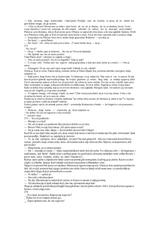 — Nije nesretan, nego kratkovidan i lakovjeran. Prisiljen sam da izručim te spise, ali ću učiniti što
god budem mogao, da ga spasim.
— Učini to, Kurte! Morao sam se teško s njim boriti, ali on mi je obećao, da će se ubuduće čuvati. Uzmi
svoje vlasništvo i ostavi ml uvjerenje, da tebi smijem zahvaliti za milost, što je ukazuješ mom rodaku!
Platen je uzeo škrinjicu, dok je Kurt ponio spise. Obojica su napustilavrtnu kuću, a da nisu ugledali bankara. Otišli
su u Platenovu sobu, gdje je Kurt izvojevane spisesložio u omot. Još je bio time zaposlen, kad se pojavio sluga.
— Gospodinevon Platone, brzo, brzo, dodite dolje gospodinu Wallneru! — povikao je.
— Što hoće? — upitaPlaten,
— Sto hoće? On, ništa, on neće posveništa. Ja
samo mislim da je — da je...
272
_ No, što je?
— On je — obolio, jako je bolestan. _ Sto mu je? Pozoviteliječnika!
— Oh, liječnik mu više ne može pomoći.
Tada Platen skoči i ukočeno se zagleda u slugu-:
— Više ne može pomoći? Ah, što se dogodilo? Gdje je ujak?
— U svojoj sobi. Trebao sam mu najaviti nekog gospodina, a kad sam ušao, ležao je u stolcu i — i bio je
mrtav.
— Nemoguće! Pa mj smo sad s njim razgovarali! Odmah ću sići, odmah!
Otišao je. Kurt je ostao. Nakon nekog vremena došao je Platen blijeda lica, prošetao nekoliko putagore--dolje,
smiješeći se.
— Imaš pravo, dragi Kurte, bio je kratkovidan. To dokazuje i ovaj zadnji čin. Nije znao ni van ni unutra. Ili nije
htio da preživigubitak nepravednog blaga. Sa svojim grijesima je otišao. Bog neka se smiluje njegovoj duši!
Četvrt sata kasnije nalazio se Kurt već na putu kući. Sa sobom je nosio imetak. No više su mu vrijedili tajni spisi,
čijim izručenjem se mogao pokazatizahvalnim za odlikovanja, što ih je dobio. Najprije je otišao svojoj majci.
Kako se dobra žena začudila, kad je on otvorio škrinoicu i ona ugledala blistajući nakit. Ali naskoro joj navriješe
suzena oči. Zagrlila je svog sina i povikala:
— To sigurno mnogo, vrlo mnogo vrijedi, no meni b
i bilo tisuću putadraže, da je tvoj otac došao. Učini s tim
stvarima što hoćeš, ali ja to neću da vidim.
Predao joj je omot sa spisima, o kojima nadšumar n
ije trebao ništa saznati, ali škrinjicu je odnio k nje-m
u. Ispričao
je njenu povijest i onda mu pokala*-sadržaj.
Grom j pakao, sad će mi momak postat;ohol! ~ promrmlja Rodenstein u bradu. — Jer bogatstvo «ni ponosnim i
tvrdim!
— Menene, dragi kume — uvjeravaše ga Kurt sniiješeći se.
~ No dobrn' Ali što ćeš napraviti s tim stvarima?
14
Jastiebov kljun
273— Sve ću pokloniti.
— Momče,ti si lud!
— Ne, ali ću ipak sve pokloniti.Roschemće dobitisve te trice.
— Rosen? Hm, to nije loša misao.Ali zašto upravoona?
— Jer je samo ona tako lijepa i dosta dobra,da nositakvo blago!
Kod tih su rnu riječi tako zasjale oči, da je starac koji inače u takvimstvarima nije bio jako oštrouman^ipak
postaopažljiv.Smiješeći se,zaprijetio je prstom:
— Ti, ja čak vjerujem, da si zaljubljen, čovječe!Ne radi gluposti! Ako na svakinačin hoćeš bitine-
sretan, potražis moje strane neku ženu. ališumska ružica nije ništa za tebe.Mjesto,na kojemraste,leži
previsoko!
— Dragi kume, ja se zinam penjati.
— Da — nasmije se starac — takav natporučnikjoš može doćido neba.To vidimpo sebi — do kapetana i
nadšutnara, žali Bože! Dakle učini s prčkari-jama što god hoćeš,alinemoj zamišljati neke velike Rosine i
pusti nam našu šumsku ružicu na miru! Upamti to!...
Kurt je opet sjedio u slijedećemvlaku i putovaoprema glavnomgradu.Ludwig ga je pratio.Kasno uvečer
stigli s.u u Berlin. Ipakje Kurt odmah sa kolodvora požurio u Bizmarkov stan.
Njegovisu prozoribili jasno osvijetljeni.Ministarje sigurnoimao goste.Vratarje htio upitatiporučnika što
želi, ali ovajje projurio kraj njega i požurio uza stube.Gore su lakaji trčali tamo-amo, a u predsoblju je
stajao ličnisluga,koji je pošaoKurtu u susret.
— Vi želite? — upitao je.
— Govoriti s ekselencijom.
— Ne ide. Ekselencija se nalazi kod večere,te Je posve zauzet svojimgostima.
— Ali ekselencija će ipak odmah doći, ako mu spomenete moje ime!
Sluga je odmjerio poručnika podrugljivimpogledima i izustio jedno oholo »Ah!«.Zatoje Kurt posegnuo u
lisnicu i oštro odgovorio:
274
__ Evo moje posjetnice.Smjesta me najavite?
_ Žalim što to ne smijem učiniti,jer...
__ Zapovijedamvam, da me najavite!
 