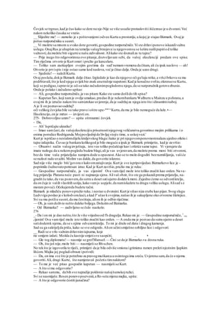 Čovjek se trgnuo,kad je čuo kako se dere na nje-Nije se više usudio protuslovitiiiščeznuo je u dvorani.Već
nakon nekoliko časaka se vratio.
__ Slijedite me! — zamolio je s poštovanjemi odveo Kurta u prostoriju,u kojoj je stajao Bizmark. Ovaj je
pošao natporučniku u susret.
__ Vi možete sa mnom u svako dote govoriti,gospodine natporučniče.Vi ste državiponovo iskazalivažnu
uslugu.OnajRus je uhapšen na temelju vašegbrzojava iu njegovomsu se šeširu našlipapiriod tolike
važnosti,da možete biti sigurniu našu zahvalnost.Alikako ste doznaliza tu tajnu?
— Prije inego što odgovorimna ovo pitanje,dozvoljavam sebi, da vašoj ekselenciji predam ove spise.
Tim riječima otvorio je Kurt omot i pružio ga kancelaru.
— Toliko sam zaokupljen svojim gostima da sad'nemamvremena da čitam, ali ću ipak naslove — ah!
Otvorio je prvispis i nije ostao samo kod naslova,već je čitao dalje.Onda je uzeo drugi.
— Sjednite!— naloži Kurtu.
Ovaj posluša,dokje Bizmark dalje čitao.Izgledalo je kao da njegove očigu'taju retke,a vršcibrkova su mu
podrhtavali,što je kod njega uvijekbio znak unutrašnje napetosti.Kad je konačno svršio,okrenuose Kurtu,
koji se podigao,iupravio je očisa tako začudenimpogledomu njega,da se natporučnikgotovozbunio.
Onda je polako i začudeno upitao:
— Ali, gospodine natporučniče,ja vas pitam: Kako ste samo došlido tih spisa?
— Kapetan Šav,koji namje ovdje umakao,predao ih je nekombankaru Wallneru u Mainzu u pohranu,a
ovajmi ih je izručio nakon što samizrekao uvjerenje,da je sadržajza njega isto što idinamitninaboj.
A je li on poznavaosadržaj?
oči velikog čovjeka bile su tako pravo ioštro upe-rene u
Kurta,da mu je bilo nemoguće da laže.•—
Ekselencijo,on je mrtav — izvijesti on.
275- Dobrovoljno umro? — upita oštroumni čovjek
- Da,
— Ah1
Ispričajte ukratko!
— Imao samčast,da vašojekselencijiu prisutnostinjegovog veličanstva govorimo mojim prilikama i o
onima porodice Rodriganda.Mojposljednjido'življaj stojis time, u uskojvezi.'
Kurt je ispričao o nestalomdijelu kraljevskog blaga i kako je pri njegovomponovnomnalazu ujedno otkrio i
tajne izdajnika. Čuvao je bankara kolikogod je bilo moguće a ipak je Bizmark primijetio, kad je završio:
— Obazrivi način vašegizvještaja, isto vas toliko počašćuje kao i otkriće same tajne. Vi vjerujete da
imate razloga da u nekompogledu budete blagi,ali ja vas uvjeravam,da možete prema meni biti otvoreni,
bez da time vaša prijateljska namjera dode u opasnost.Ako se to može dogoditi bezrazmišljanja, vašiće
se razlozi rado uvažiti. Molim vas dakle,da govorite iskreno.
Sad nije više moglo biti 'govora o kakvomzatajivanju.Kurt je sve ispripovijedao.Bizmarkovo lice je -
poprimilo čudnovatopotresan izraz. Kad je Kurt završio,pružio mu je ruku:
— Gospodine natporučniče, ja vas cijenim! Ova vamriječ može isto toliko značiti kao orden.Na va-
šeg prijatelja Platana neće pasti ni najmanja sjena.Alivaš obzir, što ste ga pokazaliprema prijatelju, na-
gradit ću tako,da vas pozovem,da sutra u deset satiujutro dodete kmeni. Zajedno ćemo se odvestikralju,
da on čuje iz vaših vlastitih ustiju,kako vamj« uspjelo,da namiskažete tu drugu veliku uslugu.Alisad s e
moram povući.Očekujemda budete tačni.
Bizmark je mladiću ponovopružio ruku.i nestao u dvoraini.Kurt je sišao niza stube kao pijan.Svog slugu
Ludvviga poslao je s kolodvora kući,a kad Je
ušao ksvojima,našao ih je sakupljene oko otvorene škrinjice.
Svi su mu pošliu susret,da mu čestitaju,alion ih je odbio riječima:
— Oh, ja samdoživio nešto daleko boljega.Dolazimod Bizmarka.
- Od Bizmarka? — zadivljeno se čulo naokolo.
276
_- Da i on mi je dao nešto,što Je više vrijednood fh dragulja.Rekao mi je: — Gospodine natporučniče, 1
vas
cijenim' Ova vamriječ može isto toliko značiti kao orden. — A onda me je pozvao da sutra ujutro u deset
satidodemk njemu, da se s njime odvezemkralju. To mi je draže od zlata i dragog kamenja.
Sad su ga saletjeljda priča, kako se sve odigralo.Alion učinismiješno ozbiljno lice i odgovori:
__ Radi se o vrlo važnimdržavnimtajnama, koje
rie smijem izdati. Možda ću kasnije smjetisve saopćiti. .. •
— Gle tog diplomatu! — nasmije se grofManuel. — Čini se da je Bizmarko.va desna ruka.
— Oh, što još nije,može biti — nasmiješise R6-schen.
No tekšto je izgovorila te riječi, primijeti da je bila odviše smiona igrimizna rumen preletinjezinim ljupkim
lišćem. Majka joj pogladiobraze ipotvrdi:
— Da, on ima sve što je potrebno za pravogmuškarca a osimtoga ima sreću.Uvjerena sam,da će o njemu
govoriti.Ali, dragi Kurte, što namjeravaš početis timnakitom?
— To me je već pitao gospodin kapetan — nasmiješise Kurt.
— A što simu odgovorio?
— Rekao sammu, da bih sve najradije poklonio našojšumskojružici.
Svi se nasmijaše.Rosen ponovopocrvenii,a Ro-seta mjena majka, upita:
— A što je odgovorio čestitijunačina?
 