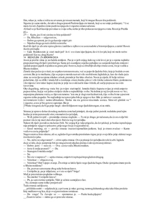 Hm, rekao je, neka si ništa ne utvaram, jernisammomak, koji bi mogao Rosen išta pokloniti.
Sigurno je samo mislio, da takve dragocjenostiPredstavljaju cio imetak, koji se ne smije poklanjati,^e
ć se
mora čuvati.Zajedno ćemo pazitina njega da H sigurno ostanesačuvan.
Ali kad se je Kurt kasnije povukao u svoju sobu,netko je tiho pokucaona njegova vrata.Rosenje Pružila
giavu
27'— Kurte,jesi li mi uistinu to htio pokloniti?
— Da, RSschen — odgovorion,
— Dobro ga spremi, jer ću ga kasnije smjeti pri-
— Nijedna druga ga neće dobitiosimtebe.
Kod tih riječi je uhvatio njenu glavicu izadržao a njihove se usnenadoše u brzompoljupcu,a zatim' Rosen
žustro prošapta:
— Ujak Rod&nstein je stari medvjed! Ja ti sve-čano izjavljujem, da si ti čovjek,koji mi može nešto
pokloniti!Zar ne,dragiKurte!
14 BEZAZLENI ZVJEROKRADICA
Jesen je prošla i zima je zavladala zemljom. Pao je svježi snijeg,kakvog vole lovci,jer je u njemu najlakše
prepoznatitrag divljačii pročitatiga.Samo još osamljene snježne pahuljice su sanjarskilepršale zrakomi
sjedale poputsjajnih zvjezdica na grane jela i borova,kojisu obrubljivaliobje strane ceste,štoje vodila u
Rheinswalden.
Zimski dan počeo je svitati,no usprkostomranomsatu,već se pojavilo ljudsko biće,koje je hodalo ovom
cestom.Bio je to muškarac,čija se pojava morala nazvativrlo neobičnom.Izgledalo je, kao da vlada-juća
zima ne ostavlja na njemu nikakav utisak,premda je bio lako obučen.Nosio je cipele,ili bolje rečeno
polučizme, čiji su oblik i izrada bili u tomkraju strani,kratke,plave i vrlo široke suknene hlače,poderanena
više mjesta i isto takav kaput,kojimu je prije na svakinačin imao štitnik,ali sad je popucao na svim
šavovima.
Oko dugačkog, mršavog vrata bio je ovijen starimpčić. Izmedu hlača i kaputa ovijao je strukumjesto
pojasa rubac,kojije već jedno stoljeće služio u najrazličitije svrhe.Na ledima je taj čovjeknosio ve-'IKU,
napunjenu platnenu vreću,a o lijevomramenu v
isio mu je dugistarikožnatitok,čiju svrhu bime-ypućemi
sigurno teško pogodio.No najčudnije na tomovjeku bilo je njegovo lice.Bilo je mršavo i suncem
nevremenom tvrdo i tamno izbrazdano. Široka mu sta gotovo nisuimala usnica. Sitne oči gledale su ro
i sigurno,a nos je bio gotovo ogroman.Bio je
279tako istegnut,da biga prije mogli okrstitikljunom nego ljudskimorgan,niza miris.
'
Stranac je upravo došao donekog zaokreta ceste kad primijeti, da nije jedini putnik:nedaleko pred njim
hodao je istimputemneki sitni,siromašničovječuljak,
— Well, jedan čovjek'— promrmlja stranac engleski.— To mi je drago,jerračunam,da će on ovdje biti
poznat i da će mj moći datiobavijesti.Stićiću tog čovječuljka.
Nakon tih riječi postalisu mu koraci brži. No snijeg ih je tako prigušio,da čovjekkoji. je hodao isprednjega
nije primijetio njegovo prisustvo,prije nego štoje ovajpozdravio.
— Good morning, sir — poviče stranac inastavinjemačkim jezikom, koji je strano zvučao: — Kamo
vodiova cesta,prijatelju?
Nagovorenise brzo okrene,ali se,ugledavšigovornika prestrašen«trgne,jerje ovajsličio prije skitnici nego
čestitomčovjeku.
— No, zašto ne odgovarate? — oštro upita stranac.Ovo je pitanje čovječuljka dovelo ksebi.Izgleda
da je uvidio,da je pametnije biti po mogućnostiuljudan prema ovakvojotrcanojskitnici.
— Dobro jutro — reče on.— Ova cesta vodiu Rheinswalden.
— Jeste li ondje poznati? 1
— Da.
— Stanujete li možda ondje?
— Ne.
— Što ste vizapravo? — upita stranac,omjerivšiispitujućimpogledomdrugog.
— Veterinar — objasniovaj.
— Veterinar? Hm! Lijepo zvanje. Životinje se lakše liječe nego ljudska bagra.Onda vjerojatnoimate posla
u Rheinswaldenu?
— Da, pozvan samonamo zbog neke bolesne krave.
— Ustrijelite je, pa je izliječena, a vi ste se riješi" brige!
Mali je prestrašenopogledao velikoga.
— Što mislite! Ustrijeliti kravu!
— Ph, ja samstotine ustrijelio.Vlah je učinio sumnjičavo lice.
_ No,nemojte samo toliko pretjerivati!
Tada stranac zašiljiusta.
__ pššššiiiisssstttt — odjeknulo je,a pri tome je mlaz gustog,tamnogduhanskogsoka tako blizu proletio
kraj mališanovog lica,da je ovajprestrašeno ustuknuo.
— Do vraga! Ta čuvajte se — opomenuo je. — Pazite kuda pljujete!
__ Znamto tačno — mirno ga uvjeravaše stranac.
 