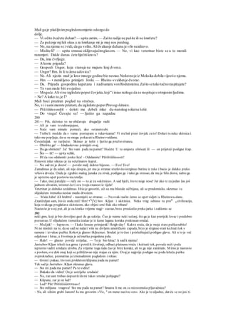 Mali ga je plašljivimpogledomomjerio odozgo do
dolje.
— Vi očito žvačete duhan? — upita zatim. — Zašto radije ne pušite ili ne šmrčete?
— Za pušenje mj fali okus a za šmrkanje mi je moj nos predrag.
— No, na njemu se i vidi, da ga volite.Ali žvakanje duhana je vrlo nezdravo.
— Mislite li? — upita stranac oklijevajućimglasom. — No, vi kao veterinar biste se u to morali
razumjeti. Dakle danas ćete liječitikravu?
— Da, ima čvrljuge.
— A kome pripada?
— Gospodi Unger, koja stanuje na majuru kraj dvorca.
— Unger? Hm. Je li ta žena udovica?
— Ne. Ali njezin muž je kroz mnoge godine bio nestao.Nedavnoje iz Meksika dobila vijestio njemu.
— Hm — • zamišljeno primijeti Jenki. — Rheins-vvalden je dvorac.
— Da. Pripada gospodinu kapetanu i nadšumaru von Rodensteinu.Zašto setako tačnoraspitujete?
— To vammože biti svejedno.
— Moguće.Alivine izgledate poput čovjeka,koji"i iniao razloga da se raspituje o otmjenimljudima.
~ Ne? A kako to,je l'?
Mali baci preziran pogled na stra'nca.
No, vi i sami morate priznati, da izgledate poput Pravogskitaice.
— Pššššiiiissssstttt - doleti mu debeli mlaz du-nanskog soka na šešir.
— Do vraga! Čuvajte se! — Ijutito ga napadne
280
281— Pih, skitnice to ne običavaju drugačije radii
— Ali ja vam to zabranjujem,
— Neće vam nimalo pomoći, ako »staneteubi.
— Treba li možda da s vama postupam u rukavicama? Vi stebaš pravi čovjek zato! Dolazi tu neka skitnica i
tako me popljuje, da se ne mogu pokazatiu Rheinsvvaldenu.
Čovječuljak se razljutio. Skinuo je šešir i ljutite ga pružio strancu.
— Obrišite ga! — hladnokrvno primijeti ovaj.
— Da ga obrišem? Ja! Sto vam pada na pamet? Hoćete U to smjesta obrisati ili — on prijeteći podigne štap.
— Što — ili? — upitaveliki.
— IH ću vas odalamiti preko lica! - Odalamite! Pšššššiiliisssstt!
Ponovni mlaz siknuo je na veterinarov kaput.
— No sad mi je dosta! — poviče malj doktor bijesno. — Evo! Evo!
Zamahnuo je da udari, ali nije dospio, jer mu je stranac strelovito istrginuo batinu iz ruke i bacio je daleko preko
vrhova drveća. Onda je zgrabio malog junaka za struk, podigao ga i tako ga stresao, da mu je bilo dosta, našto ga
je oprezno opet postavio na zemlju.
— Tako, moj patuljče — reče on — to je za »skitnicu«. A sad bježi, što te noge nose! Jer ako te za jedan čas još
jednom uhvatim, istisnut ću ti svu tvoju znanost iz tijela!
Veterinar je duboko uzdahnuo. Htio je govoriti, oči su mu blistale od bijesa, ali se predomislio, okrenuo i u
slijedećem trenutku nestao medu drvećem.
— Mala žaba! Ali hrabra! - nasmiješi se stranac. — Na svaki način ćemo se opet vidjeti u Rheinswa-danu.
Znatiželjan sam, što će onda reći! Hm! •7a
jl
v] bov Kljun i skitinica. Neka vrag odnese tu prokl
g civilizaciju,
koja svakoga proglašava skitnicom, ako objesi crni frak oko rebara!
Nastavio je svoj put, ali je za kratko vrijeme nagj> zastao, brzo. preskočio preko jarka i zaklonio se
282
neki grm, koji je bio dovoljno gust da ga sakrije. Čuo je naime neki sušanj, što ga je kao prerijski lovac i predobro
poznavao. U slijedećem trenutku izašao je iz šume lagana koraka prekrasan srndać.
— Mužjak! — šapneon. — I kako krasan primjerak! Heigh-day! Kakva sreća, da je moja stara puškanabita!
Ni ne misleći na to, da se sad ne nalazi više na divljem američkom zapadu, brzo je strgnuo stari kožnatitok s
ramena i izvukao pušku. Kokot je glasno škljocnuo. Srndać je to čuo i prisluškujući podigao glavu. Ali u to je već
odjeknuo i hitac, a životinja je od metka pogodena pala.
— Halo! — glasno poviče strijelac. — To je bio hitac! A sad k njemu!
Jastrcbov Kljun iskoči iza grrna i potrčik životinji, odbaci platnenu vreću i kožnati tok, povuče nož i poče
ispravno vaditi srndaću utrobu. Za vrijeme toga rada čuo je brze korake, ali to ga nije zanimalo. Mirno je nastavio
s poslom, sve dok onaj koji se približavao nije stajao za njim. Ovaj je najprije podigao na podu ležeću pušku
zvjerokradice, promatrao ju iznenadenim pogledom i rekao:
— Grom i pakao, što tom prokletomklipanu pada na pamet!
Tek sad je Jastrebov .Kljun okrenuo glavu.
— Sto mi padama pamet? Pa to vidite!
— Dakako da vidim! On je ustrijelio srndaća!
— No, zar sam trebao dopustitidami takav srndać pobjegne?
— Klipane, zar je on lud?
— Lud? Pih! Pšššššiiiiitttttssss!
— Sto milijuna vragova! Sto mu pada na pamet? Smatra li me on za nizozemsku pljuvačnicu?
~ Ne, ali silnim grubi Janom! Ja mu govorim »Vi«, a
on mene naziva »on«. Ako je to uljudno, dat ću se oo jesi ti.
 