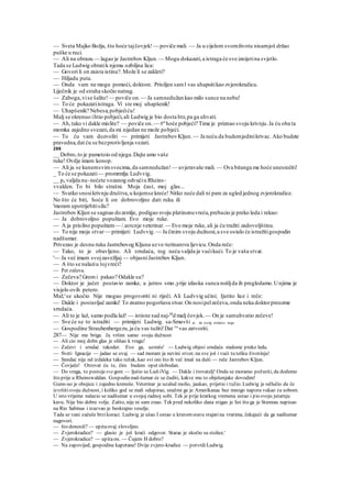 — Sveta Majko Božja, što hoće tajčovjek! — poviče mali. — Ja u cijelom svomživotu nisamjoš držao
puške u ruci.
— Ali na obrazu — lagao je Jastrebov Kljun. — Mogu dokazati,a istraga će sve iznijetina svjetlo.
Tada se Ludwig obratik njemu ozbiljna lica:
— Govori li on zaista istinu?.Može li se zakleti?
— Hiljadu puta.
— Onda vam ne mogu pomoći, doktore. Prisiljen saml vas uhapsitikao zvjerokradicu.
Liječnik je od straha skočio natrag.
— Zaboga,vise šalite! — poviče on.— Ja samnedužan kao milo sunce na nebu!
— To će pokazatiistraga. Vi ste moj uhapšenik!
— Uhapšenik? Nebesa,pobjećiću!
Malj se okrenuo ihtio pobjeći,ali Ludwig je bio dosta brz,pa ga uhvati.
— Ah,tako vi dakle mislite? — poviče on.— #n
hoće pobjeći? Time je priznao svoju krivnju.Ja ću oba ta
momka zajedno svezati,da mi nijedan ne može pobjeći.
— To ću vam dozvoliti — primijeti JastrebovKljun. — Ja neću da budemjedinikrivac. Ako budete
pravedna,dat ću se bezprotivljenja vezati.
286
__ Dobro,to je pametoio od njega.Dajte amo vaše
ruke! Ovdje imam konop.
— Ali ja se kunemsvimsvecima,da samnedužan! — uvjeravaše mali. — Ova bitanga me hoće unesrećiti!
_ To će se pokazati— promrmlja Ludvvig.
__ pa valjda nu-nećete vozanog odvućiu Rheins-
vvalden. To bi bilo strašni. Moja čast, moj glas...
— Svatko snosikrivnju društva,u kojemse kreće! Nitko neće dali ni pare za ugled jednog zvjerokradice.
No što će biti, hoće li on dobrovoljno dati ruku ili
'moram upotrijebitisilu?
Jastrobov Kljun se sagnuo dozemlje, podigao svoju platinonuvreću,prebacio je preko leda i rekao:
— Ja dobrovoljno popuštam. Evo moje ruke.
— A ja prisilno popuštam— /.astcnje veterinar. — Evo moje ruke, ali ja ću tražiti zadovoljštinu.
— To nije moja stvar— primijeti Ludvvig. — Ja činim svoju dužnost,a sve ostalo će istražitigospodin
nadšumar.
Privezao je desnu ruku Jastrebovog Kljuna uzve-terinarovu ljevicu.Onda reče:
— Tako, to je obavljeno. Ali srndaća, tog neću valjda ja vućikući. To je vaša stvar.
'— Ja već imam svojzavežljaj — objasniJastrebov Kljun.
— A što se nalaziu tojvreći?
— Pet zečeva.
— Zečeva? Gromi pakao? Odakle su?
— Doktor je jučer postavio zamke, a jutros smo ,yrije izlaska sunca nošljda ih pregledamo.Unjima je
visjelo ovih petero.
Mal;'se ukočio Nije mogao progovoriti ni riječi. Ali Ludvvig učini; Ijutito lice i reče:
— Dakle i postavljač zamki! To znatno pogoršava stvar.On nosipelzečeva,onda neka doktorpreuzme
srndaća.
— Ali to je laž, samo podla laž! — istisne sad naj-M
d malj čovjek.— On je samuhvatio zečeve!
— Sve će se to istražiti — primijeti Ludwig; sa-Smuvši se da svežg srndaću noge
— Gospodine Straubenberge.ru,ja ću vas tužiti!Dat ću
vas zatvoriti.
287— Nije me briga. Ja vršim samo svoju dužnost
— Ali cio moj dobn glas je olišao k vragu!
— Zečevi i srndać takoder. Evo ga, uzmite' — Ludwig objesi srndaća malome preko leda.
— Sveti Ignacije — jadao se ovaj — sad moram ja nevini stvor, na sve još i vući tu tešku životinju!
— Snndać nije nd izdaleka tako težak, kao svi oni što ih već imaš na duši — reče Jastrebov Kljun.
— Čovječe! Otrovat ću te, čim budem opet slobodan.
— Do vraga, to postoje svegore — ljutio se Lud-iVig. — Dakle i trovatelj! Onda se moramo požuriti, da dodemo
što prije u Rheinswaldan. Gospodin nad-šumar će se čuditi, kakve mu to obješenjake dovodim!
Gunn-uo je obojicu i zajedno krenuše. Veterinar je uzalud molio, jaukao, prijetio i tužio. Ludwig je odlučio da će
izvršitisvoju dužnost, i koliko god se mali odupirao, snažmi ga je Amerikanac bez mnogo napora vukao za sobom.
U isto vrijeme nalazio se nadšumar u svojoj radnoj sobi. Tek je prije kratkog vremena ustao i pio svoju jutarnju
kavu. Nije bio dobre volje. Zašto, nije ni sam znao. Tek pred nekoliko dana stigao je list što ga je Stennau napisao
na Rio Sabinas i izazvao je beskrajno veselje.
Tada se vani začuše brzikoraci. Ludwig je ušao I ostao u krutomstavu stajatina vratima, čekajući da ga nadšumar
nagovori.
— što donosiš? — upitaovaj zlovoljno.
— Zvjerokradice? — glasio je još kraći odgovor. Starac je skočio sa stolice.'
— Zvjerokradice? — upitaon. — Čujem H dobro?
— Na zapovijed, gospodine kapetane! Dvije zvjero-kradice — potvrdiLudwig.
 