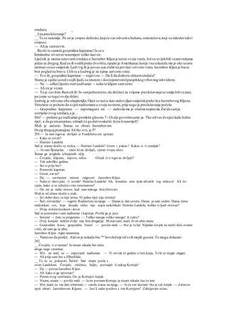 srndaća. _
_ I na preslušavanje?
__ To se razumije. Pa on je corpus defectus,kojiće vas odvestiu buharu,osimzečeva,koji su takodertakvi
corpusi.
— Ali ja samnevin.
_ Recite to samomgospodinu kapetanu!Ja se u
kriminalne stvarine razumijem toliko kao on.
Liječnik je morao natovaritisrndaća a 'Jastrebov Kljun je nosio svoju vreću.Još su uvijekbili vezanirukama
jedan za drugog,Kad su ih vodilipreko dvorišta,opazio je Amerikanac konja i na sekundu mu je oko usana
zatitrao veseo smiješak.Ludvvig ih je poveo uza stube na prvikat i otvorio vrata.Jastrebov Kljun je bacio
brzi pogled na bravu.Ušlisu a Ludwig je za njima zatvorio vrate.
— Evo ih, gospodine kapetane — najavion.— Da li da doktoru skinemsrndaća?
Starac je sjedio usred svojih ljudi,sa izrazom i dostojanstvomšpanjolskogvrhovnog inkvizitora.
— Ne — odlučiIjutito starinadšumar — neka to klipan samučini.
— Ali on je vezan.
— To je suvišno.Razveži ih' Ja samjednomčuo,da zločinci za vrijeme preslušavanja ne smiju bitivezani,
pa ćemo se toga iovdje držati.
Ludwig je odvezao oba uhapšenjka.Opet se razvu-kao zadovoljan smiješakpreko lica Jastrebovog Kljuna.
Veterinar se požurio da uvjerinadšumara u svoju nevinost,prije nego je preslušavanje počelo.
— Gospodine kapetane — zapomagaše on. — zadesila me je strašna nepravda.Zarda samja
ustrijelio ovog srndaća,a ja ...
Mir! — prekine ga nadšumargromkim glasom.7~ Ovdje govorimsamo ja. Tko od vas dvojice kaže Jednu
riječ, a da ga nisampitao,odmah ću ga datiosakatiti.Jeste lirazumjeli?
Mali je zašutio. Starac se obrati Jastrebovom
Ovog drugogpoznajem.Alitko siti, je l'?
291— Ja sam trgovac .divljači iz Frankfurta sni upitani.
— Kako se zoveš?
— Henrieo Landola.
Sad je starao skočio sy stolca, — Henrieo Landola? Grom i pakao.! Kakav si ti zemljak?
, — Ja sam Španjolac - slaže lovac divljači, vjeran svojoj ulozi.
Šumar ga pogleda izbuijeinih očiji
— Čovječe, klipane, lopove, ništa- Otkad si ti trgovac divljači?
— Tek nekoliko godina.
— Sto si prije bio?
— Pomorski kapetan.
— Gusar, zar ne?
— Da — savršenim mirom odgovori Jastrebov Kljun.
— Neka te davo jaše, ti izrode! Henrieo Landola! Ah, konačno smo ipak uhvatili tog nitkova! Ali čo-
vječe, kako si se združio s tim veterinarom?
— On mi je radio otrove, kad sam nekoga htio Otrovati.
Mali je od užasa skočio u zrak.
— Svi dobri dusi, ta nije istina. Ni jedna riječ nije istinita!
— Šuti, trovatelju! — zagrmi Rodenstein na njega. — Danas je dan osvete. Danas ja sam sudim. Danas ćemo
raskrinkati sve, koje dosada nitko nije uspicraskrinkati. Henrieo Landola, koliko si ljudi otrovao?
— Dvije stotinešezdeset i devet.
Sad se prestrašio i sam nadšumar i kapetan. Prošla ga je jeza.
— Sotona! — čulo se prigušeno. — Toliko mnogo toliko mnogo! A zašto?
— Ovaj konjski doktor ovdje nije htio drugačije. Morao sam, inače bi on ubio mene.
— Gospodine Isuse, gospodine Isuse! — poviče mali. — Sve je to laž. Nijedan čovjek ne može doći ovamo
i reći, da sam ga ia ubio.
Jastrebov Kljun trgne ramenima.
— Naravno da poriče. Aid on je nekada bio naj
'krvoločniji od svih mojih gusara.To mogu dokazat -
282
__ Čovječe, ti si neman! Ja nisam nikada bio ništa
drugo nego veterinar.
— Mir. ne miči se — zapovjedi nadšumar. — Vi stetek tri godine u tom kraju. To bi se moglo slagati.
— Ali prije sam bio u Elberfeldu.
__ To će se pokazati. Šutite! Sad imam posla s
ovim Landolom. Čovječe, zločince, huljo, poznaješ li nekog Korteja?
— Da — priznaJastrebov Kljun.
— Ah. kako si ga upoznao?
— Putem ovog veterinara, On je Kortejov šurjak.
— Nisam, nisam — poviče mali. — Ja ne poznamKorteja. ja nisam nikada čuo to ime.
— Mir, inače ću vas dati izbatinati — zaurla starac na njega. — Ja ću već doznati tko je vaš šurjak. — Zatimse
opet obrati Jastrebovom Kljunu: — Jesi li radio poslove s tim Kortejom? Zahtijevam istinu.
 
