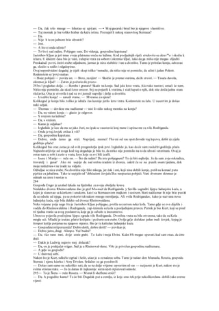 — Da, čak vrlo mnoge — hihotao se upitani. — • Mojgusarski brod bio je njegovo vlasništvo.
— Taj momak je bar toliko hrabar da kaže istinu. Poznaješ li nekog stanovitog Sternaua?
— Da.
— Nije h teon jednom htio uhvatiti?
— Jest.
— A što si onda učinio?
— To što i sad radim. Pobjegao sam. Do videnja, gospodine kapetane!
Jastrebov Kljun je još imao svoju platnenu vreću na ledima. Kod posljednjih riječi strelovito se okre-nu
o i skočio k
izlazu. U idućem času bio je vani, zalupio vrata za sobom i okrenuo ključ, tako da ga nitko nije mogao slijediti
Preskačući po tri, četiri stube odjednom, jurnuo je niza stubištei van u dvorište. Tamo je pritrčao konju, odvezao
ga, skočio u sedlo i odgalopirao.
Ovaj nepredvideni dogadaj je cijeli skup toliko ^nenadio, da nitko nije ni pomislio, da učini i jedan Pokret.
Rodenstein se 'prvj snašao.
~- Hoće pobjeći — poviče on. — Brzo, zanjim! — Skočio je prema vratima, da ih otvori. — Tisuću davola,
okrenuo je ključ! — Zatim je požurio do prozo-
293ra l pogledao dolje. — Bombe i granate! Skače na konja. Sad jaše kroz vrata, Ako tako nastavi, umaći će nam,
Nitko nije pomislio, da skoči kroz orozor. Svj su pojurili k vratima, i stali lupatio njih, dok niie došla jedna stara
služavka. Ona je otvorila i sad su svi jurnuli napolje i dolje u dvorište.
— Izvedite konje! — naredi starac. — Moramo zanjime!
Kolikogod je konja bilo. toliko je iahača čas kasnije jurilo kroz vrata. Kodenstein na čelu. U susret im je došao
neki seljak.
— Thomas — dovikne mu nadšumar — nisi li vidio nekog momka na konju?
— Da, na vašem konju — glasio je odgovor.
— S vrećom na ledima?
— Da, s vrećom.
— Kamo je odjahao?
— Izgledalo je keo da mu se jako žuri, no ipak se zaustavio kraj mene i upitao me za vilu Rodriganda.
— Onda je taj čovjek otišao k vili?
— Da, gospodine kapetane.
— Dobro, onda ćemo ga stići. Naprijed, momci! Tko mi od vas opet dovede tog lopova, dobit će cijelu
godišnju plaću!
Kolikogod bio star, ostao je od svih progonitelja ipak prvi. Izgledalo je, kao da će sam zaslužitigodišnju plaću
Najneshvatljivtje od svega kod tog dogadaja je bilo to, da nitko nije pomislio na to da uhvati veterinara. Ovaj je
ostao sam u sobi i zurio u vrata, kroz koja su svi bili izašli.
— Isuse i Marijo — reče on. — Što da radim? Da isto pobjegnem? To će biti najbolje. Ja da sam zvje-rokradica,
trovatelj i gusar' Ako mi uspije da sad sretno izadem iz dvorca, sakrit ću se na punih osam tjedana, dok
moja nedužnos-t ne izade na vidjelo.
Odšuljao se niza stube. Na dvorištu nije bilo nikoga, jer čak i oni, koji nisu dobili konje, pošlisu komad puta
pješice za jahačima. Tako ie uspjelo od s
drhćućem čovječu'Jku neopazice pobjeći. Vani dvorcem skrenuo je
odmah sa ceste i nestao u
284
GospodaUnger je uzalud čekala na liječnika zasvoju oboljelu kravu
Nedaleko dvorca Rheinsvaidena dao je grof Ma-nuel de Rodrigainda y Sevilla sagraditi lijepu ladanjsku kuću, u
kojoi je stanovao sa kćerkom i unukom, kao i sa Sternauovom majkom i sestrom. Stari nadšumar ih nije htio pustiti
da se odsele od njega, pase pokorio tek nakon mnogo mrmljanja. Ali »vila Rodriganda«, kako je nazvana nova
ladanjska kuća, nije bila daleko od dvorca Rheinswaldena.
Neko vrijeme prije nego što je Jastrebov Kljun pobjegao, prošla su cestom neka kola. Tamo gdje se ova dijelila i
vodila do Rheiinswaldena i Rodrigande, zap-krenula su kola u posljednjem pravcu. Putnik je bio Kurt, koji se pred
tri tjedna vratio sa svog poslanstva, koje ga je odvelo u inozemstvo.
Ubrzo se pojavila pred njima lijepa zgrada vile Rodriganda. Dvorišna vrata su bila otvorena, tako da su Kola
mogla ući. Mladić je izašao, platio kočijašu i požurio uzastube. Ovdje ga'je dočekao jedan mali čovjek, kojeg je
štropot kočije potjerao na njegovo mjesto. Bio je to kaštelan ladanjske kuće.
— Gospodinenritporuoniče! Dobro došli, dobro došli! — povikao je.
— Dobro jutro, dragi Alimpo. Već budni?
— Da, tko rano rani, dvije sreće grabi. To kaže i moja Elvira. Kakn b'h mogao spavati, kad sam znao, da ćete
doći
— Dakle je Ludwig najavio moj dolazak?
— Da, on je prekjučer stigao. Sad je u Rheinswal-denu. Vrlo je privržen gospodinu nadšumaru.
— A gdje su gospoda?
— U dnevnoj sobi.
Nakon što je Kurt, odložio ogrtač i šešir, ušao je u označenu sobu. Tamo je našao don Manuela, Rosetu, gospodu
Sternau i njenu kćerku i Amy Drvden. Srdačno su ga pozdravili
— Došao sam samo na nekoliko sati, da se na dulje vrijeme oprostimod vas — razjasnio je Kurt, nakon sto je
svima stisnuo ruku. — Ja ću danas ili najkasnije sutra opet otputovatiodavde.
295— To je Šteta — reče Roseta. — Moraš li službeno otići?
— Da. A pogodite: kamo! To će biti Dugačak put u zemlju, iz koje smo tek prije nekolikcrclana dobili tako sretne
vijesti
 