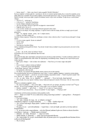 — Sretne vijesti? — Bože moj, hoću li tačno pogoditi! Misliš li Meksiko?
Kurt joj smiješeći se kimne glavom i spremao se. da im sve iscrpno ispripovijeda, ali je u tome bio spriječen, jer je
jedan jahač čiji je neobični lik privukao poglede svih prisutnih ujurio kroz vrata. To je bio Jastrebov Kljun. Ovaj je
skočio sa konja, ostavio ga stajati i popeo sestubama, noseći svoju vreću na ledima. Ovdje mu je u susret došao
Alimpo.
— Tko ste vi? — upitao ga je.
— A tko stevi? — upitao je Amerikanac.
— Ja sam Alimpo, kaštelan ovog dvorca.
— Ah, to je dovoljno. Moželi se govoriti sa njegovim stanovnicima?
— Najprije recite, tko ste vi!
— To je suvišno. Ionako me ne poznaju. Donosim gospodi važnu vijest.
— Upravo su na okupu. Ali, dragi prijatelju, vi zapravo nisteu takvom stanju, da biste se mogli pojaviti pred
gospodom.
— Oho. Ta najprije moram pitati, da li smijete unutra.
— Glupost. Jauvijek smijem ući.
Jastrebov Kljun je gurnuo Alimpa bez okolišanja u stranu i ušao u dnevnu sobu. U susret mu je pošao grof i strogo
upitao:
— Vi stese ovamo ugurali. Kome ste nakanili''
— Svima vama.
— Tko ste vi?
— Nazivaju me Jastrebov Kljun.
Laki je smiješak prošao grofovim licem. Taj otf-cani čovjek imao je uslijed svog nosa puno pravo, da nosi to ime.
— Odakle ste?
296
__ ja sam — ah, eto Ih, zaista već dolaze! Nisam
nj pomislio, da će ovaj stari nadšumar tako brzo naći
mol trag.
On je kod tih riječi tako. neprisiljeno pristupio prozoru, kao da je ovdje kod kiiće. T ostali su nehotice učinili isto.
Vidjeli su starog Rbdensteiea, kako skače Sa zapjenjenog, neosedlanog konja, Alimpo je čuo topot ko'pita, paje
izašao napolje.
— Dobro jutro. Alimpo — čuli su kako viče nadšumar. — Reci brzo, je li ovamo stigao neki jahač'
— Da.
— Posve otrcan i s nekom vrećom na ledima?
— Jest — uvjeravaše žustro mali Španjolac.
- Hvala Bogu, imam ga1
Gdje je taj klipan?
— Kod gospode u dnevnoj sobi.
— Svi davoli, to je opasno! Moramodmah unutra, prije no što se desi nesreća
Dva trenutkakasnije rastvorio je Rodenstein vrata i ušao. U trenu ie ugledao bjegunca i pojurio je prema njemu.
— Lupežu, opet teimam! — poviče on ne uzevši vremena, da pozdraviostale. — Nećeš mi ponovo umaći! Dat
ću te okovati u željezo dok ti ne popucaju sva rebra!
— Ali, za volju božju, što se dogodilo? — upitagrof. — Tko je taj čovjek, dragi kapetane!
— Ovaj čovjek, oh, on je najveći zločinac, koji je ikada postojao pod suncem. Otrovao je više od dvije stotine
ljudi
Prisutnisu začudeno pogledali starca.
— Da, samo me gledajte! — reče on bez daha. — Rastvorite oči i ne vjerujte, ali ipak je to istina! Lud-Wi
8 ga je
uhvatio. Ali on je opet pobjegao, kad sam m
u htio suditi i zove se Henrico Landola.
— Henrico Landola? — upita Kurt. — Gusar? O n
e, to nije on. Tog ja poanam.
~~ Ah, pih! Pa to je sam priznao, ~ Da je on Landola? To nije moguće. — Pitajtega sami!
:
Amerikanac je dotle pomno promatrao svaku pojedinu osobu.
297•-"— Kako se to slaže? Vi ste se izdavaliza nekog stanovitog Landolu? — upita ga Kurt.— Poznajete li
tog čovjeka?
— Čuo samza njega.
— Ali kako dolazite do toga, da se izdajete za njega?
Amerikanac smiješeći se slegne ramenima. ^' . — Šala — kratko odgovori.
— Ah, tu biste šalu mogli skupo platiti. Larldoli ovdje nisu skloni.
— To zmam.
— Pa ipak je to on — potvrdinadšumar. — Lupež ima u vreći još mojih pet zečeva,što ih je zadavio
konjskidoktor.
— Vi za nas govorite u zagonetkama — reče don Manuel,zakimavšiglavom. Zatimse okrene Jastrebo-
vomKljunu i uprta ga: — Odakle zapravo dolazite?
— Dolazim od lorda Drvdena! — odgovori Jeoki.
— Dakle dolazite iz Meksika? — upita najvećomnapetošću Roseta.
— Da, neposredno.Ni vas još nisamnikada vidio,ali prema opisu ste vigospoda Roseta Stermau ili don-
na Roseta de Rodriganda?
— Da, to samja.
 