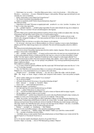 — Onda imam i za vas nešto. — Jastrebov Kljun gurne ruku u vreću iizvuče pismo. — Od sir Hen-ryja
Drvdena — nastavio je.— Ja samu Meksiku bio njegov voda ipratilac.Mnogo toga smo doživjelii ja sam
spreman,da vamsve ispričam.
— Kakav slučaj,kakva sreća!Imate li još štogodza nas?
— Ne. Ostalo su predmeti,koji pripadaju meni.
— Onda ste namdobro došli!Treba li da pročitampismo,dragioče?
Don Manuelodbije:
— Odgodimo to još malo? Moramo se najprije ipak malo pozabaviti sa ovim čestitim čovjekom, ko.ii
Je
meni i svima vama zagonetka.
— Da — primijeti kapetan — prokleto glupa zagonetka.Čovječe,kako dolazite do toga,da se izdajete za
Landolu? Tkovste viuistinu? Alisad vamzabranjujemsvako laganje.
298
JastrebovKljun gurne ogromnizalogajduhana izjednog obraza u drugi,zašilji usta ipljune mlaz sme-deg
d'uhamskog soka tako blizu starčevog lica,da se ovajprestrašeno trgnuo.
_ Milijun gromova!— prokune nadšumar. — Kakva je to svinjarija!Misli U možda on da mi ovdje
iskušavamo vatrogasne štrcaljke,je l"? Zar mene popijuvali! Sreća, što me nije pogodio!Za koga me on
zapravo drži, je l'?
Amerikanac odgovori,dokmu se na mršavu licu ukazao veselismiješak:
— Za izvrsnog vrhovnog suca iz Rheinswaldena,sir.Alito je svejedno,to me ne smeta.Kad pljujem,
pljujem, pa bih htio vidjetionoga,kojiće mi to zabraniti. Tko neće da bude pogoden,neka mi se ukloni s
puta.
Don Manuelučinidobrohotnipokret rukomi reče:
— Ostavite te sitoice!Gospodine,kapetannije ništa loše mislio s riječju »laganje«.Htio je samo znati nešto
pobliže o vašojosobiivašimprilikama.
— Pih! — primijeti JastrebovKljun. — O mojoj osobine mora ništa više znati,jer ona stojipred njim, pa
je treba samo pogledati.Može sve dobro promotriti,čaki maj nos,a da za to ne mora ništa platiti.A moje
prilike? Sto time zapravo mislite? Izgledam H možda kao netko u kojeg bi se neka mogla zaljubiti? Ja o
cijelom ženskomrodu ne želim ništa znati-nisamjoš nikada imao nikakav odnos. Kako uopč*prvi kome
padne na pamet dolazi do toga, da me ispituje o tim prilikama! Ni ja nisamgospodinakapetana pitaoza
njegove ljubavne odnose.
Grof smiješećise zaklima glavom:
— Vi se varate.Otakvim nježnim prilikama nije bila uopće riječ.Mi bismo htjeli samo znati tko ste v
i i što
ste vi? To ćete lako razumjeti.
— Tko i što? Hm! Da se zovemJastrebov Kljun,to se samo po sebirazumije, jer imam za to pravi,
Prikladni nos.A da samprerijski lovac,to se zapravo tiče samo mene.
— Prerijski lovac? — promrmlja nadšumar. — Ah, zato mu j« dakle bilo toliko stalo do divljači.
299— Da. Stoga se nisam mogao svladati, kad samjutros wdio srndaća. Uzeo sam pušku iustrijelio
ga
:
— Grom i pakao,dakle ga je on ustrijelio? A ne veterinar?
— Ne, ja samga ustrijelio.
— Ali sad je uistinu dosta!Alion mu je više godina dobavljao divljač? >••'
— Bože sačuvaj! — nasmije se Jastrebov Kljun.
— Zaista nije? — upita nadšumariznenadeno.__
On dakle nije nikakav zvjerokradica?
— Isto tako malo kao što samja frankfurtskitrgovac divljači,
— Grom i pakao!Onda me je on vukao za nos?
— Da, — odvratiravnodušnoJastrebovKljun.Ali sad se staracsavbijesan zaletina njega i zagrmi :
— Sto mu milijuna gromova,kako se on to usudio!
— Pššššiiiiltttttssss!— poletio mu je duhanskisoku susret,tako da je Rodensteitijedva imao vremena,da
uzmakne na stranu,da ne budepogoden.To ga je još više razljutilo. Urlao je dalje:
— Držati me za ludu i još me popljuvati,mene,nadšumara velikog vojvode od Hessena ikapetana von
Rodensteina!Tajlupežmora dobitibatina ito takvih, da ostane ležati na zemlji poput tri puta klorofor-
miranog noćnog čuvara!Ako je možda zato došaoiz Amerike ili Meksika,da se meni naruga,onda ću ga
tako dugo lupatis tim Meksikompo glavi, da neće više moći pjevatiniti»Meksi<<niti »ko«.A sad želim .
znati, kakav je on razlog imao, da me na tako podlinačin prevari!
— Razlog? — nasmiješi se Amerikanac. — Hm! Nikakav.
Starac je otvorio usta koliko je mogao i silno začudeno pogledaogovornika.
— Što? — iznenadise on. — Nikakav razlog? Baš nikakav? Dakle se je samo htio s nama našaliti?
— Da — nasmije se bezbrižno JastrebovKljun.
- — Ah!Dakle zaista se samo našalio!Onda neka odmah prasne savbarut!Klipan se je s nama našalio'Sa
mnom! Čujete li svi? Sa mnom! Veseli me sa-
300
mo to, što mu nije uspjelo,da pobjegne.Zna lion,što ga teka? Zatvor'
Jastrebov Kljun se nasmije. — Zatvor? Pih!Radi jednog srndaća.? Glupost'
 
