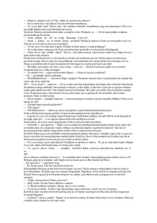 — Glupost, glupost veli on? On valjda ne pozna naše zakone?
— Sto se mene tiču vašizakoni? Ja samslobodniAmerikanac.
— Tu se on jako vara! Sad on nije više nikakav slobodni Amerikanac,nego uhvaćenilopov.Miu svo-
joj zemlji kažnjavamo zvjerokrndnju zatvorom,
JastrebovKljun je sad ipakučinio malo sumnjičavo lice.Primijetio je: — Ali mi tamo prijeko smijemo
pucatikolikogod hoćemo.
— Tamo prijeko da. Ali ne ovdje. Razumije li ine on?
— Grom i pakao, na to nisam tiopće pomislio! Srndać je izašao iz šume i ja samopalio; to je sve.
Ako me za to osude na zatvor,ja ću pobjeći.
— To mu neće više tako lako uspjeti.Alikako to da je upravo ovamo pobjegao?
— Jer ovdje imam važnog posla.Pa ja samdošao kao izaslaniku stvariporodice Rodriganda.
— Zašto mi to nije odmah rekao? Sad ću čuti,kakvu namje vijest donio ionda će se vidjeti,što ću s
njim učiniti radi srndaća.
Ostali, koji su bili prisutniu sobi,pustilisu obojicu da nesmetano govore.Način razgovora činio imje
posebnoveselje.Sad su znali, da u tim prilikama starinadšumarneće inipomisliti na to da prijavi lovca.
Stoga su pustilida njih dvojica nesmetanodovrše razgovor,a tad je grof opet uzeo riječ.
— Mi dakle sad znamo vaše ime i vaše zvanje — reče on.— Hoćete li namreći, kako ste se sastalis
osobama,koje nas toliko zanimaju?
— To možete čuti— odgovoriJastrebov Kljun«. — Znate li, što je to istraživač?
~- Ne — promrmlja Ijutito nadšumar.
— Pšššššiiiiiitttttssss! — Jastrebov Kljun ispljune 8
Prezirnim izrazom lica svojduhanskisoku kamin-•ku
vatru,tako da je zapištala.
301'— To ne znate? — upita on.— Pa to svatko zna!Ima Zapadnjaka,koji imaju tako oštardarorijentacije,
da nikada ne mogu zabluditi. Oni poznaju svakiput,svaku rijeku,svako drvo igrm, pa se sigurno snalaze i
ondje,gdje nikada nisu bili. Takve ljude nazivaju izvidačima. Bez njih se ne može obavitinijedna važnija
stvar.Svaka karavana,svako društvolovaca,mora imati uza se jednog ili više izvidaOa', ako ne kani
propasti.Takav izvidač samja.
— Grom i pakao — primijeti kapetan — onda on poznaje sve puteve iputiće američke dMjine? Alito se na
njemu ne vidi!
— Zacijelo imam poneštoglupolice?
— Vrlo glupo!
— Pššššiiiittttsssss!— siknuo je starcu sokzajedno sa prožvakanimduhanomina prsa.
Tada se Rodenstein trgnuo,prokleo istupio koraknaprijed prema Amerikancu:
— Lupežu,što se to on usuduje napravitikapetanu inadšumaru velikog vojvode? Drži li on da drugiljudi
ne umiju pljuvati? — I on sigurno pljuneJastre-bovomKljunu na čelo.
Jenfcimirno, ali ne bez stanovitog prezira,obriše sa lica neočekivanipoklon.
— Početnik!— procijenion.— Kako se on usuduje rećiamerikanskomprerijskomtrkaču da je glup? Zar
on možda misli, da se kapetan vojske velikog vojvodemože mjeriti sa jednimizvidačem? Ako me on
procjenjuje prema odijelu, kojeg danas nosim, onda se nalazina krivom putu.
JastrebovKljun je govorio njemački stranimnaglaskom.Ipakje tako jasno i izražajno izgovorio svojgovor,
da je ovajučinio na starog kapetana snažandojam.Osjetio je, da se ovdje namjerio na čovjeka,koji mu je
dorastaopo grubostiiosornosti,pa se po-češaoza uhomi rekao:
— Svi sveci,alaj je taj čovjekuljudan!Tajklipan to sipa kao iz rukava. No, ja ću sada malo šutjeti.Daljnje
će se veić vidjeti, kad budemznao,na čemu sams njime.
— To posve pravo činite — primijeti Jastrebov Kljun, pošto je sada prihvatio uljudniji ton. A
z»-
302
tim se okrenuo ostalima t nastavio:— Ja samdakle takav izvidač. Jednog lijepog dana nalazio samse u El
Refugio,gdje me je iznajmio neki Englez, koii je kanio poći uz Rio Grande delNorte.
_ Ah,moj otac? — upita lady Amy.
__ Pa. Poslao me je u El Paso delNorte da javim
predsjedniku Huarezu,da mu lord donosioružje i novaca.Našao samga u nekojmaloj tvrdavici,koja se
zove Guadalupe.Ali prije toga sreo samjoš druge ljude.Najprije je tu bio neki lovac,kojega nazivaju Crni
Žerard.Osim toga još je tu bio jedan drugilovac,malen, sposobančovjek,za kojega ćete se naročito
zanimati.
— Valjda nekog znanca? Kako se je zvao?
— Mali Andre.On ima brata u Rheinsvvaldenu.
— U Rheinswaldenu nemamo nikoga, tko se zove Andre.
— To nisamni mislio. Andrć ovdje nije prezime, nego samo ime, a znači isto što lAndreas,
Kod tih je riječi naćulio ušičestitiLudwig,koji je za vrijeme tog razgovora tiho ušao,da bipomogao pri
hvatanju bjegunca.
— Andreas? Grom j pakao! Najzad to se odnosina mene.Ja imam brata,koji se zove Andreas.Otišao je
u daleki svijet i nikada se više nije vratio.
 