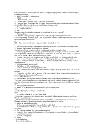 Čim je otvorio vrata,dočekaoga je neki Izraelov sin ispitujućimpogledima.Vanjština Jastrebova Kljuna
nije mnogo obećavala.
— Što želi gospodin? — upita trgovac.
— Odijelo.
— Odijelo? Cijelo? A joj!
— Dakako cijelo! — primijeti lovac.— Ne smije biti poderano.
— Poderano? Bože Abrahamov! Zarda ja imam poderana odijela za gospodu,koja dolaze kupiti lijepe
stvarikod Levi Hirscha,najboljeg trgovca u Mainzu!Sto je gospodin?
— To se mjega ništa ne tiče.
— Je li gospodin odavde?
— Nije.
Onda gospodin nije valjda došaoda uzme stvarina kredit,što se zove -veresija?
— Platit ću odmah.
Levi Hirsch je sad još pozornije odmjerio Jastre-oov Kljun,nego što je to prije učinio i reče:
~- To čuti je za moje ušidrago i lijepo. Dakle gospodin ima dovoljno novaca da platipotpuno odijelo,sastoji
od kaputa,hlača i finog prsluka?
oJe
309— Neka se oin zasada vraga brine za moju kesu razumije li me on?
'
— Pravedni Bože! Pa valjda smijem pitati, da budemsiguran,ako se radio tome da sklopimo posao!
— Siguran? Gram i pakao,zar me on drži za skitnicu?
Staretinarje u obranu ispružio svih deset prstiju u zrak, koraknuo natrag ipovikao:
— Sto veli gospodin? Kako bih ja mogao i pomisliti tu riječ, što je on izgovorio i zvučikao skitnica!Ali
neka gospodin ima dobrotuibacijedan pogled na sama sebe! Pa on u zimi nosi odijelo,Ko1
je je i za
ljeto odviše hladno i koje nose samo posve običniljudi,
— Nemamo vremena da pravimduge uvode.Ne-.ka mi on kaže, hoće li mi pokazatiodijelo ili neće!
— Naravno da ću vampokazatijedno odijelo.Ali neka mi gospodin reče,kakvo bihtio vidjeti!
— Hm! — zamišljeno primijeti JastrebovKljun. — Trebao bih odijelo,u kojemme ni na koji način ne
smiju prepoznati. *
— Gospodin se dakle kanipresvući?
— Da. Neka se ne vidi, odakle dolazim.
— Onda bih morao znatiodakle gospodin dolazi?
— To se vas ništa ne tiče.Za vas je dovoljno,da imam namjeru putovati onako, kako se kaže, in-
cogmito.
— Pokazat ću vam frak, kakvog je nosio veliki Metternich za vrijeme kongresa,održanogu glavnom
gradu Beču protiv francuskogcara Napoleona.
— Tko je bio Metternich?
— Ministari knez, moćan poput cara ibogat poputvelikog Mogula,kojije dvaput većiod slona.
Trgovac je iz najmračnijeg kuta svoga podruma iznio neki odjevn; predmet.Bio je crvenkastosmede boje i
providan nabranimrukavima,manšetama i gumbima, velikim poput tanjura.Jastrebov Kljun ga pogledai
upita:
— Što stojitaj ministarskifrak?
— Nikako ga ne mogu dati-ispod dvanaesttalira i deset srebrnih groša.
310
Jastrebov Kljun je bio naviknut na amerikanske
cijene.
__ To je jeftino — izjavio je. — Evo trinaest talira!
— Zahvatio je u platnenu vreću iizvukao veliku kesu,odakle je Židovu isplatio trinaestsjajnih talira.
Hirsch se iznenadio i rekao:
__ Gospodin je dobio ministarskifrak za četiri talira prejeftino,ali ja samzato tražio tako malo. jer će
gospodin uzetijoš,da upotpunicijelo odijelo. Smijem li donijetiprsluki hlače?
— Ali i to me ima učinitiinkognito.
— Onda moram najprije pitati,što bigospodin htio predstavljati?
— Što? Hm! Prokletstvo!Na to nisamni pomislio.Kako se čovjek mora predstavljati, ako putuje
inkognito?
— Hm. Možda gospodin želi putovati kao umjetnik?
— Umjetnik? Grom i pakao,da!To mi odgovara.Za to samkao stvoren.Alikoliko vrstiumjetnika ima?
— Najprije dolaze pjesnici.
— Hvala, ti odviše gladuju.
— Kipari.
- Ti odviše kuckaju.
- Kompozitorii glazbenici. >
 