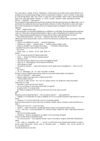 Ova zapovijed je odmah izvršena. Meksikanci su biliuvjereni,da će njihov plan uspjeti.Drhtalisu od
pohlepe,da se štoprije domognu blaga.Vatreno oružje,koje bi stradalo u vodi,su ostavilij to tako,da ga
je svaki kasnije mogao Jako naći. Zatim sii zgra-oili svoje zavežljaje i zašli u vodu u.takvimodredima,
Kako im je bilo zapovjedeno. Korteja su odveli na splav, kojomsu imala upravljatidva dobra
plivača.— Naprijed!— zapovjedion.
Na tu poluglasnu zapovijed počelo je plivanje.Ljudima je bilo lako plivatipomoću zavežljaja trske i već su
prešlipolovinu udaljenosti,kad sa prvogparobroda sufcnušeuvis rakete.Prestrašišese,jerje cijela rijeka
kroz to bila obasjanagotovo danjimsvjet-iom.Sa zaprepaštenjemsu primijetili, da je posadana svojim
mjestima.
— Pali! — odjeknu lordov glas.
Topoviprasnuše,a na trenutakje izgledalo da se uzbibala sva voda rijeke.Pod udarcima karteča prskala je
voda uvis.Odasvudse začuše prestrašenikrikovii kletve,a glave mnogih plivača nestadošesa površine
rijeke. Jedna je kugla pogodila ijednog od dvojice Plivača,koji su upravljaliKortejovomsplavi.
— Santa Madonna,pomozi' -- poviče on.— Pogoden samu ruku.Ne mogu više!
29Kraj toga ispustiranjeniksplav,a kad su u Istomtrenutku ponovopoletjele rakete,opazinjegov drug kako
on zaostale.
— Pridrži se neozlijedenom rukom, - opomene ga Kortejo.
— Prekasno je, senjor— zahropće drugi. — Jadnikse morao odmah vratiti.
— Kakav je položaj? Ta ja ne mogu ništa vidjeti., — Sa broda su bačene rakete.
- Karamba!I pucalisu topovima!'Jesu lipogodili?
- Jesu,senor
— Onda neka se požure, da što prije dodu na
palubu.
— On, od toga nema ništa!Svibježe prema obali.
— Grom i pakao!Svi? Onda je napadaj propao?
— Potpuno,senor!
— Oh. zašto ne mogu vidjeti!Sve bi se posve drugačije razvijalo! '
— Ništa ne bi bilo drugačije.Vid ne spašava od kartečn,
— Odveslajme na'obalu!
— Ne pada mi na pamet, — odgovoričovjek,pre-,šavši naglo na posve drugačijiton. — Neću vas više
veslati.
- Ah!Zašto?
— Jer je zabranjeno, da vas opet dovedem na obalu,
Kortejo se ukočio.Odjednomje naslutio u kakvojse opasnostinalaziuslijed svoje sljepoće.
— Tko je to zabranio? — upita napeto.
- Drugovi,odgovoričovjek,pošto se uputio prema obali
— Pobuna dakle,uzbuna?
— Nazovite to kako hoćete. Već sam vas mogao ostaviti. Ali dokle nam splav još pomaže,
razgovarat ću s vama.
— Karamba! A zašto me više neće slušati?
— Jer vas ne trebaju.Vi namsamo smetate Sjeti se nagrade!
- Ta namne treba Sve namje draže
- Ah!Dakle to namjeravate? Čovječe,recimi istinu!Zar će me zaista ostaviti?
- Da.
30
Strašan je strah zavladao Kortejom. — Sto će učiniti sa mnom? — upita zadrhtavši.
— Najprije su vas htjeliubiti,no onda su zaključili, da vas na ovojsplaviprepuste struji.Ostalo će se samo
desiti.
— Demonio. I ti si to htio učiniti? No, ja ću te u tome ipak spriječiti.
Kortejo je ležao pružen na splavi.Glava mu se nalazila u blizimi mjesta, na kojem se plivač podržavaoza
splav.
— Kako ćete to izvesti? — nacerise čovjek.
— Ovako!— odgovori Kortejo i premda nije mogao vidjeti, čvrsto zgrabičovjekovu ruku.
— Ah — reče ovaj— hoćete me zadržati? To vamneće uspjeti. Vidjet ćete kako se lako dade obranitiod
slijepca,
— Dat ću ti dvostruku nagradu.
— Premalo je. Ne dam se potkupitii ne smijem vas dovestinatrag.Zbogom!
Sada su sa splavibiliveć došliblizu obale.
— Ne, neću te pustiti!— S tim riječima Kortejo-viprsti dvostrukom snagom obuhvatiše Meksikančev
zglob.
— No, onda ću upotrijebiti silu! — poviče ovaj.Pri tome izvuče drugomrukommačetu iz pojasa i
položi poput britve oštru oštricu noža na Kortejovu ruku. — Nalažem vam, da me pustite, ili
ću vamodsjećiprste!
Tada Kortejo brzo povuče ruku.
 