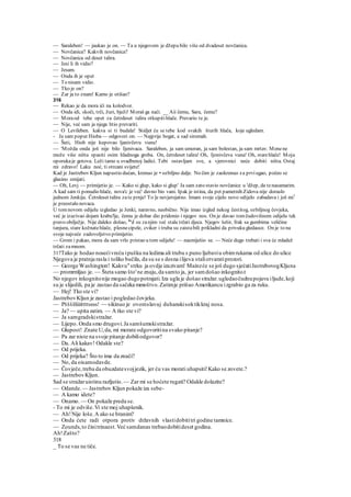 — Saraleben! — jaukao je on. — Ta u njegovom je džepu bilo više od dvadeset novčanica.
— Novčanica? Kakvih novčanica?
— Novčanica od deset talira.
— Jesi li ih vidio?
— Jesam.
— Onda ih je opet
— To nisam vidio.
— Tko je on?
— Zar ja to znam! Kamo je otišao?
316
— Rekao je da mora ići na kolodvor.
— Onda idi, skoči, trči, žuri, bježi! Moraš ga naći. __ Aii čemu, Sara, čemu?
— Moraod tebe opet za četrdeset talira otkupitihlače. Prevario te je.
— Nije, već sam ja njega htio prevariti.
— O Levileben. kakva si ti budala! Stidjet ću se tebe kod svakih šturih hlača, koje ugledam.
- Ja sam poput Hioba — odgovori on. — Najprije bogat, a sad siromah.
— Šuti, Hiob nije kupovao ljanivčevu vunu!
— 'Možda onda još nije bilo Ijenivaca. Saraleben, ja sam umoran, ja sam bolestan, ja sam mrtav. Menene
može više ništa spasiti osim hladnoga groba. On, četrdeset talira! Oh, Ijonivčeva vuna! Oh, starehlače! Moja
oporukaje gotova. Leži tamo u svadbenoj ladici. Tebi ostavljam sve, a vjerovnici neće dobiti ništa. Ostaj
mi zdravo! Laku noć, ti otrcani svijete!
Kad je Jastrebov Kljun napustio dućan, krenuo je • ozbiljno dalje. No čim je zaokrenuo za prviugao, počeo se
glasino smijati.
— Oh, Levj — primijetio je. — Kako si glup, kako si glup' Ja sam zato stavio novčanice u 'džep, da tenasamarim.
A kad sam ti ponudio hlače, nova'c je već' davno bio vani. Ipak je istina, da pet pametnih Zidova nije doraslo
jednom Jenkiju. Četrdeset talira zate prnje! To ]e nevjerojatno. Imam svoje cijelo novo odijelo zabadava i još mi1
je preostalo novaca.
U tomnovom odijelu izgledao je Jenki, naravno, neobično. Nije imao izgled nekog čestitog, ozbiljnog čovjeka,
već je izazivao dojam krabu'lje, čemu je dobar dio pridonio i njegov nos. On je davao tomčudovišnom odijelu tek
pravo obilježje. Nije daleko došao, ka
d su zanjim već stala trčati djeca. Njegov šešir, frak sa gumbima veličine
tanjura, stare kožnatehlače, plesnecipele, cviker i truba su zaistabili prikladni da privuku gledaoce. On je to na
svoje najveće zadovoljstvo primijetio.
— Grom i pakao, mora da sam vrlo pristao u tom odijelu! — nasmiješio se. — Neće dugo trebati i sva će mladež
trčati zamnom.
317Tako je hodao nosećivreću ipušku na ledima ali trubu s puno ljubaviu obimrukama od ulice do ulice
Njegova je pratnja rasla i toliko bučila, da su se s desna ilijeva staliotvaratiprozori.
— George Washington! Kakvu"strku ja ovdje izazivam! Mainzće se još dugo sjećatiJastrebovogKljuna
— promrmljao je. — Šteta samo što'ne znaju,da samto ja, jer samdošao inkognito.t
No njegov inkognitonije mogao dugopotrajati.Iza ugla je došao stražar.ugledaočudnupojavu iljude,koji
su je slijedili, pa je zastao da sačeka mmoštvo.Zatimje prišao Amerikancu izgrabio ga za ruku.
— Hej! Tko ste vi?
JastrebovKljun je zastao i pogledao čovjeka.
— Pššššliiiittttssss! — sikinuo je ovomslavuj duhanskisoktikkraj nosa.
— Ja? — upita zatim. — A tko ste vi?
— Ja samgradskistražar.
— Lijepo. Onda smo drugovi.Ja samšumskistražar.
— Glupost! Znate U,da, mi morate odgovoritina svako pitanje?
— Pa zar niste na svoje pitanje dobiliodgovor?
— Da. Ali kakav! Odakle ste?
— Od prijeka.
— Od prijeka? Što to ima da znači?
— No, da oisamodavde.
— Čovječe,treba da obuzdatesvojjezik, jer ću vas morati uhapsiti!Kako se zovete.?
— JastrebovKljun.
Sad se stražaruistinu razljutio. — Zar mi se hoćete rugati? Odakle dolazite?
— Odande.— Jastrebov Kljun pokaže iza sebe-
— A kamo idete?
— Onamo. — On pokaže preda se.
- To mi je odviše.Vi ste moj uhapšenik.
— Ah!Nije loše.A ako se branim?
— Onda ćete radi otpora protiv državnih vlastidobititri godine tamnice.
— Zounds,to činitrinaest.Već samdanas trebaodobitideset godina.
Ah!Zašto?
318
_ To se vas ne tiče.
 