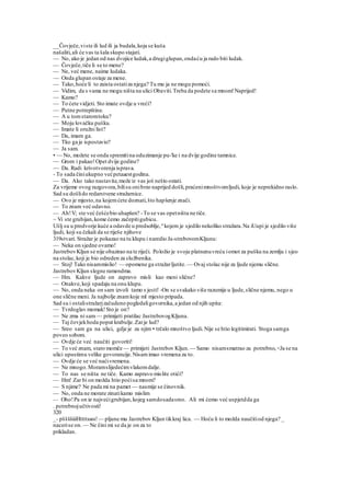 __Čovječe,viste ili lud ili ja budala,koja se kuša
našaliti,ali će vas ta šala skupo stajati.
— No, ako je jedan od nas dvojice ludak,a drugiglupan,ondaću ja rado biti ludak.
— Čovječe,tiče li se to mene?
— Ne, već mene, naime ludaka.
— Onda glupan ostaje za mene.
— Tako,hoće li to zaista ostatiza njega? Tu mu ja ne mogu pomoći.
— Vidim, da s vama ne mogu ništa na ulici Obaviti.Treba da podete sa mnom!Naprijed!
— Kamo?
— To ćete vidjeti. Sto imate ovdje u vreći?
— Putne potrepštine.
— A u tomstaromtoku?
— Moju lovačku pušku.
— Imate li oružni list?
— Da, imam ga.
— Tko ga je ispostavio?
— Ja sam.
• — No, možete se onda spremitina oduzimanje pu-'ke i na dvije godine tamnice.
— Grom i pakao!Opet dvije godine?
— Da. Radi krivotvorenja isprava.
- To sada činiukupno većpetaaestgodina.
— Da. Ako tako nastavite,može iz vas još nešto ostati.
Za vrijeme ovog razgovora,bilisu onibrzo naprijed došli,praćenimnoštvomljudi, koje je neprekidno raslo.
Sad su došlido redarstvene stražarnice.
— Ovo je mjesto,na kojemćete doznati,što hapšenje znači.
— To znam već odavno.
— Ah!V; ste već češćebio uhapšen? -To se vas opetništa ne tiče.
~ Vi ste grubijan,kome ćemo začepitigubicu.
Ušlj su u predvorje kuće a odavde u predsoblje, u
kojem je sjedilo nekoliko stražara.Na iUupi je sjedilo više
ljudi, koji su čekali da se riješe njihove
319stvari. Stražar je pokazao na tu klupu i naredio Ja-strebovomKljunu:
— Neka on sjedne ovamo!
JastrebovKljun se nije obazirao na te riječi. Položio je svoju platnenuvreću iomot za pušku na zemlju i sjeo
na stolac,koji je bio odreden za službenika.
— Stoj! Tako nisammislio! — opomene ga stražarljutite.— Ovaj stolac nije za ljude njemu slične.
JastrebovKljun slegne ramendma.
— Hm. Kakve ljude on zapravo misli kao meni slične?
— Onakve,koji spadaju na onu klupu.
— No, onda neka on sam izvoli tamo s jesti! -On se svakako više razumije u ljude,slične njemu, nego u
one slične meni. Ja najbolje znamkoje ml mjesto pripada.
Sad su i ostalistražarjzačudeno pogledaligovornika,a jedan od njih upita:
— Tvrdoglav momak!Sto je on?
— Ne zma ni sam — primijeti pratilac JastrebovogKljuna.
— Taj čovjekhoda poput krabulje.Zarje lud?
— Sreo sam ga na ulici, gdje je za njim • trčalo mnoštvo ljudi.Nije se htio legitimirati. Stoga samga
poveo sobom.
— Ovdje će već naučiti govoriti!
— To već znam, staro momče — primijeti Jastrebov Kljun.— Samo nisamsmatrao za potrebno,<Ja se na
ulici upustimu velike govorancije.Nisamimao vremena za to.
— Ovdje će se već naćivremena.
— Ne mnogo.Moramslijedećimvlakomdalje.
— To nas se ništa ne tiče. Kamo zapravo mislite otići?
— Hm! Zar bi on možda htio poćisa mnom?
— S njime? Ne pada mi na pamet — nasmije se činovnik.
— No, onda ne morate zinatikamo mislim
— Oho!Pa on ie najvećigrubijan,kojeg samdosadasreo. Ali mi ćemo već uspjetdda ga
. potrebnojučtivosti!
320
_- pššššiiiHttttssss!— pljune mu Jastrebov Kljun tikkraj lica. — Hoću li to možda naučitiod njega? _
nacerise on.— Ne čini mi se da je on za to
prikladan.
 