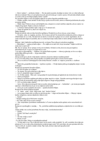 — Grom i pakao!— prokuine slražar.— Sto mu pada na pamet,da pljuje na mene i da se ovdje razbacuje
takvimuvredama!Ako se to još jednomusudi,zatvorit ćemo ga i vezatiu spone.Alisad neka odmah ustane
sa stolca iode na onu klupu prijeko,kamo i spada'
No Jastrebov Kljun se teksad udobnosmjestio na stolcuilagodno prekrižio noge.
— Polako, polako,staro momče!Svaki, koji je sjedio na tomstolcu,mora se smatratipočašćenim,da sad ja
na njemu sjedim.
— Dakle otpor!Onda ću mu ja sad dodijelitistan,u kojemće se moći udobno smjestiti,a da ne smeta i ne
vrijeda druge ljude.Hajde sa mnom u buharu?
— U buharu? Imamprokleto malo volje za to.To moram reći.
— Vraga mi pitamo za to, ima li on volje ili ne.
Dakle naprijed!
Stražar je položio ruke na šaku JastrebovogKljuna.Prerijski lovac ih je otresao,ustaoirekao:
— Čovječe, neka on najprije posluša, što ću mu ja sad reći!Ja nisamništa nezakonita učinio,a mogu se
oblačitikako mi se svida.Ako ljutitrče za mnom, to znači da su glupi.Ja ću se znati legitimirati, ali ću
samo onda datiodgovoripodatke,ako se sa mnompostupa onako,kako to može zahtijevatijedan džentl-
men.
Držanje i riječi Ja&trebovog Kljuma izazvale su dojam.Činovnikga je začudeno pogledao.
— Džentlmen? — upitao je zadovoljno. — Pa valjda on ne misli reći, da je inozemac? Valjda ne drži da
ćemo mu to vjerovati!
Pih. Sto on vjeruje .ili ne vjeruje,to mi je ravnodušno.Alimeni se čini, da on ne zna postupatisa
džentlmenom,jer ovoga se ne nagovara sa »on«.
T
O je opet ovoga razljutilo. — Klipane, što njemu Pada na pamet — viknuo je glasnije,no što su ovdje u
predsoblju običnogovorili. — Ja ga samo želim
Jastrebov kljun
321upozoritinp to,da mi ovdje imamo sredstava da porne skitnice naučimo pameti! '
U to se otvoriše jedna vrata,nekigospodin s na čalima ispruži glavu unutra ikorećiupita:
— Sto se tu dešava? Zabranjujemovakvubuku Prisutni stražari se smjesta postaviše u službeni
stav.
— Oprostite,gospodine komesaru — ispričao se jedan.— Ovdje imamo jednog utoapšgnika,kojije veoma
tvrdoglav.
Komesarje promotrio JastrebovKljun,
— Svi davoli,kakav je to klipan?
— Ne znamo. On namuskraćuje svaku izjavu.
— Jeste li pregledali njegove papire?
— To bi bilo uzalud. Htio sam vamga prijaviti na preslušanje,jerizgleda da mu nismo dosta visoki.
— Zašto je uhapšen?
— Njegova neobična vanjština privukla je za njime mnoštvo svijeta. Zatražio samstogaobavijesto nje-
govojosobi,ali nisamdobio zadovoljavajućiodgovor.Stoga samga pridržao.
— Je li vas dobrovoljno slijedio?
— Jeste.Aliovdje je postaogrub ičakse usudio,izricatiprijetnje, jer — hahahaha!— jer nismo postupalis
njim kao s džentlmenom,što je on na smiješan način tražio.
— Jeste,jer su mi se prijetili zatvorom— upadneJastrebovKljun.
Komesarmu dobaciprijetećipogled.
— Vi imate samo onda odgovarati, kad budete Upitan'
— Ja ne mogu čekati,dok se netko ne sjetida me pita — odgovoriJastrebov Kljun. — Moje je vrijeme
kratko odmjereno,moramslijedećimvlakom otići.
— Kamo?
- Nemam razloga da to bilo kome saopćim.
- Ah!Tako,tako!Ni ja to neću saznati?
— Ako raspolažete potrebnom nadležnošću i a*o me na uljudan način upitate,nećuvamuskratitiod-
govor.
Komesarse podrugljivo nasmije, - No, potrebnu nadležnostposjedujem,a uljudnošću ću vas toliko po-
322
služiti, koliko mi se učini potrebnim.Sto ima ovdje u tomkožnatomtoku?
— Pušku.
— Pušku? Ah!Ima li oružnjlist?
— Da.
— Sto ima ondje u vreći?
— Razne stvari!
- To nije dovoljno.Neka sve pojedinačnonabroji!
— To nije moja stvar.Tko ovdje želi znati, što je unutri, neka pogleda! Ja sebi uostalom dozvoljavam
pitanje,je li ovo ovdje soba u kojojkanite sa mnomrazgovarati.Već samrekao,da samspreman datioba-
vijest o sebi,ali ne pred svačijim ušima. Nije čudo,da me ovdje nazivaju prkosnim!
— Neka dakle ude!
 
