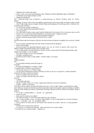 — Nadamse da se i lični opis slaže.
— Jeste. Utom nosu sene može nitko prevariti. Ali kako ste došliu Njemačku mjesto u Meksiko?
— U Meksiku samu meduvremenu već bio.
— Možete li to dokazati?
327— Mislim da mogu. Jeste Ji kada čuli za. nekog stanovitog sir Henrvja Drvdena, grofa od Nottin-
ghama?
— Vjerujem da jesam. Nije li to bio onaj engleski opunomoćenik, koji je imao zadaću, da Huarezu odnese oružje?
— Jeste. Ovdje je jedna isprava od njega, Jastrebov Kljun pružidrugi papir. Činovnik ga pročita i. onda reče više
razočarano nego začudeno:
— Vi stebili voda i pratilac tog Huareza?
— Da: izvidač meksikanskog predsjednika Huareza!
— To mi je poznato.
— No, ovdje imate još jedan ovakav papir! Jastrebov Kljun pružii treću ispravu. Na to se komesar smete i poviče:
— Čovječe, pa to je toplapreporukapredsjednikova, pisanafrancuskim i engleskim jezikom.
— Tako je. A poznajeteli možda nekog stanovitog baruna Magnusa?
,— Misliteli možda pruskogposlanika u Meksiku? Što je s njime?
— Evo!
Jastrebov Kljun pružičetvrtu ispravu. Kad ju je činovnik pročitao, još jednom je pogledao lovca na krzna i začudio
se:
— Pa to je putnica' tog kraljevskog činovnika. Kako ste došli do baruna Magnusa?
— Ručao sam kod njega.
— Kao pozvanigost? Ali, gospodine kapetane, moram vam reći, da steme tu zapravo vukli zanos. Ovo
odijelo je dakako meksikanska odjeća, koju ste prijeko nosili.
— Da, ja inače hodam više nego jednostavno obučen, ali kad se moram pojaviti kod pruskog poslanika, onda
oblačim nešto boljega. To ćete razumjeti.
— Dozvolitemi pitanje, što vas vodi u Njemačku?
— Porodični i politički poslovi.
— Porodični poslovi?Imate li ovdje rodaka? - Nemam rodaka, već znanaca.
Gdje?
Q Rheinswaldenu.
328
__^h, ja poznajem tamošnje stanovnike, Koga ste
to mislili?
__ No, grofa od Rodrigande i sve njegove rodake.
_ Gospode! Kako stedošli do tog poznanstva?
— Ja? Isto tako, kao što ste i vi došli do njega.
— Ah! Oprostite! Moždanisamovlašten, da Pitam zate lične stvari. No vi stegovorili i o nekim političkim
poslovima. Sto imam pod time razumjeti?
— Poslove, o kojima ovdje neću govoriti.
— Dobro. Ali smijem li doznati, kamo ćete odavde
putovati?
— U Berlin.
— Ah! S tajnim nalozima?
— Možda. Vi dakle uvidate, da se nisam mogao dati preslušavati u prisustvu vašeg brata.
— Svakako. Molim za oproštenje.
Činovnik je sad bio uvjeren, da je Jastrebov Kljun zaista ono, zašto se izdaje. Njegovi su papiribili bez sumnje
pravi. Rekao je sam sebi, da bj tužbatog čudnovatog čovjeka mogla dovesti njega i njegove podredene u neprilike.
Stoga mu je bilo udobnije da zamoli za oproštenje. Ali mnogo toga nije mu bilo na strancu još razumljivo. Stoga se
raspitao:
— Vi ste bili u Rheinswalden<u i govorili ste s gospodom?
— Jesam. Sa svima.
— Bože moj! Zar možda u tom odijelu?
— Ne pada mi na pamet. Te sam stvari kupio maloprije ovdje u Maiinzu.
— Alj vi imate dovoljno novaca, da kupite drugo odijelo! Ja vam ne mogu jamčiti, da vas neće još jednom
uhapsiti i savjetujem vam, da promijenite odijelo.
— Ono će ostati. Ja ne činim ništa zla. Zar Nijemac nema slobodu, da se obuče, kako mu se svida, gospodine
komesaru?
— Ukoliko time ne izaziva javnu strku:da.
— No, onda ću se poslužititomslobodom. Kako stoji, hoćete li me strpatiu ćeliju?
~ No, budući da ste se iskazali, nikako. Slobodni ste.
 