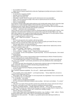 — Vi ne spadate u prvirazred.
— Držim da ćete se mnogo namučitidokto doka-žete.Naglašujem,da zahtijevamista prava,budućisam
isto toliko platio.
— Vi ćete doćido svoga prava.Izadite!
— Spreman sam, da se legitimiram.
— Grom i pakao,ali ja hoću sad!
— Obuzdajte svojjezik! Hoćete li konačno izaćiili treba da pozovemsvoj« pomoćnike?
— Dobro. Ako me ne pustite da sedalje vozim, onda vas upozoravam,da ćete snositištetu.
— Želite li mi se još prijetiti?
— Idemveć,dragiprijatelju.
S tim riječima Jastrebov Kljun izade,prebaciplatnenuvreću ipušku preko ramena; uhvatisvoju trubuistane
čekati, što će se s njime dogoditi.Pogledisvih prisutnih bilisu upereniu njega.Aligrofse uspne
triumfirajućeg izraza natrag i milostivim kimanjem glave oprostise od činovnika.Glavarpostaje dade anak,
da vlak može krenuti,vlakovoda kratko fućne ikotačise pokrenule.
— Dodite!— naloži činovniksvomuhapšeniku.
Udoše u glavarev ured,a ovaj pošalje po redarstvo.Dotičnapostaja bio je neki mali gradić,u kojem:, je bio
namješten samo jedamstražar.Trebalo je dosta vremena,doksu ga doveli.JastrebovKljun se do-.tada
mirno držao, pogotovo što se poglavarnije potrudio da povedes njime razgovor.No sad je ispričao stražaru
što se dogodilo.Ovajje uhapšenika promočio oholimpogledima.
Jeste U vi ispljuskali grofa von Ravenowa?
335— Jesam— kimne lovac na krana. — Jer me ,le «n
uvrijedio.
— On vas je samo upozorio,da ne spadate u.odio 'prvog razreda,
— Grom i pakao! Istim pravommogao sami ja reći, da grof ne spada u prvirazred.On me je nazvao
lupežom, iako mu nisambaš ništa učinio nažao.Tko je tu krivac?
— Niste ga smjeli udariti, već ste ga morali prijaviti.
— Nemam vremena za to.Isto tako je i on mene mogao prijaviti, umjesto da me vrijeda,ako je uistinu
držao,da ne spadamu njegov odio.
— Cimi se da vjmmogo prije' spadate u četvrtirazred.
— Grom i pakao! Znate li vi tko sam ja i što samja?
— To ću već doznati— primijeti stražar.— Imate li sa sobomneku ispravu?
— To se razumije. Ja samse htio legitimirati već glavaru postaje. Ali on mi to nije dopustio. On će morati
snositiposljedice.
— Otada pokažite!
JastrebovKljun izvadisve isprave,koje je pokazao redarstvenomkomesaru u Mainzu.Stražarih pročita a
lice mu je kod toga bivalo sve duže. Kad je završio reče:
— To je prokleta pripovijest!Tajfrak i to strašnoodijelo mogu svakogazavesti.Znate li,gospodine gla-
varu, tko je taj gospodin? U prvomredu preniskilovac i pri tome amerikanski oficir, naime kapetan.
— Nemoguće!
— Ne, zaista!Ono malo francuskogjezika, što samga naučio u školi,dovoljno je,da odgonetnemidruge
papire. Gospodin kapetan je poslanik meksikanskog predsjednika Huareza.
Željeznički je činovnikproblijedio.
— A tu je još i preporuka baruna Magnusa,pruskogposlanika u Meksiku.
— Tko bi to mislio!
Oba se muškarca zapanjeno pogledaše. -No,a što sad? — uljudno zapita JastrebovKljun.
336
— Ali, gospodine,zaštose tako oblačite? — poviče glavarpostaje. — Vaše je odijelo krivo, da samvas
smatrao za nešto drugonegoštojeste.
— Moje odijelo? Pih! Ne tražite ispriku! Ja samvamponudio,da se legitimiram. Vi mi to niste dozvolili.
To je vaša krivnja.Sto će se sad desiti?
— Vi ste slobodni— reče stražar.
— Usprkos tome što samispljuskao poručnika?
— Da. To je obostrana uvreda,koja se kažnjava samo na zahtjev. Grof može stavitizahtjev. To se mene"
ništa ne tiče.
— Tako,hm! To je čudno! Poštosamoficir, puštate me na slobodu.Da to nisam,vi biste me zatvorili, jer
je tako želio visoko milostivigrof. Neka vrag odnese ovajIjubezninačin pravednosti!
— Oprostite,gospodine kapetane — primijeti željeznički službenik.— Grof je rekao,da ste ga napali.
— Glupost!On je priznao,da su moje zaušnice bile odgovorna njegovuuvredu.Znate livi uopće je li taj
čovjek, kojeg sam ispljuskao, uistinu grof von Ravenow,za kojeg se izdaje?
— Naravno.Dao mi je svoju posjetnicu.
— Grom i pakao!Moju ispravu niste pogledali,ali posjetnica ovog čovjeka je imala važnost. Ovakvu
posjetnicumože izraditi svakivaralica.Vaša će vamneopreznost još naškoditi!
Zeljeanički činovnikse prestraši. — Pa valjda će se gospodin,kapetanzadovoljitimojommolbom za
oproštenje!
 