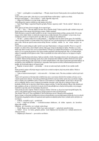 — Tako!— podrugljivo se nasmije drugi. — Plivajte, kamo hoćete!Samo pazite,da ne padnete Englezima
u ruke.
Tada snažno gurne splav,tako da je ova opet pošla Prema sredinirijeke i zapliva na obalu.
Kortejo osjetiudarac.— Zarsi otišao? — upita.Nije bilo odgovora.
— Odgovori!IVDolim te,za ime božje, odgovori!
Alj kolikogod je napeto osluškivao,nije mogao ništa fiuti.
— Sam! Sam! Slijep i napušten!Krajživog tijela, Predan sigurnoj smrti! Sto da radim? Kako da se
spasim?
31No ipak je još imao dosta energije,da ne napustiigru.
— Ah!— reče.— Tko me priječi, da sam dove-slamdo obale? Tada ću poćido njih i održati strogisud.
Medu njima će biti mnogi, koji pristaju uzmene. Dakle naprijed!
Pablo Kortejo se spustisa splavi,pridrži se za nju i stane je gurati,kako je držao, prema obali.Ali on nije
mogao ništa vidjeti.Splav se okrenula ineprestanose dalje okretala.On to primijeti već po tome,što je
naizmjence plivao sa strujomi protiv nje.Bilo mu je nemoguće da održipravac.
— Ne ide! — jaukne,nakon što se silnoizmučio. — Izgubljen sam! Za mene nema spasa.Sve kad bih i
vikao u pomoć nemam se čemu nadati.Ovaj lord bi me čuo i poslao jednogod svojih čamaca:onda bih mu
pao u ruke. Može me spasitisamo sretanslučaj.Moram sačekati, možda će me struja nanijeti na
obalu.
Nesretnikse uspne natrag na splav ipruži se po njoj.Naprezanje u vodiga je umorilo. Ponovo su ga oči
boljele i on skine rubac,da ih ohladivodom.Tako ga je struja nosila dalje niz rijeku. Premda su u onim
krajevima dainiveoma vrući, noćisu tamo hladne.Cbrtejovo je odijelo bilo promoče««,pa je ubrzo počeo
zepsti.Uz to se pojavila groznica i bol, koja usprkos upotrebivodenije jenjavala.Nije se usudio jaukah,
makar bi najradije od boli glasno urlao.Tako su prolazile četvrtine satova,kojisu se za njega ra-stegliu
vječnost.
Konačno osjetiKortejo nekiudarac.Splav je udarila o obalu.On popipa rukomi uhvatineku granu,za koju
se pridrži. Nakon tačnije pretrage opazi,da je splav dotjerana tako duboko na plitku obalu da čvrsto sjedi.
Ostade još ležatizbog svojih očiju,koje su nužno trebale hladne vode.Njena neprestanaupotreba imala je za
posljedicu,da je ublažila bol. l groznica je- popustila.Sada ispuže na obalu,dobarkomad puta krozšaš i
grmlje, da bi potražio mjesto za logorovanje.
— Najprije se moramsakriti — promrmlja — da me ne nadu moji ljudi, ukoliko bi me možda tražili.
32
Samo pomoću opipa se Kortejo mogao uvjeriti,da se nalazi na mjestu,koje mu pruža zaklon. Onda se
ispruži na zemlju.
— Tako se baremnisamutopio! — reče samsebi.— Još imam sreće.Tko ztna,na kakav način ću još naći
spas!
Napor,boli groznica su Korteja tako oslabili,da je pao u san,koji je doduše bio nemiran,ali mu je za to
vrijeme ipak donio zaborav.Konačnoga hladnoga probudiiosjetipo dašku vjetra,koji se podizao imagle,
koja se dizala, da se približava jutro.I tada na svoje neizrecivo veselje primijeti, da mu lijevo oko još nije
posve oslijepilo.Kad je sunce svojimprvimzrakama obasjalo vodu,tako da se cijela površinavode
pozlatila, učin'ilo mu se,kao da to zlato blista u njegovomoku.To nije bila zabuna.Oko je bilo doduše još
jako upaljeno,ali mu se vid od četvrt sata do četvrt sata poboljšavao, a kad je došlo podne,već je mogao
razabratisvoje ruke,ako bi ih primakao tik pred oči.
Tako prode još neko vrijeme. Onda Co-rtejo po-sluhne.Učinimu se,da je čuo topot konjskih kopita.Da,
zaista,sada odjekne glasnorzanje, koje je moglo potjecatisamo od nekogkonja.
Tko dolazi? Tko je to? Tko se približava? Da li da Kortejo zaviće? Mogao je bitineprijatelj.
Kad se čamac sa JastrebovimKljunomotisnuood parobroda sva je posadanapetoočekivala,štoće se desiti.
Promatrahu dogadajbezdaha od napetosti,kad najednomodjekine jedan hitac iodmah zatim zaštekće cio
niz hitaca.
— O Bože, ustrijelili su ga! — požali lord.
— O ne — odgovori kormilar. — Ja dodušenemam dalekozor, ali držim naprotiv, da Jastrebov
Kljun njih strijelja.
Odjekmu prvi jastrebov zov iodmah zatim drugi.
— Hvala Bogu,on je slobodan! Vidite li ga tamo na konju? — upita lord, ispruživšjruku.
— Vidim! Lovac na krzna galopira prema šumi. Odjekne treći Jastrebov zov i odmah zatimčetvrti.
Jahač je nestao.
— Odjahao je k Huarezu! — poveselise sarHenrv.
 