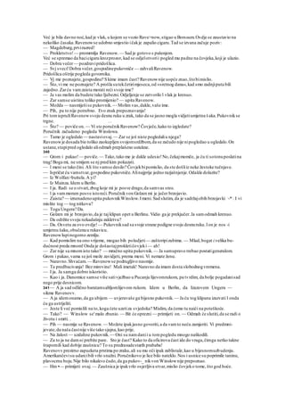 Već je bila davno noć,kad je vlak, u kojem se vozio Rave>now,stigao u Borssum.Ovdje se zaustavio na
nekoliko časaka.Ravenowse udobno smjestio ičakje zapalio cigaru.Tad se izvana začuje poziv:
— Magdeburg,prvirazred!
— Prokletstvo!— promrmlja Ravenow. — Sad je gotovo s pušenjem.
Već se spremao da bacicigaru krozprozor, kad se odjelotvorii pogled mu padne na čovjeka,koji je ulazio.
— Dobra večer— pozdravipridošlica.
— Svj sveci!Dobra večer,gospodinepukovniče — zahvaliRavenow.
Pridošlica oštrije pogleda govornika.
— Vj me poznajete,gospodine? Skime imam čast? Ravenownije uopće znao,štobimislio.
— Što,vi me ne poznajete? A prošla sutekčetirimjeseca,od »sretnog dana«,kad smo zadnjiputa bili
zajedno.Zarću vamzaista morati reći svoje ime?
— Ja vas molim da budete tako Ijubezni.Odjeljenje se zatvorilo l vlak je krenuo.
— Zar samse uistinu toliko promijenio? — upita Ravenow.
— Možda — nasmiješise pukovnik. — Molim vas,dakle,vaše ime.
— Pih, pa to nije potrebno. Evo znak prepoznavanja!
Pri tomispružiRavenowsvoju desnu ruku u zrak, tako da se jasno mogla vidjetiumjetna š aka.Pukovnikse
trgne. . .
— Što? — poviče on.— Vi ste poručnikRavenow? Čovječe,kako to izgledate?
Poručnik začudeno pogleda Winslowa.
— Tamo je ogledalo — nastaviovaj.— Zar se još niste pogledaliu njega?
Ravenowje dosada bio toliko zaokupljen svojomsrdžbom,da se začudo nije nipogledao u ogledalo.On
ustane,stupipred ogledalo aliodmah preplašeno ustukne.
340
— Grom i pakao!— poviče.— Tako,tako me je dakle udesio!No,čekajmomče, ja ću ti sotonuposlatina
trag!Boga mi, ne smijem se nj pred kim pokazati.
— l meni se tako čini. Ali što vamse desilo? Čovjekbipomislio, da ste došliiz neke žestoke tučnjave.
— Ispričat ću vamstvar,gospodine pukovniče.Alinajprije jedno razjašnjenje.Odakle dolazite?
— Iz Wolfan>buttela.A yi?
— Iz Mainza.Idem u Berlin.
— I ja. Radi se o stvari,zbog koje mi je posve drago,da samvas sreo.
— l ja vammoram posve istoreći.Poručnikvon Golzen mi je jučer brzojavio.
— Zaista? — iznenadenoupita pukovnikWinslow.Imeni. Sad slutim, da je sadržajobih brzojavki ;
-*;
. I vi
mislite tog — tog nitkova?
— Toga Ungera? Da.
— Golzen mi je brzojavio,da je taj klipan opet u Berlinu. Vidio ga je prekjučer.Ja samodmah krenuo.
— Da održite svoju nekadašnju zakletvu?
— Da. Osvetu za ovo ovdje! — Pukovniksad sa svoje strane podigne svoju desnuruku.Ion je nos -i
umjetnu šaku,obučenuu rukavicu.
Ravenowlupinogomo zemlju.
— Kad pomislim na ono vrijeme, mogao bih poludjeti— zaštoripizubima. — Mlad,bogat i velika bu-
dućnost preda mnom!Onda je došaotajprokletičovjeki — ah!
— Zar nije sa mnomisto tako? — mračno upita pukovnik. — Ja samupravo trebao postatigeneralom.
Grom i pakao,vama se još može zavidjeti, prema meni. Vi nemate ženu.
— Naravno.Shvaćam. — Ravenowse podrugljivo nasmije.
— Ta predbacivanja! Bez mirovine! Mali imetak! Naravno da imam dosta slobodnogvremena.
— I ja. Ja samga dobro iskoristio.
— Kao i ja. Danomice samse više sativježbao u Pucanju lijevomrukom, pa tvrdim, da bolje pogadanisad
nego prije desnicom.
341— A ja sad odlično baratamsabljomlijevom rukom. Idem u Berlin, da Izazovem Ungera —
sikme Ravenovv.
— A ja idemonamo,da ga ubijem — uvjeravaše ga bijesno pukovnik. — Ja ću tog klipana izazvati l onda
ću ga ustrijeliti.
— Jeste li već pomislili na to,koga ćete uzetiza svjedoka? Mislim, da ćemo tu naići na poteškoće.
— Tako? — Winslow se'malo zbunio. — Bit će oprezni — primijeti on.— Odmah će slutiti,da se radi o
životu i smrti. .
— Pih — nasmije se Ravenow. — Možete ipakjasno govoriti,a da vamto neću zamjeriti. Vi predmni-
jevate,da naša častnije više tako sjajna,kao prije.
— Na žalost — uzdahne pukovnik. — Oni su namdanii u tompogledu mnogo naškodili.
— Za to ja ne damni prebite pare. Sto je čast? Kako to da oficirova čast ide do vraga,čimga netko takne
štapomili kad dobije zaušnicu? To su predrasudestarih prababa!
Ravenovv prezirno zapucketa prstima po zraku,ali su mu oči ipak zablistale,kao u bijesnomuzbudenju.
Amerikančevisu udarcibili vrlo snažni.Poručnikovo je lice bilo nateklo.Nos i usnice su poprimile taninu,
plavocrnu boju.Nije bilo nikakvo čudo,da ga pukov-_ nikvon Winslownije prepoznao.
— Hm •— primijeti ovaj.— Zaušnica je ipakvrlo osjetljiva stvar,mislio čovjeko tome, što god hoće.
 