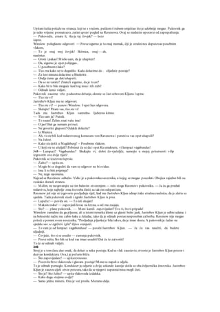 Upitanišutkepokažena stranca, koji se s vrećom, puškomi trubom smještao što je udobnije mogao. Pukovnik ga
je neko vrijeme promatrao a. zatim upravi pogled na Ravenowa. Ovaj se medutim oporavio od zaprepaštenja.
— Pukovniče, zrnate li, tko je taj čovjek? — brzo
šapne.
Winslow poluglasno odgovori: — Posvesigurno je to onaj momak, čiji je strašninos doputovao posebnim
vlakom,
— To je onaj moj čovjek! Skitnica, onaj — ah,
naušnice.
— Grom i pakao! Mislio sam, da je uhapšen?
— Da, sigurno je opet pobjegao..
— U posebnomvlaku?
— Tko zna kako se to dogodilo. Kada dolazimo do . slijedeće postaje?
— Za šest minuta dolazimo u Biederitz.
— Ondje ćemo ga dati uhapsiti.
— Da se ne varate? Znateli sigurno, da je to on?
— Kako bi to bilo moguće kod tog nosa i tih zubi!
— Odmah ćemo vidjeti.
Pukovnik zauzme vrlo poduzetno držanje, okrene se Jast.rcbovom Kljunu l upita:
— Tko ste vi?
Jastrebo'v Kljun mu ne odgovori.
— Tko ste vi? — ponovi Winslow. I opet bez odgovora.
— Slušajte! Pitam vas, tko ste vi!
Tada mu Jastrebov Kljun vanredno Ijubezno kimne.
— Tko sam ja? Putnik.
— To znam! Želim znativaše ime!
— O jao! Baš ga nemam priruci.
— Ne govorite gluposti! Odakle dolazite?
— Iz Mainza. .
— Ah, vi stebili kod redarstvenog komesara von Ravenowa i putenisu vas opet uhapsili?
— Na žalost.
— Kako stedošli u Magdeburg? ~ Posebnim vlakom.
— U koji ste se ušuljali? Pobrinut ću se da i opet Keumaknete, vi lumpaci vagabundus!
345— Lumpaci? Vagabundus? Slu&ajte vi, dobri čo-vječuljče, nemojte u mojoj prisutnosti viSp
izgovoriti ove dvije riječi!
Pukovnik se izazovno isprsio.
— Zašto?— upitaon.
— Moglo bi se dogoditi da vam se odgovor ne bi svidao.
— Ima li to biti prijetnja?
— Ne, nego opomena.
Najzad se Raveinow odlučio. Vidio je u pukovniku saveznika, u kojeg se mogao pouzdati. Obojica zajedno bili su
svakako dorasli strancu.
— Molim, ne razgovarajte sa tim balavim stvorenjem — reče stoga Ravenovv pukovniku. — Ja ću ga predati
redarstvu, koje najbolje zma što treba činiti sa takvim odrpan čem.
Ravenow još nije ni izgovorio posljednju riječ, kad mu Jastrebov Kljun odrapi tako strašnu zaušnicu, da je sletio sa
sjedala. Tada pukovnik skoči i zgrabi Jastrebov Kljun /a prsa.
— Lupežu! — poviče on. — To ćeš okajati!
— Makniteruku! — zapovjedi lovac na krzna, a oči mu zasjaju.
— Sto? — plane pukovnik. — Meni kamiš zapovijedati? Evo ti, što tipripada!
Wimslow zamahne da ga pljusne, ali u istomtrenutku klone uz glasni bolni jauk. Jastrebov Kljun je odbio udarac i
na bokserski način mu zabio šaku u želudac, tako da je odmah postao nesposoban zaborbu. Ravenow nije mogao
priteći u pomoćsvom savezniku. "Posljednja pljuska je bila takva, da je imao dosta. A pukovnik je čučao na
sjedalu sav se zgrčivši i pla" šljivo stenjuići.
— To vam je od lumpaci vagabundusa! — poviče Jastrebov Kljun. — Ja ću vas naučiti, da budete
uljudniji.
— Čovječe, što si se usudio — zastenje pukovnik.
— Posve ništa. Sto bih se kod vas imao usuditi! Dat ću te zatvoriti!
To će se odmah vidjeti.
346
Stroj je u tom času dao smak, da dolazi u neku postaju. Kad se vlak zaustavio, otvorio je Jastrebov Kljun prozor i
dozvao konduktera. Ova,) je požurio bliže.
— Što zapovijedate? — upitarevnosno.
— Pozovitebrzo vlakovodu i glavara postaje! Menesu napali u odjelu.
To je odmah pomoglo. Kondukter je odjurio a dvije sekunde kasnije došla su oba željeznička činovnika. Jastrebov
Kljun je zauzeo cijeli otvor prozora, tako da se njegovi suputnicinisu mogli čuti.
— Što je? Sto želite? — upitavlakovoda izdaleka.
— Kako dugo stojimo ovdje?
— Samo jednu minutu. Ona je već prošla. Moramo dalje.
 