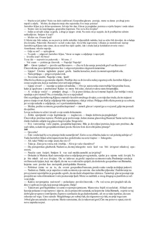 — Strpitese još jednu! Neću vas duže zadržavati. Gospodineglavaru postaje, mene su danas po drugi puta
napali u odjelu. Molim, da uhapsitemoja oba suputnika. Evo moje putnice!
Jastrebov Kljun ju je držao spremnom. Još nije bio dan. Glavar je pregledao putnicu u svjetlu fenjera i onda rekao:
— Stojim vam na raspolaganju, gospodine kapetane. Tko su ta dva čovjeka?
— Jedan se od njih izdaje zagrofa, a drugi je njegov ortak. Na sreću mi je uspjelo, da ih predbježino učinim
neškodljivim. Smijem li izaći?
— Molim vas. Ovamo ljudi!
U blizini nije bilo redara, no na poziv je došlo nekoliko željezničkih radnika, koji su očito bili dovoljni, da svladaju
dva čovjeka. Pukovnik i Ravenovv su čuli svaku riječ, što ie bila izgovorena i obojicu je neočekivani nastup
Jastrebovog Kljuna tako smeo, da su ostali bez riječi sjediti, čak i orudu kad je kondukter otvorio vrata i
Amerikanac iskočio napolje.
— Gdje su oni? — upitaglavar.
— Tu sjede — odgovori Jastrebov Kljun, "rlavar se nagne u odjeljenje i zapovjedi:
- Izvolite izaći! Ali brzo!
To ne ide — usprotivise pukovnik. - Mismo.. l
- Već znam — prekine ga činovnik. — Napolje! Napolje!
347— Grom i pakao!— poviče sad Ravenovv. — Zna-te li da samja poručnikgrofvan Ravenovv!
Činovnikmu posvijetlifenjeromu lice i odgovoriprezirno slegnuvširamenima:
— Lijepo! Uistinu izgledate poput grofa. Izadite konačno,inače ću moratiupotrijebitisilu.
— Naša prtljaga — prigovoripukovnik.
— Sve ćemo urediti. Napolje s time, ljudi!
Oba bivša oficira su ga morala slijediti. Predbje-žno su ih čuvaliu nekoj sigurnojsobi.Jastrebov Kljun je
ostao uzglavara,koji je nadzirao istovarivanje prtljage.
— Lijepe stvari! — nasmije se jedan od radnika. — Ovo je zaista neka stara trublja!Gospodine Isuse,
kako je zgužvana i probušena! Kakav to mora biti užas,slušatiovakvu staru štropotaljku.
— A ovdje je vreća! — primijeti drugi. — To je pravidokaz, da su ti momci lupeži. Zar trublja i vreća
spadaju u prvirazred? No,a starudija,što se u njojnalazi!
Oni su prtljagu Jastrebovog Kljuna smatralivlasništvomdruge dvojice,a on nije dao truda,da im razjasni
pravo stanje stvari.Kad je odjeljenje bilo ispražnjeno,vlakje otišao.Prtljagu obih oficira ponio je sa sobom,
jer se nije nalazila u odjeljenju, već u poštanskimkolima.
— Molim, podite sa mnom,gospodinekapetane! — zamoli glavari otpratiga u svojured,gdje mu ponudi
da sjedine.
Lovac na krzna to učini i izvadi svoje ostale dokumente.
— Želim upotpuniti svoju legitimaciju — naglasion.— Imajte dobrotu pa pregledajte!
Činovnikje pročitao isprave.Proželo ga je poštovanje.Jedan znanac glasovitogHuareza!Samo nešto mu se
činilo čudnim: odijelo tog glasovitogčovjeka.Stoga reče:
— Evo vamnatrag vaše papire, gospodine kapetane. Bila je dovoljna iputnica,koju sam pročitao. Ja
sad vidim, sa kakvim gospodinomimam posla.Hoćete limi dozvolitijedno pitanje?
348
— Govorite!
— Čak i onda kad bj se to pitanje činilo nametljivim? Zašto se ne oblačite,kako to vaš položajzahtijeva?
Tada Jastrebov Kljun učinitajanstveno lice,položiruku na usta išapne: — Inkognito.
— Ah.tako!Nitko ne smije anati,tko ste vi?
— Tako je. Zato je tu vreća,tok i trublja. - Ah to je vaše vlasništvo?
— Da; putujemkao glazbenik.Nadamse,da moj inkognito neće kod vas biti izvrgnut nikakvoj opa-
snosti,
— Naučio sam šutjeti. Smijem li vas sad možda zamoliti za izvještaj?
— Dolazim iz Mainza.Kad samondje ušao u odjeljenje prvograzreda, sjedio je u njemu neki čovjek.To
je bio mladi od ove dvojice. On se izdavao za grofa i započeo sa mnomsvadu.Predmnijevamda je
on francuskišpijun,koji me slijedi, da me na svakinačin spriječi,da dodemdo gospodina van Bizmarka,
kojemu sam poslan kao zastupnik predsjednika Huareza.
— Pobrinut ćemo se za to, da ovom gospodinuFrancuzu,prode svako veselje za daljnje pakosti.
— Nadamse.Dakle, on je započeo svadu sa mnom,a ja sammu dao nekoliko pljusaka.'Zadržavanje na
prvojstaniciupotrijebio je gospodin »grof«,da me dade uhapsitikao skitnicu.Tamošnji glavarpostaje nije
posjedovao vašuoštroumnost ivaše poznavanje ljudi.Mene su zadržali, a onog drugogsu pustilida se od-
veze dalje.
— Kakva nevjerojatna naivnost! — polaskano poviče činovnik.— Pa već se na prvipogled vidi.da
&te vi uplivan čovjek,koji putuje inkognito.Dalje!
— Takozvani groflegitimirao se samo svojomposjetnicom. Mane nisu htjeli nisaslušati. Alikad sam
kasnije pokazao svoje isprave i izjavio, da ću propustitisastanak,na kojemme čeka Bizmark, osjetio se taj
dobriglavarupravo smrvljenim.Zapravo samkanio da ga dademkaimiti, ali on se tako ispričao,da sam
odustao od toga. Uzeo samdo Magdeburga po-sebnjvlak,da stignemsvojvlak,no prije toga sam
349od glavara zatražio ovo pismo.Slutio samnaime, da će takozvanigrof,Čim me ponovo opazi,staviti
nove zapreke na put.
 