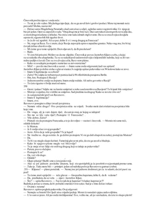 Činovnikpročita izjavu i onda reče:
— To mi je vrlo važno.Mojkolega izjavljuje, da su ga zaveli krivi grofovipodaci.Mene tajmomak neće
prevariti!Molim, nastavite!
— Došao samu Magdeburg-Neustadt,a kad samušao u odjel, ugledao samsvogprotivnika.Uz njega je
bio još jedan.Opet su započelisvadu."Onajdrugime je htio tući. Dao samtakozvanomgrofu novu pljusku,
a onomdrugomudarac u želudac.Na sreću smo tada odmah stigliovamo.Da su se ona dvojica dospjela
oporaviti,sigurnobih bih izgubio život.
— Ja ću ih već zgrabiti. Ali uz put,držite li vi i onog drugogza Francuza?
— Ne, nego za Rusa.Ta vi znate,da je Rusija zaposjela upravozapadine granice.Neka vrag zna,što bitaj
čovjektrebao obavitiovdje.
— Mi ćemo ga u tome spriječiti.Dozvoljavate li, da Ih preslušam?
— Rado.
— Vi ćete bitiprisutni.Molimvas da me slijedite. Činovnikje poveo JastrebovKljun u sobu,u kojoj
su se nalazila oba uhapšenika.Tu su se nalazilipod nadzoromdvojice željezničkih radnika, koji su ih van-
redno pažljivo čuvali.Čim su ova dvojica ušla,Rave-nowplaine.
— Kako se usudujete postupatis nama kao sa zatvorenicima?
— Mtir! — poviče mu činovniku susret. — Imate samo onda odgovarati,kad vas upitam!
JastrebovKljun je dobio stolac a glavarstanice J« najprije upitao pukovnika von Winslowa kako se zove.
— Imate li legitimaciju sa sobom?
— Zašto? Pa valjda ne trebamtucet putnica kad izWolfenbiittela putujemu Berlin.
— Hm, hm. Poznajete li Rusiju?
— Jednomsambio ondje na dopustu.Imamondje rodake.Ali zašto govorite o Rusiji?
— To ćete sigurno vibolje znatiod mene.
350
— Grom i pakao!Valjda me ne kanite umiješati u neko saučesroištvosa Rusijom? To biipak bilo smiješno!
— Menije svejedno,što vidržite za smiješno.Sad predimo na drugog!Kako se zovete išto ste?
— Ja samporučnik'grofvon Ravenovv.
— Imate li legitimaciju?
— Imam, evo.
Ravenovv posegine u džep iizvadi posjetnicu.
— Nemate ništa drugo? Ova posjetnica ništa ne vrijedi. Svatko može datiotiskatina posjetnicu bilo
koje i-me.
— Do vraga, alj ja vam dajem riječ, da samja onaj,za kojeg se izdajem!
— Sto me se tiče vaša riječ!, Poznajete 11 Francusku? .
— Vrlo dobro.Zašto?
— Priznali ste da poznajete Francusku,a to je dovoljno — nastavi činovnik. — Morate mi samo reći,
odakle dolazite!
— Iz Mainza.
— Je li ondje ušao iovajgospodin?
— Jeste.Alito da je neki gospodin? To je lupež!
— Ne trudite se. da ga ocrnite.Ja ga dobro poznajem.Vi ste ga dali uhapsitina nekoj postajiiza Mainza?
— Da.
— To bi vas moglo skupo koštati.Tamošnjiglavarmi piše,da ste ga zaveli u bludnju.
— Kako bi njegovo pismo moglo već bitiovdje?
— To je moja stvar.Gdje ste srelitog drugog,koji se izdaje za pukovnika?
— Putem, posve»lučajno.
— Poznajete li sa?
— Da, već vrlo dugo.
— Odakle? ,
— Glupo pitanje!Služili smo u istojpukovniji.
— Ako se još jednom poslužite izrazom, koji ste upotrijebili,ja ću pooštritisvojpostupakprema vama.
— .Tako je. Tako mora biti — primijeti jedan od radnika poštoje Ravenovva gurnuo u rebra.
.351— Klipane! — plane poručnik. — Nemoj ine još jednom dodirnuti,jer ću te udariti, da ćeš pasti na
pod!
— To ćemo znati spriječiti — reče glavar.— Gospodine kapetane,želite li, da ih vežemo?
— Da, predlažem, da se vežu — izjavi Jastrebov Kljun.
— Što? — upita Ravenovv. — Taj čovjekda je kapetan? A kakav kapetan je l'?
Radnik je pošao u stranu,da bi potražio smotakčvrste uzice.Sad je s time došao irekao:
— Ovamo s rutama!
Ravenovv.upitnopogleda pukovnika.Ovajodgovori:
— Nemojte se braniti!Ovi ljudi nisu vrijednipažnje.Morat će namdati sjajnu zadovoljštinu.
— U to samuvjeren.Ali jao onda timklipanima! Evo, vežite me, ali ja vamkažem, da ćete to skupo platiti!
 