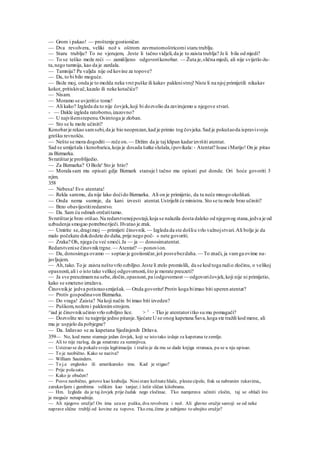 — Grom i pakao! — proštenje gostioničar.
— Dva revolvera, veliki nož s oštrom zavrnutomoštricomi staru trublju.
— Staru trublju? To ne vjerujem, .Jeste li tačno vidjeli,da je to zaista trublja? Je li bila od mjedi?
— To se teško može reći — zamišljeno odgovorikonobar. — Žuta je,slična mjedi, ali nije svijetlo-žu-
ta,nego tamnija, kao da je zardala.
— Tamnija? Pa valjda nije od kovine za topove?
— Da, to bi bilo moguće.
— Bože moj, onda je to možda neka vrst puške ili kakav paklenistroj!Niste li na njoj primijetili nikakav
kokot,pritiskivač,kazalo ili neke kotačiće?
— Nisam.
— Moramo se uvjeritio tome!
— Ali kako? Izgleda da to nije čovjek,koji bi dozvolio da zavirujemo u njegove stvari.
- — Dakle izgleda ratoborno,izazovno?
— U najvišemstepenu.Osimtoga je zloban.
— Sto se lu može učiniti?
Konobarje rekao samsebi,da je bio neoprezan,kad je primio tog čovjeka.Sad je pokušaoda ispravisvoju
grešku revnošću.
— Nešto se mora dogoditi— reče on.— Držim da je taj klipan kadarizvršiti atentat.
Sad se umiješala i konobarica,koja je dosada šutke slušala,ipovikala: - Atentat? Isuse iMarijo! On je pitao
za Bizmarka.
Svratištarje problijedio.
— Za Bizmarka? O Bože' Sto je htio?
— Morala sam mu opisati gdje Bizmark stanuje l tačno mu opisati put donde. Ori hoće govoriti 3
njim.
358
— Nebesa! Evo atentata!
— Rekla sammu, da nije lako doćido Bizmarka. Ali on je primijetio, da tu neće mnogo okolišati.
— Onda nema sumnje, da kani izvesti atentat.Ustrijelit će ministra. Sto se tu može brzo učiniti?
— Brzo obavijestitiredarstvo.
— Da. Sam ću odmah otrčatitamo.
Svratištarje brzo otišao.Na redarstvenojpostaji,koja se nalazila dosta daleko od njegovog stana,jedva je od
uzbudenja smogao potrebneriječi. Hvatao je zrak.
— Umirite se,dragimoj — primijeti činovnik. — Izgleda da ste došliu vrlo važnojstvari.Ali bolje je da
malo počekate dokdodete do daha,prije nego poč- » nete govoriti.
— Zraka? Oh, njega ću već smoći.Ja — ja — donosimatentat.
Redarstvenise činovniktrgne. — Atentat? — ponovion.
— Da, donosimga ovamo — soptao je gostioničar,još posvebezdaha. — To znači, ja vamga ovime na-
javljujem.
— Ah,tako.To je zaista neštovrlo ozbiljno.Jeste li zrelo promislili, da se kod toga radio zločinu, o velikoj
opasnosti,ali i o isto tako velikoj odgovornosti,što je morate preuzeti?
— Ja sve preuzimamna sebe,zločin,opasnost,pa iodgovornost — odgovoričovjek,koji nije ni primijetio,
kako se smeteno izražava.
Činovnikje jedva potisnuosmiješak. — Onda govorite!Protiv koga biimao biti uperen atentat?
— Protiv gospodinavon Bizmarka.
— Do vraga! Zaista? Na koji način bi imao biti izveden?
— Puškom,nožemi paklenimstrojem.
^iad je činovnikučinio vrlo ozbiljno lice. > 1
- Tko je atentatoritko su mu pomagači?
— Dozvolite xni tu najprije jedno pitanje.Sjećate U se onog kapetana Šava,koga ste tražili kod mene, ali
mu je uspjelo da pobjegne?
— Da. Izdavao se za kapetana Sjedinjenih Država.
359— No, kod mene stamuje jedan čovjek, koji se isto tako izdaje za kapetana tezemlje.
— Ali to nije razlog, da ga smatrate za sumnjivca.
— Ustezao se da pokažesvoju legitimaciju i tražio je da mu se dade knjiga stranaca, pa se u nju upisao.
— To je neobično. Kako se naziva?
— William Sauinders.
— To j.e englesko ili amerikansko ime. Kad je stigao?
— Prije polasata.
— Kako je obučen?
— Posve neobično, gotovo kao krabulja. Nosistare kožnate hlače, plesnecipele, frak sa nabranim rukavima,,
zarukavljem i gumbima velikim kao tanjur; i šešir sličan kišobranu.
— Hm. Izgleda da je taj čovjek prije čudak nego zločinac. Tko namjerava učiniti zločin, taj se oblači što
je moguće nenapadnije.
— Ali njegovo oružje! On ima uzase pušku, dva revolvera i nož. Ali glavno oružje sastoji se od neke
naprave slične trublji od kovine za topove. Tko zna, čime je nabijeno to ubojito oružje?
 
