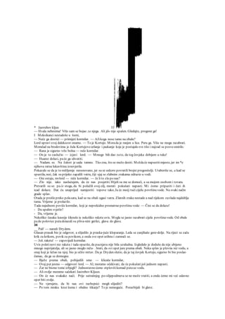 * Jastrebov kljun 33
— Hvala nebesima! Vrlo sam se bojao za njega. Ali jd« nije spašen. Gledajte, progone ga!
I Meksikanci nestadoše u šumi,
— Neće ga dostići — primijeti kormilar. — AJikoga nose tamo na obalu?
Lord upravi svoj dalekozor onamo. — To je Kortejo. Morada je ranjen u lice. Peru ga. Više ne mogu razabrati.
Momčad na brodovima je čula Kortejovo urlanje i jaukanje koje je postajalo sve tiše i najzad se posvesmirilo.
— Rana je sigurno vrlo bolna — reče kormilar.
— On je to zaslužio — izjavi lord. — Mmogo bih dao zato, da tog čovjeka dobijem u ruke!
— Huarez dolazi, paće ga uhvatiti.
— Nadam. se. Na žalost je sada tamno. Tko zna, što se može desiti. Moždaće napustitimjesto, jer im *e
njihova ratna lukavština iznevjerila.
Pokazalo se da je to mišljemje neosnovano, jer su se uskoro povratili brojni progonitelji. Utaboriše se, a kad se
spustila, noć, čak su prijeko zapalili vatru, čiji sjaj se zlabnim zrakama odrazio u vodi.
— Oni ostaju, mvlord — reče kormilar. — Je li to zlo po nas?
— Zlo nije. iako naslućujem, da će nas posjetiti. Htjeli su me se domoći, a sa mojom osobom i tovara.
Prevarili su se. pa će stoga, da bi polučili svoj cilj, morati pokušati napasti. Mi ćomo pripaziti i čuti ih
icad dolaze. Dat ću unaprijed namjestiti topove tako, Ja će moćj tući cijelu površinu vode. Na svaki način
grade splav. -
Otada je prošlo preko polasata, kad se na obali ugasi vatra. Zlatnih zraka nestade a nad rijekom zavlada najdublja
tama. Vrijeme je prolazilo.
Tada najednom poviče kormilar, koji je neprekidno promatrao površinu vode: — Čini se da dolaze!
- Da upalim svjetlo?
- Da, vrijeme je.
Nekoliko časaka kasnije šiknulo ie nekoliko raketa uvis. Mogla se jasno razabrati cijela površinavode. Od obale
pado polovice putadoiazali su pliva-nini gerilci, glava do glave.
34
__ Pali' — naredi Drydem.
Glasan prasak bio je odgovor, a slijedilo je praska-juće kloparanje. Leda se zanjihaše gore-dolje. Na rijeci se začu
krik za krikom, povik za povikom, a onda sve opet utihnu i zamrači se.
— Još. raketa! — zapovijedi kormilar.
Uvis poletinovi niz raketa i tada opaziše, da pucnjava nije bila uzaludna. Izgledalo je doduše da nije ubijeno
mnogo neprijatelja, ali se jasno moglo raža- . brati, da svi opet jure prema obali. Neka splav je ploviia niz vodu, a
onaj koji je ležao na njoj. bio je očito mrtav. Da je Dryden slutio, da je taj čovjek Kortejo, sigurno bi bio poslao
čamac, da ga se domogne.
— Bježe prema obali, pobijedili smo — klicaše kormilar,
— Ovaj put jesmo — odgovori lord. — Al; moramo očekivati, da će pokušatijoš jednom napasti.
— Zar ne bismo tome izbjegli? Jednostavno ćemo otplovitikomad putauz vodu.
— Ali ovdje moramo sačekati Jastrebov Kljusn.
— On će nas svakako naći. Prije sutrašnjeg po-slijepodmeva se ne može vratiti, a onda ćemo mi već odavno
opet biti ovdje.
— Ne vjerujete, da bi nas ovi razbojnici mogli slijediti?
— Po tom mraku kroz šumu i obalno šikarje? To je nemoguće. Porazbijali bi glave.
 