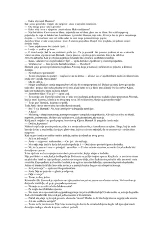 — Dakle stevidjeli Huareza?
Sad se na govorniku vidjelo da razgovor sluša s najvećim interesom.
— Oh, mnogo puta:vidio i govorio!
— Kako stoji stvar s njegovim protivnikom Mak-similijanom?
— Nije baš dobro. Carstvo mu se klima, prijestolje mu se klima, glava mu se klima. Sto se tiče njegovog
prijestolja, do toga mi dakako kao Amerikancu i pristalici Huareza, nije stalo. Ali mi je žao za glavu zavedenoga
čovjeka. — No sad sam vam već toliko odao, da vam mogu pokazatii mojo papire.
Jastrebov Kljun izvuče svoje putnice i pružiih starom gospodinu. Ovaj ih brzo pregleda, još jednom omjeri
čovjeka i reče:
— Tamo prijeko mora biti .čudnih ljudi... !
— l ovdje — prekine ga lovac.
— O tome kasnije. Sad ću vas predstavitigrofu, jer... Tu je govornik bio ponovo prekinut jer su- se otvorila
vrata i na njima se pojavio sam Bizmark. Čuo je glasove, a pošto ga je to smetalo, htio je da vidi t.ko
365se tu zabavlja.Kad je obojicu ugledao,pokazalo mu se na licu suzdržano čudenje.
— Kako, veličanstvo seopetnalaziovdje? — upita duboko se poklonivšj staromgospodinu.
— Veličanstvo!— brzo poviče JastrebovKljun. — The devil!
Bizmark ga je gotovo prestrašenopogledao.Alionaj,koga je nazvao »veličanstvo« prijazno je kimnuo
Jemkiju.
— Ne trebate se prestrašiti!
— To mi ni ne pada na pamet — naglasilovac na krzna, — ali ako vas ovajdžentlmen naziva veličanstvom,
onda ste vivaljda pruskikralj?
— Da, to samja.
— Heigh-day!Kakav samja magarac bio! Ali tko bi to mogao pomisliti! Dolazi tajstari, dobrigospodin
tako tiho i polako niz stube,pita me ovo i ono,a kad tamo to li je lično pruskikralj! No Jastrebov Kljun,
kakvombudalomte mora taj kralj držati?
— JastrebovKljun? Tko je? — upita kralj.
— To samja sam. U preriji naime ima svatko svojnadimak,po kojemse najlakše dade prepoznati.Momak,
koji je meni dao moj, učinio je to zbog mog nosa.Aliveličanstvo,tko je tajgospodin ovdje?
— To je grofBizmark, kojemu ste pošli.
Tada Jenkiširoko otvoriusta iustukne korakunazad.
— Sto? To je Bizmark? No, tog samsiposve drugačije zamišljao.
— A kako?
— Malenog,suhog ineznatnog,poput pravogprav-catog lukavog piskarala.Alivećistas ništa ne škodi,
naprotiv,on imponira.Molimvaše veličanstvo,da kaže ministru,tko samja.
Kralj pruži smiješeći se grofu papire Jastrebovog Kljuna.Bizmark ih pregleda i onda reče:
— Dodite,kapetane!
Nakon što je kralja pustio preda se,ušao je u svoju radnusobu,a Amerikanac za njime. Sluga,koji je malo
kasnije došao u predsoblje,čuo je po glasovima,koji su se često mijenjali, da se unutra vodivrlo živahan
razgovor.
Kad se gostioničarsvratišta vratio s policije,upitao je odmah za svog gosta.
— Je li on još ovdje?
— Jeste — odgovori natkonobar. — On još do-ručkuje.
— Ne smije prije izaći iz kuće dok ne dode policija.l — Onda ću se postavitigore u hodniku.
— Ne, to ću preuzetisam — primijeti svratištar. — U tako važnimstvarima,ne može čovjeknikada biti
dovoljno savjestan.
S tim riječima već se uspinjao uza stube isjeo na stolac,kojije stajao u hodniku.
Nije prošlo četvrt sata,kad je došla policija.Poduzete su pažljive mjere opreza.Kraj kuće i s protivne strane
na pločniku šetalisu tajnipolicajci, naoko nevinogore-dolje,ali ni ča&aknisu puštalis vida prozore i vrata
svratišta.Zaposjednuto je dvorište ihodnik,a na uglu se zaustavila kočija,spremna da primi uhapšenika.
Jedan od kriminalističkih činovnika pošaoje u pratnjidvojice drugovada uhapsitraženoga.
— Je li još ovdje? — upita on tiho gostioničara.
— Jeste.Nije se pojavio — glasio je odgovor.
— Gdje stanuje?
— Tamo, na broj jedan.
Kriminalistički činovnikje zajedno sa svojimpratiocima pošao prema označenimvratima. Natkonobara je
dotjerala znatiželja, ali ga je gospodaropomenuo:
— Nemojte se usuditiodvišedaleko unutra!
— Pa valjda neće bititako opasno.
— Što znate vi o opasnostitakvogpaklenog stroja ito još u obliku trublje!Ovako nešto se još nije dogodilo.
Tad se kriminalistički činovnikjoš jednomvratio k Sivratištaru.
— Pričali ste,da je taj čovjekgovorio s konoba-'ricom? Mislim da bi bilo bolje da ova najprije ude unutra.
— Ali ako on Bertu ustrijeli?
— To mu neće pastina um. Prije bi se nama moglo desiti,da odmah dobijemo kuglu.Ali djevojka imade
dovoljno razloga, da ude knjemu, a da ne pobudi
 