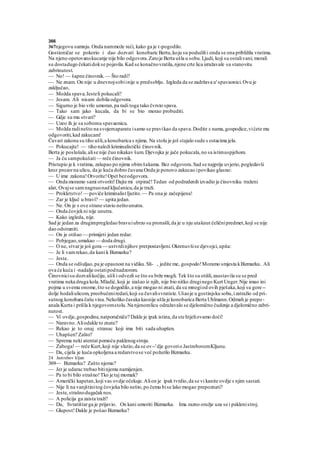 366
367njegovu sumnju.Onda nammože reći, kako ga je t-pogodilo.
Gostioničar se pokorio i dao dozvati konobaric Bertu,koju su podučilii onda se ona približila vratima.
Na njeno opetovanokucanje nije bilo odgovora.Zatoje Berta ušla u sobu.Ljudi, koji su ostalivani; morali
su dostadugo čekatidokse pojavila.Kad se konačnovratila,njene crte lica izražavale su stanovitu
zabrinutost.
— No! — šapne činovnik.— Što radi?
— Ne znam. On nije u dnevnojsobiinije u predsoblju. Izgleda da se zadržava u'spavaonici.Ovu je
zaključao,
— Možda spava.Jesteli pokucali?
— Jesam. Ali nisam dobila odgovora.
— Sigurno je bio vrlo umoran,pa radi toga tako čvrsto spava.
— Tako sam jako kucala, da bi se bio morao probuditi.
— Gdje su mu stvari?
— Uzeo ih je sa sobomu spavaonicu.
— Možda radinešto na svojemaparatu isamo se pravikao da spava.Dodite s nama,gospodice,vićete mu
odgovoriti,kad zakucam!
Čuvari zakona su tiho ušli,a konobarica s njima. Na stolu je još stajalo sude s ostacima jela.
— Pokucajte! — tiho naloži kriminalistički činovnik.
Berta je poslušala,alise nije čuo nikakav šum. Djevojka je jače pokucala,no sa istimuspjehom.
— Ja ću sampokušati— reče činovnik.
Pristupio je k vratima, zalupao po njima obimšakama. Bez odgovora.Sad se najprije uvjerio,pogledavši
kroz prozorna ulicu, da je kuća dobro čuvana Onda je ponovo zakucao ipovikao glasno:
— U ime zakona!Otvorite!Opet bezodgovora.
— Onda moramo sami otvoriti!Dajte mi otpirač!Tedan od podredenih izvadio je činovniku traženi
alat, Ovajse samnagnuonad ključanicu,da je traži.
— Prokletstvo!— poviče kriminalist Ijutito.— Pa ona je začepijena!
— Zar je ključ u bravi? — upita jedan.
— Ne. On je s ove strane stavio neštounutra.
— Onda čovjekni nije unutra.
— Kako izgleda, nije.
Sad je jedan za drugimpregledao bravuiubrzo su pronašli,da je u nju utaknut čeličnipredmet,koji se nije
dao odstraniti.
— On je otišao — primijeti jedan redar.
— Pobjegao,umakao — doda drugi.
— O ne, stvarje još gora — ustvrdinjihov pretpostavljeni.Okrenuvšise djevojci,upita:
— Je li vamrekao,da kani k Bizmarku?
— Jeste.
— Onda se odšuljao,pa je opasnost na vidiku.Sli- , jedite me, gospodo!Moramo smjesta kBizmarku. Ali
ova će kuća i -nadalje ostatipodnadzorom.
Činovnicisu dozvalikočiju, ušli i odvezli se što su brže mogli. Tek što su otišli,zaustavila su se pred
vratima neka druga kola.Mladić,koji je izašao iz njih, nije bio nitko druginego Kurt Unger.Nije imao ini
pojma u svemu onome,što se dogodilo,a nije mogao ni znati, da su mnogiod ovih pješaka,koji su gore--
dolje hodaliulicom, preobučeniredari,koji su čuvalisvratiste.Ušaoje u gostinjsku sobu,izatražio od pri-
sutnog konobara čašu vina.Nekoliko časaka kasnije ušla je konobarica Berta Uhlmann.Odmah je prepo-
anala Kurta i prišla k njegovomstolu.Na njenomlicu odražavalo se djelomično čudenje a djelomično zabri-
nutost.
— Vi ovdje,gospodine,natporučniče? Dakle je ipak istina,da ste htjeliovamo doći!
— Naravno.Aliodakle to znate?
— Rekao je to onaj stranac koji ima biti sada uhapšen.
— Uhapšen? Zašto?
— Sprema neki atentat pomoću paklenogstroja.
— Zaboga!— reče Kurt,koji nije slutio,da se ov--'dje govorio JastrebovomKljunu.
— Da, cijela je kuća opkoljena a redarstvose već požurilo Bizmarku.
24 Jastrebov kljun
369— Bizmarku? Zašto njemu?
— Jer je udarac trebao bitinjemu namijenjen.
— Pa to bi bilo strašno!Tko je taj momak?
— Američki kapetan,koji vas ovdje očekuje.Alion je ipak tvrdio,da se vi kanite ovdje s njim sastati.
— Nije li na vanjštinitog čovjeka bilo nešto,po čemu bise lako mogao prepoznati?
— Jeste,strašnodugačaknos.
— A policija ga zaista traži?
— Da, Svratištarga je prijavio. On kani umoriti Bizmarka. Ima razno oružje uza se i paklenistroj.
— Glupost!Dakle je pošao Bizmarku?
 
