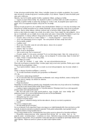 S time uhvatigovornik košulju, hlače, bluzu i nekoliko čarapa što su ležale na glazbalu. Sve te pred-
mete uhvatio je vršcima dvaju prsta i vanredno pažljivo ih je uklonio. Najzad je čudovište ležalo pred
njim golo i otkriveno.
Oprezno, kao što bi možda zgrabio bombu s upaljenim titiljem, podigao je trublju.
— Lagana je poput obične trublje. Da, eksplozivni plinovi su obično lakši od ostalih vrsta plinova.
Narednik je zgrabio trublju za jedan kraj i'podigao ju visoko u zrak, da pregleda njenu tajanstvenu
gradu. Ali se ova najednom raspala i teži je dio P»o na zemlju.
374
Dobri je čovjek povjerovao, da te paklemi stroj sad eksplodirati. Kriknuo je i stao,kao da očekuje smrt.
Pad polovice trublje prouzrokovao je svakako eksploziju, ali posve drugačiju, nego što ju je policajac
očekivao. Kad je naime kriknuo smrtnim strahom, nije se Jastrebov Kljun mogao dulje suzdržati:'
počeo se tako strahovito smijati, da se činilo da se zidovi tresu.Taj je smijeh bio tako priljepčiv, da su
mu se svi pridružili, jer su uvidjeli, da se ovdje zaista radi samo o staroj trublji. Narednik je u prvi čas
bio zaprepašten. A onda je odbacio i drugu polovicu trublje i zagrmio na Jastrebov Kljun:
— Čovječe, meni se čini da se vi meni smijete! • — A kome drugome? — naceri se lovac.
— Ali ja vam zabranjujem da mi se rugate Tiar niste priznali da imate oružje kod sebe?
— Zar ga možda nemam?
— I pakleni stroj?
— Pa to i jest. Dozvolite samo da vam netko mjesec .dana svira na njemu!
— Rekli ste da je nabijen.
— Zrakom. Nije li to istina?
— Rekli ste da će eksplodirati.
— Ako se puše u nju. Zar to osporavate?
— Čovječe, mislite li vi da sam ja vaša luda? Ta će vas šala skupo stajati. Iako više nema govora o
paklenom stroju, ipak ima dovoljno razloga, da vas uhapsim. Vi nosite oružje. Imate li oružni list?
— Imam. Ovdje u vanjskom džepu mog fraka.
— Ah! Dajte ga ovamo!
— Ta sami ga izvadite! I sami vidite, da sam vašomdobrotomokovan.
Činovnik je posegnuo u označeni džep i izvukao papir, koji je rastvorio i pročitao. Pružio ga je svojim
drugovima da ga pregledaju i rekao:
— Ta je isprava doduše valjana, ali to oe može na stvari ništa promijeniti, kao što ćemo odmah vi-
djeti.
Zatim se okrenuo JastrebovomKljunu i nastavio:
— Vi ste rekli konobarici da kanite poći gospodinu von Bizmarku?
375- Da. .
— I da nećete s njime mnogo okolišati?
— Ne. Ja samsamo rekao da kod gospodina von Bizmarka neću mnogo okolišati, naime u slučaju da bi
mi netko pravio smetnje, da dodem do ministra.
— To je izgovor!
— Pitajte konobaricu!
Narednikje to učinio a Berta je priznala, da je uhapšanikstvarno rekao ono,štoje sada naveo.Istražiteljje
uvidio da mu je opet oduzeto jedno oružje.Stoga se branio:
— Usprkos svegato ostaje prazan izgovor.Ta podite ministru!.Pokušajte,hoće livas ovakvoga pustiti
preda se,kako sad stojite preda mnom!
— Pih! Na svaki način će me prije pustiti preda se, nego čovjeka, koji staru trublju drži
paklenimstrojem. Ja ću vamuostalompriznati,da samveć bio kod Bizmarka.
— A kada? — podrugljivo upita čovjek.
— Malo prije nego što.samse vratio.
— Pustili su vas pred njega?
— Da. Njegovo veličanstvokralj je čak bio tako milostiv, da me je uveo kod svogministra.
— Ludak!
No u to se s vratiju čuo glas:
— On nije ludak!On govoriistinu!
Svi su se okrenuli.Tu je stajao Kurt Unger,a iza njega su se vidjeli kriminalistički činovnici,koji su se bili
požurili, da ministra opomenu na prijeteću opasnost.Voda,jedan nadnarednik,stupinaprijed inaredi:
— Smjesta skinite ovomgospodinuokove!
Ovaj je nalog odmah izvršen.A kriminalistički činovnikje nastavio,okrenuvšise JastrebovomKljunu:
— Gospodine,vama je nanesena teška nepravda.Prava krivnja leži na onima, koji su vas
prijavili, naime na inatkonobaru i svratištaru ove kuće. Slobodnovamje, da tužite te ljude,pa možete
biti sigurniu našu pomoć.Alii ja samdobio visoku zapovijed,da vas zamolimza oproštenje idademvam
zadovoljštinu. Pripravan samna to i pitamvas,kakvu zadovoljštinu tražite?
376
 