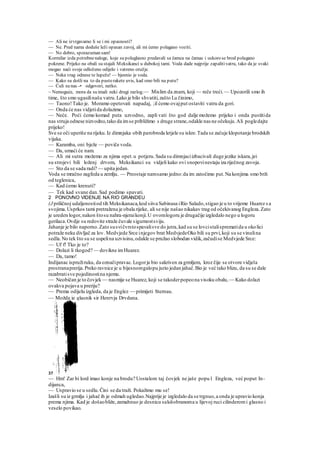 — Ali ne izvrgavamo li se i mi opasnosti?
— Ne. Pred nama doduše leži opasan zavoj, ali mi ćemo polagano voziti.
— No dobro, sporazuman sam!
Kormilar izda potrebnenaloge, koje su poluglasno predavali sa čamca na čamac i uskoro se brod polagano
pokrene. Prijeko na obali su stajali Meksikanci u dubokoj tami. Voda dade najprije zapalitivatru, tako da je svaki
mogao naći svoje odloženo odijelo i vatreno oružje.
— Neka vrag odnese te lupeže! — bjesnio je voda.
— Kako su došli na to da pusterakete uvis, kad smo bili na putu?
— Ćuli su nas -• odgovori, netko.
~ Nemoguće, mora da su imali neki drugi razlog.— Mislim da znam, koji — reče treći.— Upozorili smo ih
time, što smo ugasilinašu vatru.Lako je bilo shvatiti,zašto Lu činimo,
— Taono!Tako je. Moramo opetovati napadaj, ;il ćemo ovajput ostaviti vatru da gori.
— Onda će nas vidjetida dolazimo,
— Neće. Poći ćemo komad puta uzvodno, zapli vati što god dalje možemo prijeko i onda pustitida
nas struja odnese nizvodno,tako da imse približimo s druge strane,odakle nas ne očekuju.Ali pogledajte
prijeko!
Sve se oči uperiše na rijeku.Iz dimnjaka obih parobroda letjele su iskre.Tada se začuje klopotanje brodskih
vijaka.
— Karamba, oni bježe — poviče voda.
— Da, umaći će nam.
— Ali mi sutra možemo za njima opet.u potjeru.Sada su dimnjaciizbacivali duge jezike iskara,jei
su strojevi bili loženj drvom, Meksikanci su vidjeli kako ovi snopovinestaju iza riječnog zavoja.
— Sto da se sada radi? — upita jedan.
Voda se mračno zagfeda u zemlju. — Preostaje namsamo jedno:da im zatočimo put.Na konjima smo brži
od teglenica,
— Kad ćemo krenuti?
— Tek kad svane dan.Sad podimo spavati.
2 PONOVNO VIDENJE NA RIO GRANDEU
(J priličnoj udaljenostiod tih Meksikanaca,kod siiva Sabinasa iRio Salado,stigao je u to vrijeme Huarez s a
svojima.Usprkos tami pretražena je obala rijeke, ali se nije našao nikakav trag od očekivanog Engleza.Zato
je ureden logor,nakon štosu nahra-njeraikonji.U ovomlogoru je drugačije izgledalo nego u logoru
gerilaca.Ovdje su redovite straže čuvale sigurnostsviju.
Jahanje je bilo naporno.Zato susvičvrstospavalisve do jutra,kad su se lovcistalisprematida u okolici
potraže neku divljač za lov. Medvjede Srce injegov brat MedvjedeOko bili su prvi,koji su se vinulina
sedla.No tek što su se uspelina uzvisinu,odakle se pružao slobodan vidik,začudise Medvjede Srce:
— Uf f! Tko je to?
— Dolazi li tkogod? — dovikne imHuarez.
— Da, tamo!
Indijanac ispružiruku, da označipravac.Logorje bio sakriven za grmljem, kroz čije se otvore vidjela
prostranaprerija.Preko ravnice je u bijesnomgalopu jurio jedan jahač.Bio je već tako blizu, da su se dale
razabratisve pojedinostina njemu.
— Neobičan je to čovjek— nasmije se Huarez, koji se takoderpopeona visoku obalu, — Kako dolazi
ovakva pojava u preriju?
— Prema odijelu izgleda, da je Englez — primijeti Sternau.
— Možda je glasnik sir Henrvja Drvdana.
37
— Hm! Zar bi lord imao konje na brodu? Uostalom taj čovjek ne jaše popu l Engleza, već poput In-
dijanca,
— Uspravio se u sedlu.Čini se da traži. Pokažimo mu se!
Izašli su iz grmlja i jahač ih je odmah ugledao.Najprije je izgledalo da se trgnuo,a onda je upravio konja
prema njima. Kad je došaobliže,zamahnuo je desnicu sakišobranoma u lijevoj ruci cilinderomi glasno i
veselo povikao.
 