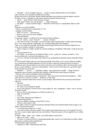 — Naprijed! — bio je nestrpljiviodgovor, ._ Konji sve trojice muškaraca bili su izvrsni Hrkači.
Tako se desilo,da su onjdaleko odmakli pred ostalima.
Moglo je biti gotovo oko podne.Stemau najednomprimijeti neko gibanje na obzorju.Smjesta zaustavi
životinju i izvuče svojdalekozor.Oba njegova pratioca takoderzaustaviše konje.
— Sto je? — upita Mariano, ljutit zbog tog otezanja.
— Neki jahači dolaze ravno prema mama — odgovoriSternau.
— Od rijeke? — upadn« Jastrebov Kljun, — Može biti samo Kortejo sa svojimljudima. Dajte m; dale-
kozor!
Medutimsu se ijahači približili.
_i Dat ću se objesiti,ako to nisu Kortejovi l""H
- primijeti Jastrebov Kljun.
__ Vidite li to taćno? — upita Sternau.
__ Ne posve,jersu zato još odviše udaljeni.
— Onda počekajmo!
Uto prispije i Huarez s ostalima.Javiše mu slutnje JastrebovogKljuna.
— Sto da radimo, senjor Sternau? — raspita se Huarez.
— Zaci ćemo tu na lijevo iza grmlja i sastavititriodjela, jedan naprijed,jedan u sredinii jedan odostraga.
Prvi i treći mora zaokružiti neprijatelja, čim JastrebovKljun dade znak.Naprijed!
Cijela se .četa zaklonila iza grmlja i poslušala raspored,koji je Sternau izvršio.Jastrebov Kljun je bio uz
ovog.On se nemirno vrpoljio n« sedlu iupita:
— Senjor,smijem li se malko našaliti? Ja samjučer pobjegao ovimljudima. Neka imaju veselje,da me opet
uhvate.
— To je preopasno za vas.
— Pih! Molim vas još jednomvaš dalekozor!Sada je kroz granje još jednom promotrio četu,
koja se približavala t poštoje složio dalekozor, reče:
— To su oni. Na čelu im jaše lupež, koji sfizdavao za predsjednikova glasnika.Separe,dopustite mimoju
šalu!
Pri tome JastrebovKljun sjaha ipovuče konja pred grmlje. Samsjedne u travu,gurne cilinderna zatiljak j
rastvorikišobran nadsobom.Izgledalo je, kao da već dugo ovdje sjedi.Osimtoga okrene četi,koja se
približavala, leda. Sa naočarima na nosu,činilo se kao da se posve zadubio u misli i da nema pojma o tome
da mu se netko približava, -loš ga nisu bili primijetili. Tada su došliveć tako blizu,da su ga morali vidjeti.
Voda začudeno zaustavikonja.
— Demanio! — poviče. — Pogledajte prijeko, tajno sjedinetko na zemlji! — Njegovipratioci
pogledaše u pravcu njegove ispružene ruke iugledaše velik; Kišobran jispod njegasivjcilinder.
~ Tako mi svih svetaca,to je Bngiez! Sad smo dobili igru.
S tim riječima voda potjera konja,a ostalipodoše 83
njim. Zaustaviše se krajJastrebovog Kljuna.— Halo,
seftor,jeste li to vj ili je to vaš duh? — upitaše ga sa svih strana.
Tek sada se JastrebovKljun mirno okrene, laguno podigne,sklonikišobran,kroznaočaripromotriljude i
odgovori:
— Mojduh!
— Ah,a ne vaše tijelo?
— No. Jučersu me ustrijelili ili zatukli!
— Ne govorite gluposti,sirLionel! Jučervamje uspjelo da nam pobjegmete. Danas vam to neće po
drugiputa uspjeti.
— Pa ja ni neću da vampobjegnem,već bih htio ostatiuzvas.
— Gdje ste noćasbili?
— U šumi.
— Ali vi imate drugog konja.Odakle to?
— Nemam drugog konja.
— Jučerste odjahali na ridanu,a ovajovdje je vranac,
— Vranac je samo ridanov duh!
— Ne šalite se!Jučerste ranili dvanaestoricunaših ljudi.Danas ćete morati'to platiti.Znate li, gdje se sad
nalaze vašiparobrodiičamci?
— U vašemposjedu.Htjeli ste s.ve uzeti.
— Ali to hamna žalost nije jučer uspjelo.Vašisu ljudi pucali kartečama na nas.To ćete platiti!Ustanite!
Poći ćete s nama uz rijeku, gdje ćemo naćivaše brodove. Predat ćete namsve ilićete izgubiti život, to dobro
shvatite!
Jastrebov Kljun zašilji usta i pljune govorniku duhanov sokna šešir.
— Gdje je vaš voda? — upita.
— To samja. Uostalomostavitese vašegprokletog pljuvanja, inače ću vas naučitikakva je razlika izmedu
pljuvačnice isombrera jedinog kabalerosa!
TobožnjiEnglez slegne ramenima.
— Kabalerosa? PŠav! Htjedoh pitatiza Korteja.
 