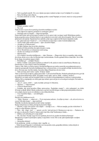 — Vaši su ga ljudi umorili. On se za vrijeme pucnjave nalazio na rijeci, te je Ustrijeljen ili se utopio.
— Šteta,bio bih ga rado objesio.
— To ćemo učinitimi sa vama. Ali najprije podite s nama!Naprijed,sir Lionel, inače ću vanija pomoći!
42
— Pomoći, na kakav način?
— Na ovaj!
Voda izvuče svojrevolveripoloži ga JastrebovomKljunu na čelo:
— Ako smjesta ne uzjašete,protjerat ću vamkuglu u glavu!
— Iskušajte sam; ovu kuglu! — odgovoriugroženi.
Poput misli brzim zahvatomistrgne čovjeku revolver,upravicijev na njega i opali.Meksikanac padne s
konja,pogodenu prsa.Ostaliizvukoše svoje oružje da osvetesmrt vode,aline dospješe.Vize od .stotinu
jahača provalinapolje.Napadnute brzo opkoliše,prije nego uspješe da bilo kojemnapadaču naude.
— No, gdje ćemo naći brodove? —-otvoriHuarezsavjetovanje o sada stvorenimzaključcima.
— Taono ondje,gdje samih ostavio — izjavi Jastrebov Kljun.
— Ali gdje će se iskrcatiroba?
— Na rijeci Sabinas,kao što je bilo odredeno.
— Onda ne bi bilo potrebno,da cijela četa jaše s nama.
— Ne bi. Morali biste se istimputemvratitinatrag.
— Alj ako nas očekuju nove borbe?
— Sigurno neće.
— Ja.se slažems JastrebovimKljunom, — izjavi Stennau. — Drago mi je da je ova upadica tako sretno
dovršena,alimi se ne svida,što Kortejo nije u našimrukama. Ovakva gamad običava imatižilav život.Bilo
bi mi drago,da nademo njegovotijelo.
— Potražimo ga! — primijeti Huarez.
— Dobro.Uzmimo samo pedesetjahača sa sobom!Uz tih pedeset ostat će senorHuarez,Mariano ija.
Ostalineka se vrate u logori tamo nas pričekaju.
Tako je i bilo. Dok se ostalisa upravo ulovljenimPlijenom povratiše,nastaviše ona pedesetorica putsa
trojicomspomenutih iJastrebovimKljumom kao vodomna čelu,a svjsu gorjeli od želje da dodu do bro-
dova.Do tamo nije više bilo daleko.Jastrebov Kljun Pokaže kroz drveće i reče:
— Sada postaje pred nama svjetlo. Ovdje je rijeka!
Tako se zaustaviše na mjestu,gdje je jučerimao «i uhvaćenlord Dryden.Naokolo pokazašejasnitra-govida
su ovdje prenoćiliKortejoviljudi. Ali prijeko usred njekc općisu ležali usidreni brodovi.
Drydemje već cijele sate bio na palubi.Kad su se brodoviistog prijepodneva vratilina svoja jučerašnja
sidrišta,bili su neprijatelji već otišli,(pak nije trebalo vjerovati,pa su se čuvalipoćina kopno.No čamcisu
stajalispremni.
— Jesu li zaista otišli? — upita kormilar pristupivš iDrydoriu.
— Sigurno! — odgovorilord.
— A hoće li Huarezdoći?
— Svakako, ako ga je Jastrebov Kljun zaista našao. Pogledajte onamo!'— reče pokazujući .na obalu.
M šume su izlazili jahači.Medu onima,koji su ja-ha li na čelu Inogao se lako prepoznatijedam,obučenu
sivo odijelo,koji je nosio sivieilittdera u ruci držao kišobran.
— To je Jastrebov Kljun, — ustvrdiEnglez.
— A ostali?
Drydan stavidalekozorna oči.
— Vidim Huareza — -odgovori.— To je onajnama nadesno..A na lijevoj strani— ah,odvestću irn se u
susret!Odvežite čamac!— zapovjedilord.
Nekoliko časaka kasnije pojurio je mali čamac naprijed.
Kad je lord pristao na obalu,pristupimu Jastrebov Kljun.
— Mylord, ovdje vamvraćam vaše odijelo — nasmije se on.— Ništa ne manjka, pa čak ni kišobran!A
ovdje su sefjorMariano iSternau.
— Sine, moj dragi sine! — ganuto poviče lord,privinuvši Mariana na svoje srce. — Nadamse.da
je sada sve zlo prošlo.Okad bi baremsada Amy bila ovdje!Godinama je čekala ...
— Dakle je još slobodna,još se nije udala?
— Da, sine moj! Ali prije nego štotito ispričam, dozvoli da pozdravimdoktora Sternaua!
Spomenutise uspravio prednjimu cijeloj svojojširinii visini. Oči su mu sjale najiskrenijim veseljem.
— Mylord!
— Gospodine doktore!
S tim poklicima raširila su obojica ruke i zagrlila se.
_- Neka Gospod blagoslovivaždolazaku novoza-početu sreću,gospodine doktore,ineka učmj da iz
prepacenih boliizniknu bezbrojna veselja.
 