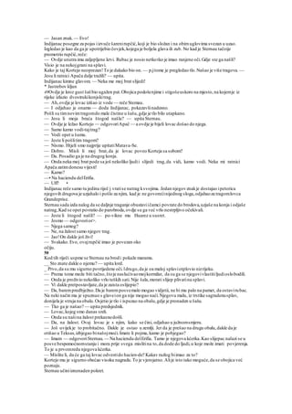 — Jasan znak.— Evo!
Indijanac posegne za pojas iizvuče šarenirupčić,koji je bio složan i na obimuglovima svezan u uzao.
Izgledao je kao da ga je upotrijebio čovjek,kojega je boljela glava ili zub. No kad je Sternau tačoije
promotrio rupčić,reče:
— Ovdje unutra ima zaljepljene krvi. Rubac je nosio netkotko je imao ranjene oči.Gdje ste ga našli?
Visio je na nekojgrani na splavi.
Kako je taj Kortejo neoprezan!To je dakako bio on. — prjtome je pregledao tlo.Našao je više tragova. —
Jesu li ratnici Apača dalje tražili? — upita.
Indijanac kimne glavom. — Neka me moj brat slijedi!
* Jastrebov kljun
49Ovdje je kroz gust šašbio ugažen put.Obojica podošenjime i stigošeuskoro na mjesto,na kojemje iz
rijeke izlazio dvostrukikonjskitrag.
— Ah,ovdje je lovac izišao iz vode — reče Stemau.
— I odjahao je onamo — doda Indijanac, pokazavšinadesno.
Pošli su timnovimtragomdo male čistine u šašu,gdje je tlo bilo utapkano.
— Jesu li moja braća štogod našla? — upita Sternau.
— Ovdje je ležao Kortejo — odgovoriApač — a ovdje je bijeli lovac došao do njega.
— Samo kamo vodi-tajtrag?
— Vodi opet u šumu.
— Jeste li pošlitim tragom?
— Nismo. Htjeli smo najprije upitatiMatava-Se.
— Dobro. Misli li moj brat,da je lovac poveo Korteja sa sobom?
— Da. Posadio ga je na drugog konja.
— Onda neka moj brat pode sa još nekoliko ljudii slijedi trag,da vidi, kamo vodi. Neka mi ratnici
Apača zatimdonesu vijesti!
— Kamo?
—• Na haciendu delErifia.
— Uff! •
Indijanac reče samo tu jedinu riječ j vratise natrag ksvojima. Jedan njegovznakje dostajao ipetorica
njegovih drugova je uzjahalo i pošlo za njim, kad je ne govorećinijednog sloga,odjahaoza tragomlovca
Grandeprise.
Sternau sada izda nalog da se daljnje traganje obustaviičamci povrate do brodova,uzjaše na konja i odjaše
natrag,Kad se opet povratio do parobroda,ovdje su ga već vrlo nestrpljivo očekivali.
— Jeste li štogod našli? — po-vikne mu Huarez u susret.
— Jesmo — odgovorior>.
— Njega samog?
— Ne, na žalost samo njegov trag.
— Jao!On dakle još živi!
— Svakako.Evo, ovajrupčić imao je povezan oko
očiju.
50
Kod tih riječi uspme se Sternau na brodi pokaže maramu.
__ Sto znate dakle o njemu? — upita lord.
_ Prvo,da su mu sigurno povrijedene oči.ldrugo,da je oa maloj splaviotplovio nizrijeku.
— Prema tome može biti tačno,štoje naslućivaomojkormilar, da su ga se njegovivlastitiljudioslobodili.
— Onda je proživio nekoliko vrlo teških sati.Nije šala,morati slijep plivatina splavi.
— Vi dakle pretpostavljate,da je zaista oslijepio?
— Da, barempredbježno.Da je baremposvemalo mogao vidjetii, ne bi mu palo na pamet, da ostavirubac.
Na neki način mu je spuznuo s glaveion ga nije mogao naći.Njegovu malu, iz trstike sagradenusplav,
donijela je struja na obalu.Osjetio je tlo i ispuzao na obalu,gdje je pronaden u šašu.
— Tko ga je našao? — upita predsjednik.
— Lovac,kojeg smo danas sreli.
— Onda su našina žalost prekasnodošli.
— Da, na žalost. Ovaj lovac je s njim, kako se čini, odjahao u južnomsmjeru.
— Još uvijekje to probitačno. Dakle je ostao u zemlji. Jer da je prešao na drugu obalu,dakle da je
otišao u Teksas,izbjegao binašojmoći.Imate li pojma, kamo je pobjegao?
— Imam — odgovoriSternau. — Na haciendu delErifia. Tamo je njegova kćerka.Kao slijepac nalazi se u
posve bespomoćnomstanju i mora prije svega mislitina to,da dode do ljudi,u koje može imati povjerenja.
To je u prvomredu njegova kćerka.
— Mislite li, da će ga taj lovac odvestido hacien-de? Kakav razlog biimao za to?
Kortejo mu je sigurno obećao visoku nagradu.To je vjerojatno.Alije isto tako moguće,da se obojica već
poznaju.
Sternau učiniiznenaden pokret.
 