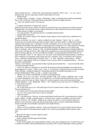 Ipak je odmah nastavio:— Kako bi bilo, da ih pokušamo nasamariti? Pišite kući, i to dva posve
jednaka pisma.Ako ine stigne jedno,možda će ipak drugo stićina cilj.
— Kojim putem?
— Pošaljite jedno u Tampico a drugo u Santil-lamu. Imam u obimmjestima pouzdane povjerenike,
koje će vrlo veseliti,ako budu mogli pismo predatikakvombrodu na daljnju otpremu.
— A tko će ih odnijetionamo? To je opasno!
54
__ U mojim četama imam više ljudi, koji su dosta
poduzetni,da izvedu ovakvu zadaću.Uostalom,ne može biti niti govora o opasnosti.Sve kad bi i uhvatili
kojeg glasnika i otvorili pismo,naćjće u njemu samo privatne vijesti,koje donosiocuneće moćiškoditi.
— Onda u pismu ne smijem vas spomenuti.
— Ni to nije potrebno. Što može glasnik,ako se odašiljač nalazikod mene?
— Kad bih dakle smio pisati?
— Odmah, ako vamje to moguće.Čim dodemo u logor,izabrat ću dva čovjeka,koji će odmah krenutiu
spomenuta mjesta.
Sternau je poslušao taj savjet i napisao opširan list svojim dragima. Upravo kad je završio
drugo pismo,prviparobrod je ispustio glasanzvižduk.Stigli su do logora.Kako se s rijeke dalo razabrati,
vladao je tamo živahan život. U njemu nisu više bili samo jahači, već su ovamo stigla i volovska kola,
ponudenaod tamošnjih stanovnika.Cijeli se skup mogao jasnorazabrati,jer su se ovdje nalazili na otvorenoj
preriji. Čamci su otisnutiod parobroda prema obali,gdje su ih privezali. Smjesta započe iskrcavanje.
Sada se pokazalo, kakva pomoć je bila predana predsjedniku:mala burenca punazlatnika,hiljade pu-
šaka,noževa,pištolja irevolvera,velike zalihe pušča-nogpraha,olova,gotovih naboja,poljskih brzojavnih
aparata s minogo milja žica za vodove,nosiljke za ranjenike i svimogućipredmeti potrebniza borbu i za
njegu bolesnika. Čamci su bili nakrcani od dna pa do visoko iznad palube timpredmetima, a muškarci,
koji su radili da sve to preuzmu i slože na kola, mo-ra-li su priznati, da je to za Huareza takva potpora,
KOJOJ se vrijednost sadanije mogla procijeniti. Dry-^en
je lično upravljao iskrcavanjem a Huarez
pri-m
anjem i pakovanjem. Sternau je pomagao lordu i u
pita ga služećise njemačkim jezikom: ~ Što će se
dogoditisa parobrodima?
Vraćaju se u EI Refugio. Ja ostajemkod JuaKao engleskiopunomoćenik? Da.— A jeste li pomislili, kakve
vamopasnostiprijete mvlord?
— Jesam, Ne smijem se obaziratina te opasnosti.Moja prisutnost daje predsjednikovimpostupcima me-
dunarodnopravnu važnost. Vidjet ćemo, hoće li oviFrancuzis vojskom,kod koje s e nalazi zastupnik
Velike Britanije, i nadalje postupatikao s razbojničkombandom.Za nekoliko dana pojavit će se i
predstavnikSjedinjenih Država,a onda — napolje s Francuzima!
— Maria.no će se htjetivama pridružiti, ali on ima još drugih dužnosti.
— Mislim, da će se to sve moći vrlo dobro sjediniti. Prije nego udemo u Meksiko, neće se dati
u stvarima Rodrigande ništa učiniti pa je najbolje,da sviostanete sa mnomkod Huareza,čija će vojska
tako brzo porasti,da ćemo za kratko vrijeme biti u glavnomgradu.Znam,da je francuskicarprimio
ozbiljan ultimatum vlade Sjedinjenih Država. Ako Napoleon ne povuče svoje čete iz Meksika, pustit
će Unija da krenu njezine.
— Protiv Francuza?
— Da. Ja čak slutim, da su već u toku tajnipregovori,da se ustanovinačin ivrijeme, u kojem bi se
Francuzi trebalipovući.
— Vi smatrate,da će crni postepenoHuarezu predatizemlju?
— Ne, to ne.To ne mogu učiniti, a da se silno ne obrukaju.
— Nego što drugo?
— On, vrlo jednostavno: Francuzi su nadvojvodu Maksa učinilicarem. Oni će ga potaknutida se dobro-
voljno odrekne, a koliko poznajemnjega, a naročito caricu i njegove savjetnike,on to meće učiniti.
Dakle će Francuzi biti prisiljeni prepustiti ga samom sebi.Oni će se povućii predatimu grad za
gradom.Ali on neće imati snage neko mjesto branitidulje vremena i stoga će zemlja pripastiHuarezu.
Uistinu će biti tako,kao da Bazaine neposrednovraća zemlju Huarezu.
— A car Maks?
— Morat će snositi posljedice činjenica. Vjerovao je Napoleooi'Ua ovajga' napušta.Ne preostaje mu
ništa drugo nego da s Francuzima napustizemlju ili da ss branido posljednjeg čovjeka izajedno s njim —
umre
56
__Bože moj! Pa valjda se ne radi o njegovojsmrti!
Lord slegne ramenima.
__ Kakva sudbina;Kad bih mogao bitikod njega,
da ga opomenem!
— Ne biste imali uspjeha,kao nigeneralMejia,o kojem se zna, da je najiskreniji carev savjetnik.Gotovo bi
se mislilo, da se Maks smatra predodredenimza cara,Kad je 1851. posjetio Španjolsku istajao u grobnici
 