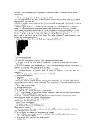katedrale u Granadi pred lijesovima svojih-predaka FerdinandaiIzabele, sastavio je neobičnu pjesmu.
Poznajete je?
— Ne.
— No, ja sam je pročitao i doslovce zapamtio.Glasi:
Evo, gdje baklje taman sjaj sred mraka unuka vodigdje se gnijezdistrah gdje kraljevskoga sjaja čuva prah
postelja hladna,jedna uska raka.
Pokraj lijesa zamišljen je stao,kraj toga praha,štoprecisu mu bili i premda su ih svizaboravili, on.molitvu
je njima prošaptao.
Zatutnja tada grob,itutnjava se istaiz trošnog duba još jedanputjavi,iz zlatnog žezla što se ovdje savi
nekad — a sada »plus ultra«na Istoku blista.Na žalost nije tražio to žezlo na istoku, već na Zapadu.
Njegov će sjaj ugasiti,a kosti unuka, koji je Propao zbog kratkog carstva,neće bitipoložene u carsku
grobnicu, već zatrpane možda iza nasipa nekog fneksikanskog gradića. Dao bog, da sam loš
prorok!Ali dostao tojstvari! Tu dolazi jedan,za kojeg se ^"•i, da želi s vama govoriti.
Onaj kojeg je lord mislio, bio je Anton Unger,unja. Bacio je ispitivajući pogled na marljivo, brzo
kretanje koje je okolo vladalo i upita:
~~ Kako dugo će trebati, dokovdje bude gotovo,gospodine doktore?
57
- Vjerojatoo dobra dva dana.
- Ah! A hacienda del Erina?
— O tome ćemo kasnije govoriti, dragi moj. Unger se poigra sa svojim revolverima
— Tek onda? Ne bi li bilo bolje odmah o tome govoriti? Čuo sam od Apača, da je Kortejo umakao..
—Da, na žalost.
— On će otići do haciende. Tamo je njegova kćerka. Čitali stenjeno pismo, koje smo našli kod vode Bojim se za
mog tasta. Ne mogu dulje čekati i odja-hat ću -na haciemdu,
Sternau se prestraši. — Sto pomišljate! Okolina je punagerilaca. Zarobit će vas.
— To ne vjerujem. Bi vol je Čelo će jahati sa mnom. On poznaje sve stranputice u tom kraju. Neće nas
nitko sresti.
— Dobro. Pa pretpostavimo, da ćete sretno stići; što ćete učiniti?
— Osloboditi Pedra Arbelleza.
— Vas dvojica?
— Da. Podite sa mnom do Bivoljeg Ćela!
Anton Unger je pošao, ne sačekavši Sternauov odgovor, natrag preko dasaka, koje su sa broda vodile na kopno, a
Sternau ga je slijedio. Prijeko su zajedno stajali Bivolje Čelo i Medvjede Srce, Mikstekaim pode u susret i upita
Ungera.
— Što će učiniti Gospodar Stijene?
— Savjetuje mi da pričekam.
• Naše je čekanje trajalo dosta dugo!
— Moj brat Bi volje Čelo želi zaistapoći? — upitaSteimau.
— Da — izjavi Miksteka. — Ja sam slobodni Indijanac, a hacienda je Karji, mojoj sestri, bila domovina, a senor
Arbellez mi je bio prijatelj j brat. Idem da ga spasim.
Iza tih riječi i poglavičkie ozbiljnosti razabrao j$ Sternau, da je on čvrsto odlučio, da izvede svoju namjeru.
Odgovaranja ne bi na tome ništa izmijenila' Ipak mu primijeti:
— Ali kako će ga moj brat spasiti?Kraj je krcat gerilcima!
Mikstekaučini znak omalovažavanja. 5 ti
__ Bivolje Čelo se smije gerilcima!
— Ali njih ima mnogo! __ Mikstekaima još više!
__ Ah, moj brat će sazvatisvoje suplemenike? To
zahtijeva mnogo vremena.
— Ne, to traje jednu noć. Kad poglavica Mikstekadade na brdu El Reparo plameni anak, iduće večeri je oko
njega sakupljeno tisuću muškaraca.
— Je 11 to sigurno? Mojbrat nije tako mnogo godina bio kod kuće.
— Sinovi Miksteka nisu nikada zaboravili svoju dužnost. I moj brat Medvjede Srce ide sa mnom.
— Uff! — složise poglavica Apača.
— A tko će onda voditi one Apače, koji su kod Huareza ? _
— Medvjede Oko.
 